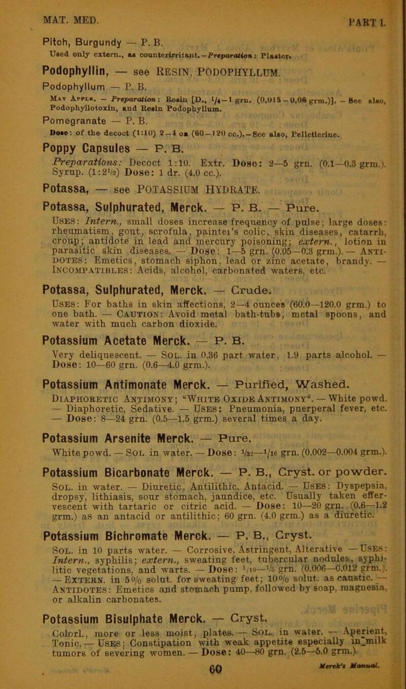 Pitch, Burgundy — P. B. Died only extern., u eounterlrritent.-Preparation: Plaeter< Podophyllin, — see Resin, podophyllum. Podophyllum — P. B. May d.i-Pi.e. - PreparationBoaiu [D., l/e-I grn. (O.UIS-U.06 grm.)]. - Sec alao, Podophyllotoxin, and Ueiln Podophyllum. Pomegranate — P. B. Uoae: of the decoct (1:111) 2-1 oi (60-120 cc.).-8cc elao, PeUctlerine. Poppy Capsules — P, B. Preparatiotis: Decoct 1:10. Extr. Dose: 2—5 grn. (0.1—0.3 grin.). Syrup. (1:2'/2) Dose: 1 dr. (4.0 cc.). Potassa, — see Potassium hydrate. Potassa, Sulphurated, Merck. — P. B. — Pure. Uses; Intern., small doses increase frequency of pulse; large doses; rheumatism, gout, scrofula, paintei’s colic, skin diseases, catarrh, croup; antidote in lead and mercury poisoning; extern., lotion in parasitic skin diseases. — Dose; 1—5 grn. (0.05—0.3 grm.). — Anti- dotes: Emetics, stomach siphon, lead or zinc acetate, brandy. — Incompatibles: Acids, alcohol, carbonated waters, etc. Potassa, Sulphurated, Merck. — Crude. Uses: For baths in skin affections, 2—4 ounces (60.0—120.0 grm.) to one bath. — Caution: Avoid metal bath-tubs, metal spoons, and water with much carbon dioxide. Potassium Acetate Merck. — P. B. Very deliquescent. — Sol. in 0.36 part water, 1.9 parts alcohol. — Dose: 10—60 grn. (0.6—4.0 grm.). Potassium Antimonate Merck. — Purified, Washed. Diaphoketic Antimony; “White OxideAntimony. —White powd. — Diaphoretic, Sedative. — Uses: Pneumonia, puerperal fever, etc. — Dose; 8—24 grn. (0.5—1.5 grm.) several times a day. Potassium Arsenite Merck. — Pure. White powd. — Sol in water. — Dose; Vsa—'/te grn. (0.002—0.004 grm.). Potassium Bicarbonate Merck. — P. B., Cryst. or powder. Sol. in water. — Diuretic, Antilithic, Antacid. — Uses; Dyspepsia, dropsy, lithiasis, sour stomach, jaundice, etc. UsuaUy taken effer- vescent with tartaric or citric acid. — Dose; 10—20 grn. (0.6—1.2 grm.) as an antacid or antilithic; 60 grn. (4.0 grm.) as a diuretic. Potassium Bichromate Merck. — P. B., Gryst. Sol. in 10 parts water. — Corrosive, Astringent, Alterative —Uses: Intern., syphilis; extern., sweating feet, tubercular nodules, syphi- litic vegetations, and warts. — Dose; ';io—Vs grn. (0.006—0.012 gtm.). — Extern, in 5«/o solut. for sweating feet; loo/o solut. as caustic. — Antidotes : Emetics and stomach pump, followed by soap, magnesia, or alkalin carbonates. Potassium Bisulphate Merck. — Cryst. ColorL, more or less moist, plates.— Sol. in water. — Aperient, Tonic..— Uses : Constipation with weak appetite especially ui.milk tumors of severing women. — Dose: 40—80 grn. (2.5—6.0 grm.). c{\ tterelpe MtmuaL