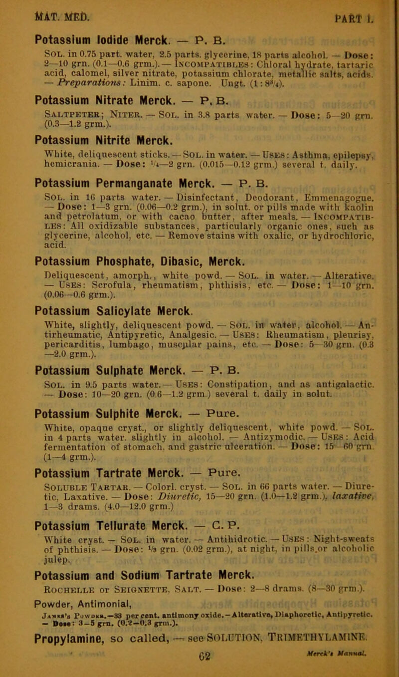 Potassium Iodide Merck. — P. B. Sol. in 0.75 part, water, 2.5 parts, glycerine. 18 parts alcohol. — Dose: 2—10 grn. (0.1—0.6 grm.).— Incompatibles : Chloral hydrate, tartaric acid, calomel, silver nitrate, potassium chlorate, metallic salts, acids. — Preparations: Linim. c. sapone. Ungt. (1: Potassium Nitrate Merck. — P. B. Saltpeter; Niter. — Sol. in .8.8 parts water.— Dose: 5—20 gm. (0.3—1.2 grm.). Potassium Nitrite Merck. White, deliquescent sticks. — Sol. in water. — USE.S: Asthma, epilepsy, hemicrania.—Dose: ‘/i—2 grn. (0.015—0.12 grm.) several t. daily. Potassium Permanganate Merck. — P. B. Sol. in 16 parts water. — Disinfectant, Deodorant, Einmenagogne. — Dose: 1—3 grn. (0.06—0.2 gnn.), in solut. or pills made with kaolin and petrolatum, or with cacao butter, after meals. — Incompatih- LES: All oxidizable substances, particularly organic ones, such as glycerine, alcohol, etc. — Remove stains with oxalic, or hydrochloric, acid. Potassium Phosphate, Dibasic, Merck. Deliquescent, amorph., white powd. — Sol. in water. — Alterative. — Uses: Scrofula, rheumatism, phthisis, etc.— Dose: 1—10 grn. (0.06—0.6 grm.). Potassium Salicylate Merck. White, slightly, deliquescent powd. — Sol. in water, alcohol. — An- tirheumatic, Antipyretic, Analgesic. — Uses : Rheumatism, pleurisy, pericarditis, lumbago, muscjilar pains, etc. — Dose: 5—30 grn. (0.3 —2.0 grm.). Potassium Sulphate Merck. — P. B. Sol. in 9.5 parts water.— Uses: Constipation, and as antigalactic. — Dose: 10—20 grn. (0.6—1.2 grm.) several t. daily in solut. Potassium Sulphite Merck. — Pure. White, opaque cry at., or slightly deliquescent, white powd. — Sol. in 4 parts water, slightly in alcohol. — Antizymodic. — U.SES: Acid fermentation of stomach, and gastric ulceration. — Dose: 15'—60 gm. (1—4 grm.). Potassium Tartrate Merck. — Pure. Soluble Tartar. — Colorl. cryst. — Sol. in 66 parts water. — Diure- tic, Laxative. — Dose: Diuretic, 15—20 grn. (1.0—1.2 grm.), lascative, 1—3 drams. (4.0—12.0 grm.) Potassium Teliurate Merck. — C. P. White cryst. — Sol. in water. — Antihidrotic. — U.SES : Night-sweats of phthisis. — Dose: Vs grn. (0.02 grm.), at night, in pills.or alcoholic julep. Potassium and Sodium Tartrate Merck. Rochelle or Seignette. Salt. — Dose: 2—8 drams. (8—30 grm.). Powder, Antimonial, jAJim’s rowoii*.—88 percenL antimony oxide.-Alterative, DUphorellc, Antipyretic. — Dptet 3—5 grn. grmO* Propylamine, so called, — see Solution, Trimethylamink. p<) Merek’i Uannol,