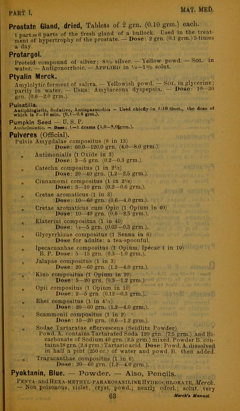 Prostate Gland, dried, T'ablots of 2 grn. (O.IO grm.) each. 1 part = 0 parts of the fresh gland of a bullock. Used in the treat- ment of hypertrophy of the prostate. — Dose: 2 grn. (0.1 grm.) 5 times a day. Protargol. I'roteid compound of silver; 8o/o silver. — Yellow powd. — SoT., in ^ater. — Antigonorrhoic. — Applied in '/i—l''/o solut. Ptyalin Merck. Amylolytic ferment of saliva. — Yellowish powd. — Sol. in glycerine; partly in water. — U.SES: Amylaceous dyspepsia. — DOSO: 10—30 grn. (0.6—2.0 grm.). Pulsatilla. AatiphlogUtic, Scdativet Antispasmodic* — which is Id —to min, (0.1—0.6 gnn,)* Used chiefly In i*t0 linct.. Pumpkin Seed — D. S. P. AutUelmintic. — Doie: dram, (l.O-S.Ofgrm.). the dose of Pulveres (Official). Pulvis Amygdalae compositus (8 in 13) Dose: GO.O—120.0 grn. (4.0—8.0 grm.). „ Antimonialis (1 Oxide in 3) Dose: 3—6 grn. (0.2—0.3 grm.). „ Catechu compositus (1 in 2V2) Dose: 20—40 grn. (1.2—2.5 grm.). „ Cinnamomi compositus (1 in 2 Os) Dose: 3—10 grn. (0.2—0.6 grm.). „ Cretae aromaticus (1 in 3) Dose; 10—60 grn. (0.6—4.0 grm.). „ Cretae aromaticus cum Opio (1 Opium in 40) Dose: 10—40 grn. (0.6—2.5 grm.). „ Elaterini compositus (1 in 40) Dose: ‘,2—5 grn. (0.03—0.3 grm ). „ Glycyrrhizae compositus (1 Senna in 6) Dose for adults; a tea-spoonful. „ Ipecacuanhae compositus (1 Opium, Ipecac 1 in 10) B. P. Dose: 5—15 grn. (0.3—1.0 grm.). „ Jalapae compositus (1 in 3) Dose: 20—60 grn. (1.2—4.0 grm.). „ Kino compositus (1 Opium in 20) Dose: 5—20 grn. (0.3—1.2 grm.). „ Opii compositus (1 Opium in 10) Dose: 2—5 grn (0.12—0.3 grm.). „ Rhei compositus (1 in 4V2) Dose: 20—60 grn. (1.2—4.0 grm.). „ Scammonii compositus (1 in 2) • Dose; 10—20 grn. (0.6—1.2 grm.). „ Sodae Tartaratae effervescens (Seidlitz Powder) Powd. A. contains Tavtarated Soda 120 grn. (7.5 grm.) and Bi- carbonate of Sodium 40 grn. (2.5 grm.) mixed. “Powder B. con- tains 38 grn. (2.4 grm.) Tartaric acid. Dose: Powd.A.dissolved in half a pint (250 cc.) of water and powd. B. then added. „ Tragacanthae compositus (1 in 6) Dose: 20—60 grn. (1.2—4.0grm ). Pyoktanin, Blue. — Powder. — Also, Pencils. PE.STA-and HEXA.-METII YL-PARAROSANILINE HyDUOOIILOUATE, il/ercA-. — Non poisonous, violet, cryst. powd.; nearly odorl.; solut. very @3 Mtrck'B Manuai.