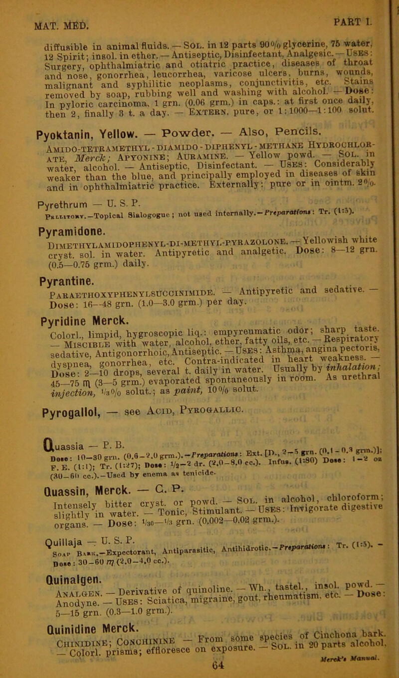 diffusible in animal fluids. — SOL. in 12 parts 900/o glycerine, 76 water, 12 Spirit; insol. in other. — Antiseptic, Disinfectant, Analgesic. —USBS: Surgery, ophthalmiatric and otiatric practice, diseases of throat and nose, gonorrhea, leucorrhoa, varicose ulcers, burns, wounds, malignant and syphilitic neoplasms, conjunctivitis, etc. Stains removed by soap, rubbing well and washing with alcohol. — Uoge: In pyloric carcinoma. 1 grn. (0.06 grm.) in caps.; at first once daily, then 2, finally 3 t. a day. — Extebn. pure, or 1; 1000—1:100 solnt. Pyoktanin, Yellow. — Powder. — Also, Pencils. Amido-teteametiiyl - diamido - diphenyl - methane Hydrochlor- ate, Merck; Apyonine; Aubamine. — Yellow powd. — nOL- water, alcohol. — Antiseptic, Disinfectant — Dbes: Considerably weaker than the blue, and principally employed in diseases of skin and in ophthalmiatric practice. Externally: pure or in ointm. 2»/o. Pyrethrum — U. S. P. p.LMTonT.-Toplcal Sialogogue; not used internally.-PreparoHonj: Tr. Ots). Pyramidone. Dimethylamidophenyl-di-methyl-pybazolone.-^Yellowish white cryst. sol. in water. Antipyretic and analgetic. Dose. 8 12 grn. (0.5—0.75 grm.) daily. Pyrantine. Pabaethoxyphenylsuccinimide. — Antipyretic and sedative. Dose: 16—48 grn. (1.0—3.0 grm.) per day. Pyridine Merck. Pnlnrl limpid hygroscopic liq.: empyreumatic odor; sharp taste. - Mi8CIb“e with w^^ alcohol, ether, fatty oils, etc. - Eespiratop' sedatiye, Antigonorrhoic,Antiseptic. — Uses: Asthma, flvsnnea gonorrhea, etc. Contra-indicated in heart weakness. 2—10 drops, several t. daily in water Usually by 45—75 m (3—5 grm.) evaporated spontaneously in room. As urethral injection, */a0/o solut.; a,s paint, loo/o solut. Pyrogallol, — aee Acid, Pybogallic. (aO-6li co.).-Used by enema as temcide. Quassin, Merck. — C. p. orfans - Dose: '/ao-'/a grn. (0.002-0.02 grm.). ‘^sl^r^Bs.'u.-Ex^Lant. Antlparaeitlc, Antthidrotlo.-Pr.poraHun.: Tr. (1:5). - Doie : 30-6U IT] (7.0-4.0 cc.). 5—15 grn. (0.3—1.0 grm.). , Quinidine Merck. ri„nhona bark '■sr^.p.r.TS.^c7 l/erdPf Mannal.