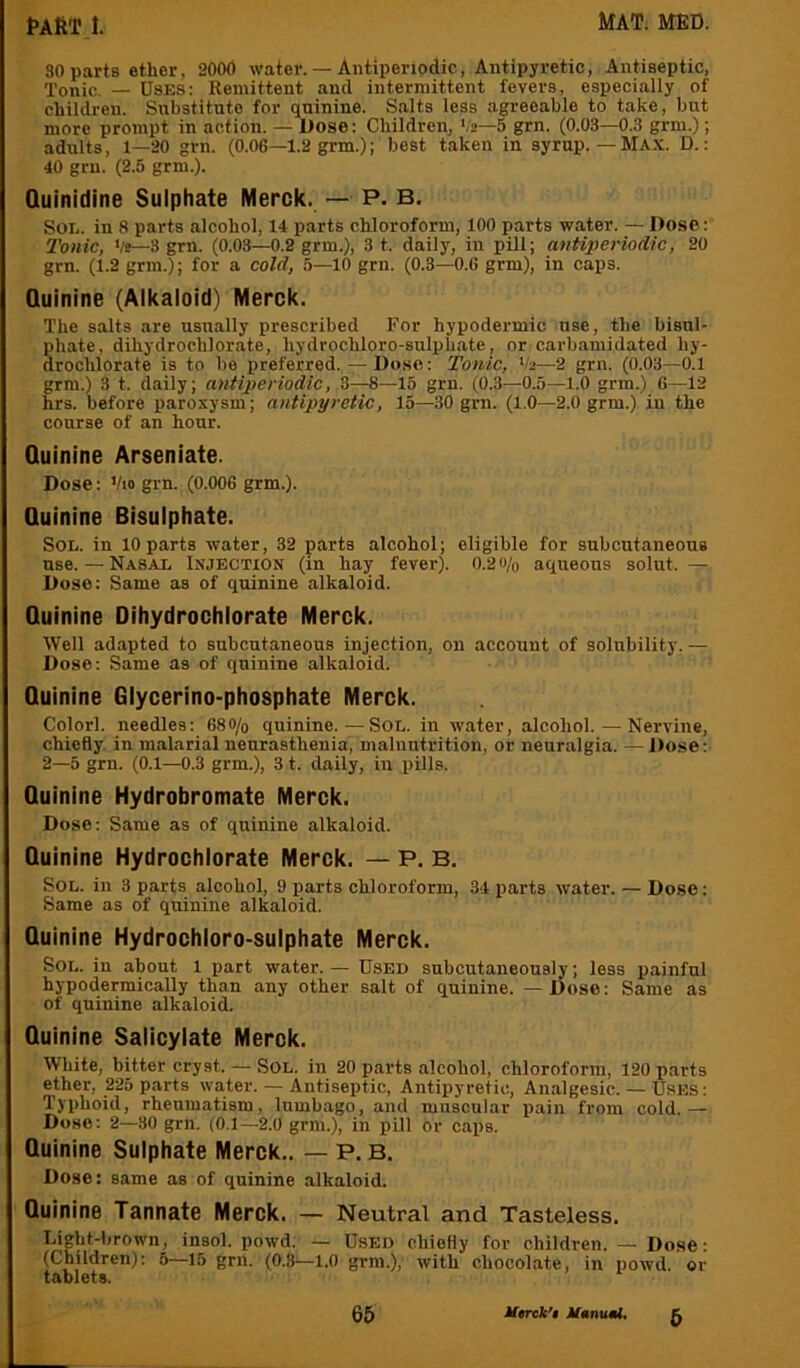 30 parts ether, 2000 water. — Antiperiodic, Antipyretic, Antiseptic, Tonic. — Uses: Remittent and intermittent fevers, especially of children. Substitute for quinine. Salts less agreeable to take, but more prompt in action. — Dose: Children, Vs—5 grn. (0.03—0.3 grm.); adults, 1—20 grn. (0.06—1.2 grm.); best taken in syrup.—Max. D.: 40 grn. (2.5 grm.). Quinidine Sulphate Merck. — P- B, Sol. in 8 parts alcohol, 14 parts chloroform, 100 parts water. — Dose: Tonic, 'It—3 grn. (0.03—0.2 grm.), 3 t. daily, in pill; antiperiodic, 20 grn. (1.2 grm.); for a cold, 5—10 grn. (0.8—O.G grm), in caps. Quinine (Alkaloid) Merck. The salts are usually prescribed For hypodermic use, the bisul- phate, dihydrochlorate, hydrochloro-sulphate, or carbamidated hy- drochlorate is to be preferred. — Dose: Tonic, 'h—2 grn. (0.03—0.1 grm.) 3 t. daily; antiperiodic, 3—8—15 grn. (0.3—0.5—1.0 grm.) 6—12 hrs. before paroxysm; antipyretic, 15—30 grn. (1.0—2.0 grm.) in the course of an hour. Quinine Arseniate. Dose: Vio grn. (0.006 grm.). Quinine Bisulphate. Sol. in lO parts water, 32 parts alcohol; eligible for subcutaneous use. — Nasal Injection (in hay fever). 0.2 o/o aqueous solut.— Dose: Same as of quinine alkaloid. Quinine Dihydrochlorate Merck. Well adapted to subcutaneous injection, on account of solubility. — Dose: Same as of quinine alkaloid. Quinine Glycerino-phosphate Merck. Colorl. needles: 68o/o quinine.—SoL. in water, alcohol. — Nervine, chiefly in malarial neurasthenia, malnutrition, or neuralgia. — Dose: 2—5 grn. (0.1—0.3 grm.), 3 t. daily, in pills. Quinine Hydrobromate Merck. Dose: Same as of quinine alkaloid. Quinine Hydrochlorate Merck. — P. B. Sol. in 3 parts alcohol, 9 parts chloroform, 34 parts water. — Dose: Same as of quinine alkaloid. Quinine Hydrochloro-sulphate Merck. Sol. in about 1 part water. — Used subcutaneously; less painful hypodermically than any other salt of quinine. —Dose: Same as of quinine alkaloid. Quinine Salicylate Merck. White, bitter cryst. — SoL. in 20 parts alcohol, chloroform, 120 parts ether, 225 parts water. — Antiseptic, Antipyretic, Analgesic. — Uses: Typhoid, rheumatism, lumbago, and muscular pain from cold.— Dose: 2—30 grn. (0.1—2.0 gimi.), in pill or caps. Quinine Sulphate Merck.. — P. B. Dose: same as of quinine alkaloid. Quinine Tannate Merck. — Neutral and Tasteless. Light-brown, insol. powd. — Used chiefly for children. — Dose: (Children): 5—15 grn. (0.3—1.0 grm.), with chocolate, in powd. or tablets.