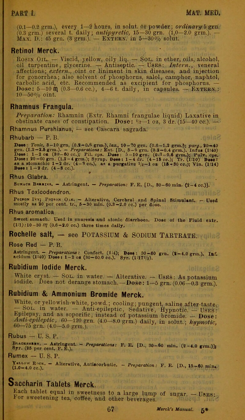(0.1—0.2 gm.), evefy 1—2 horn's, in solut. or powder; ordinary b^rn. (0.3 grra.) several t. daily; antipyretic, 15—30 grn. (1,0—2.0 grm.). — Max. U.: 45 grn. (8 grm.). — Extkrn. in 5—300/o solut. Retinol Merck. Rosin Oil. — Viscid, yellow, oily liq. — Sol. in ether, oils, alcohol, oil turpentine, glycerine. — Antiseptic. — Uses: Intern., veneral affections; extern., oint or liniment in skin diseases, and injection for gonorrhea; also solvent of phosphorus, salol, camphor, naphtol, carbolic acid, etc. Recommended as excipient for phosphorus. — Dose: 5—10 IT) (0.3—0.6 cc.), 4—6 t. daily, in capsules. — Extern.: 10—500/o oint. Rhamnus Frangula. Preparation: Rhamnin (Extr. Rhamni frangulae liquid) Laxative in obstinate cases of constipation. Dose: Va—1 oz, 3 dr. (15—40 cc.). — Rhamnus Purshianus, — see Cascara sagrada. Rhubarb — P. B. Due: Tonic, 8-10 grn, (O.i-O.ft grm.), lax., 10-10 grn. (0.6-1.2 grm.); purff., 20—40 grn. (1.2-2.8 grm.). - Freparationt; Ext. (D., S-6 grn. (0.2-0.4 grm.). Infue (1:40) Dote: 1—2 oe (30—60cc.); Pil. cps. Duo: 5 —10 grn. (0-1—0,6 grm.); Pulv, cpa. Dote I 20 -00 gm. (1.2-4 grm.); Syrup. Dote: 1-4 dr. (4-16 cc.); Tr. (1:10) Dote: os a atomaohic 1-2 dr. (4-9 oc.), as a purgative Va-1 »a (18-30 cc.); Vln. (1:14) Duel 1—2 dr. (4-8 cc.). • Rhus Glabra. 8oji.*cb Btatiiis. — Astringent. — Preparation: F. E. [D., 80-60 min. (2-4 cc.)]. Rhus Toxicodendron. POIION Ivy; Poison 0 m. - Alterative, Cerebral and Spinal Stimnlant. — Used mostly as 20 per cent, tr., 6-30 min. (0.8—2.0 cc.) per dose. Rhus aromatica Sweet sumacb. Used in enuresit and atonic dlarrboea. Dose ol the Fluid extr, (l.*l);10-30/7/ (0.6—2.0 cc.) three times daily. Rochelle salt, — see potassium & sodium Tartrate. Rose Red — P. B. Rubidium Iodide Merck. IVhite cryst. Sol. in water. — Alterative. — UsES; As potassium iodide. Does not derange stomach.—Dose: 1—5 grn. (0.06—0.3 grm.). Rubidium & Ammonium Bromide Merck. White, or yellowish-white, powd.; cooling; pungent, saline after-taste. — Sol. in water. — Anti-epileptic, Sedative, Hypnotic. — Uses: Epilepsy, and as soporific, instead of potassium bromide. — Dose: Anti-epilephc. 60-120 grn. (4.0-8.0 grm.) daily, in solut.; hypnotic, 60—75 grn. (4.0—5.0 grm.). > •/r' » Rubus — U. S. P. “ “ Preparatione; F. E. [D., 30 - 60 min. (2-4.0 grm.)]| Rumex — U. S. P. a'o-Tocc)'*’ ~ Autlicorbutic. - PreparoMon: F. E. [D., 18-60 min. Saccharin Tablets Merck.