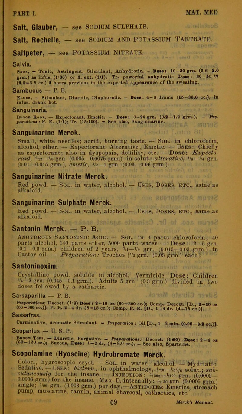 Salt, Glauber, — see SODIDM SULPHATE. Salt, Rochelle, — see SODIUM AND POTASSIUM TARTRATE. Saltpeter, — see potassiujvi nitrate. Salvia. Saor, — Tonic, Astringent, Stimulant, Anbydrotic, — Dosei 10 —SO grn. (0.0—S,0 grm.) as Inftia. (ItSO) or fl. ext. (1:1). Tr. poworfnl anbydrotic Dote: 30 - 60 n/ (*.0—3.5 cc.) 3 hours previous to tho expected appearance of the sweating. Sambuous — P. B. Eenica. — Stimulant, Diuretic, Diaphoretic. — Dose: 4 — 8 drams (16 — 80.0 cc.). In infns. drank hots Sanguinaria. Btono Root, — Expectorant, Emetic. — Do«m 3—20grn, (0.t—1.2 grm.), — Pre- parations : F. E. (1:1); Tr. (15:100)« See also, Sanguinarinc. Sanguinarine Merck. Small, white needles; acrid, burning taste. — Sol. in chloroform, alcohol, ether. — Expectorant, Alterative, Emetic. — Uses: Chiefly as expectorant; also in dyspepsia, debility, etc. — Dose: Expecto- rant, <'12—Vs grn. (0.005—0.0075 grm.), in solnt.; alterative, Ve—'U grn. (0.01—0.015 grm.). emetic, 'te—1 grn. (0.03—0.06 grm.). Sanguinarine Nitrate Merck. Red powd. — Sol. in water, alcohol. — Uses, Doses, etc., salne as alkaloid. Sanguinarine Sulphate Merck. Red powd. — Sol. in water, alcohol. — Uses, Doses, etc., same as alkaloid. Santonin Merck. — P. B. Aniiydhous Santoninic Acid. — Sol. in 4 parts chloroform, 40 parts alcohol, 140 parts ether, 6000 parts water. — Dose: 2—5 grn. (0.1—0.3 grm.) children of 2 years, '/<—Vs grn. (().015—0.03. grm.) in Castor oil. — Preparation: Troches [‘.'2 grn.. (0.03 grm.) each]'. Santoninoxim. Crystalline powd. soluble in alcohol. Vermicide. Dose: Children 2 grn. (0.045—0.1 grm.). Adults 5 grn. (0.3 grm.) divided in two doses followed by a cathartic. Sarsaparilla — P. B. PnfOTCtionn Decoot. (1:8) Do«ei *-10 ox (60—300 oc.); Comp. Decoct. ID., *-10 ox (60 - 300 cc.)]: P. E. *-4 dr. (8-16 oc.)j Comp. P. E. [D., 1-4 dr. (4-16 co.)]. Sassafras. Carminative, Aromatic Stimulant, - Preparation; Oil [D., 1-3 min. (0.06—0.* oo.)]. Scoparius — U. S. P. P“rf»‘ivc. - Preparationt; Decoct. (USO) Dsae: *-4 ox (60-I40cc.)i Sucoux, Doaai 1-* dr, (4-H.O cc.). - See also. Sparteine. Scopolamine (Hyoscine) Hydrobromate Merck. Color!, hygroscopic cryst. — Sol. in water, alcohoL — Mydriatic, • Sedative. — Uses: Extern., in ophthalmology, >no—VsO/o solut.; snh- cutaneously for the insane. — Injection: :/3oo—Vioo grn. (0.0002— 0.00% grm.) for the insane. Max. D. internally: i/i2o grn. (0.0005 grm.) single; V20 grn. (0.003 grm.) per day.—Antidotes: Emetics, stomach pump, muscarine, tannin, animal charcoal, cathartics, etc.