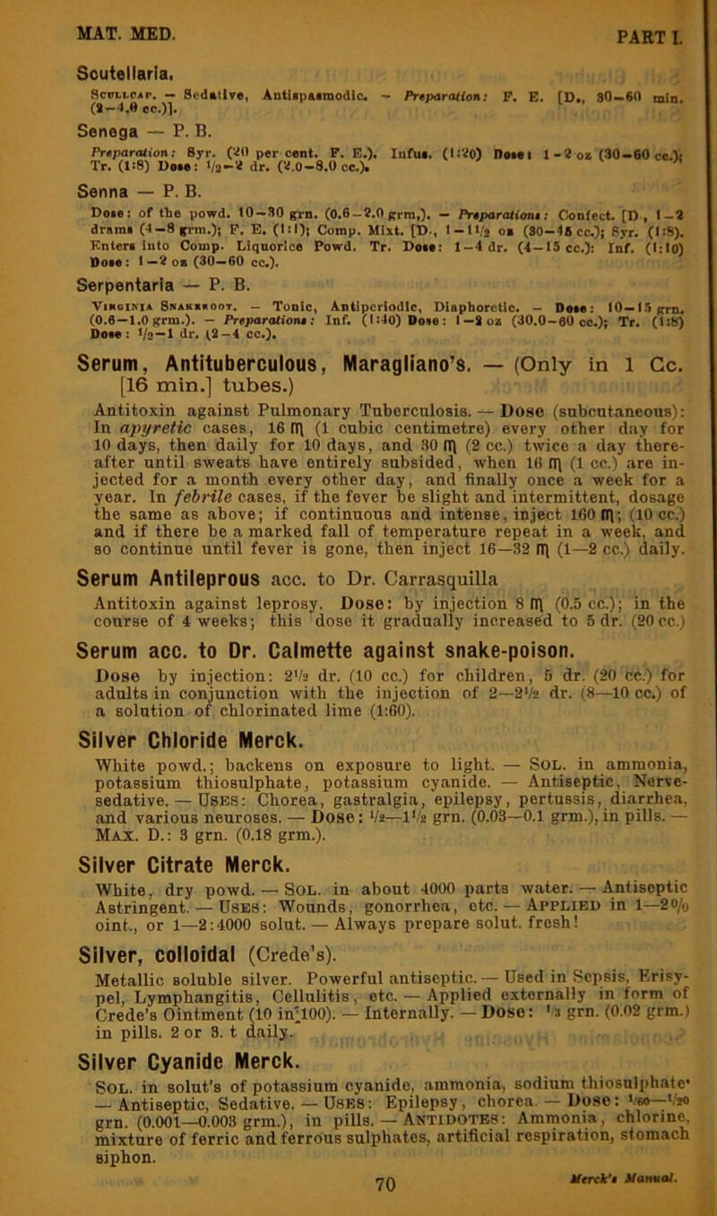 Scutellaria. ScBtLOAr. - Scduive, Antlipatmodlc. - PrtparoHon; P. E. [D., SO—6(1 min. (*-4.0 cc.)l. Senega — P. B. Prtparation: Syr. (‘4(1 per cant. P. E.). lufue. (I:‘40) neiei 1-2 oz (30-60 ce.): Tr. (l:8) Voee; Va-'2 dr. C4.0-8.0cc.). ^ Senna — P. B. Doie: of the powd. 10-30 grn. (0.6-?.0 grin,). - Pr4par<uioni; Contact. (D , I-* drama (4-8 grm.); P. E. (l(l)i Comp. Mixt. [D., l-U/j oz (80-48 cc.)j Syr. (I:S). Entera into Comp. Liquorice Powd. Tr. Doaa; 1 — 4 dr. (4—i5cc.): Inf. (I;l0) Ktoae: 1—2 oz (30—60 cc,). Serpentaria — P. B. ■PiKoiM* 8na*z«oot. — Tonic, Antipcriodlc, Diaphoretic. - Deae: 10—l.'i gm. (0.6—1.0 grm.). — Preparationt: Inf. (1=40) Doae: I—*oz (30.0-00 cc.): Tr. (1:8) Doae : Va—1 dr. t* —4 cc.). Serum, Antituberculous, Maragliano’s. — (Only in i Cc. [16 min.] tubes.) Antitoxin against Pulmonary Tuberculosis. — Dose (subcutaneous): In apyretic cases, 16 m (1 cubic centimetre) every other day for 10 days, then daily for 10 days, and .SO tl\ (2 cc.) twice a day there- after until sweats have entirely subsided, when 16 n) (1 cc.) .are in- jected for a month every other day, and finally once a week for a year. In febrile cases, if the fever be slight and intermittent, dosage the same as above; if continuous and intense, inject 160 Ifi; (10 cc.) and if there be a marked fall of temperature repeat in a week, and so continue until fever is gone, then inject 16—32 (11 (1—2 cc.) daily. Serum Antileprous acc. to Dr. Carrasquilla Antitoxin against leprosy. Dose: by injection 8 (II (0.5 cc.); in the course of 4 weeks; this dose it gradually increased to 5 dr. (20 cc.) Serum acc. to Dr. Calmette against snake-poison. Dose by injection: 2'/3 dr. (10 cc.) for children, 5 dr. (20 cc.) for adults in conjunction with the injection of 2—2'h dr. (8—10 cc.) of a solution of chlorinated lime (1:60). Silver Chloride Merck. White powd.; backens on exposure to light. — Sol. in ammonia, potassium thiosulphate, potassium cyanide. — Antiseptic, Nerve- sedative. — Uses : Chorea, gastralgia, epilepsy, pertussis, diarrhea, and various neuroses. — Dose: ‘/a—iVa grn. (0.03—0.1 grm.), in pills. — Max. D. : 3 grn. (0.18 grm.). Silver Citrate Merck. White, dry powd. — Sol. in about 4000 parts water. — Antiseptic Astringent. — Uses: Wounds, gonorrhea, etc. — Applied in 1—2o/q oint., or 1—2:4000 solut. — Always prepare solut. fresh! Silver, colloidal (Crede’s). Metallic soluble silver. Powerful antiseptic. — Used in Sepsis. Erisy- pel. Lymphangitis, Cellulitis, etc. — Applied e.xternally in form of Crede’s Ointment (10 inllOO). — Internally. — Dose: 's grn. (0.02 grm.) in pills. 2 or 3. t daily. Silver Cyanide Merck. Sol. in solut’s of potassium cyanide, ammonia, sodium thiosulphate — Antiseptic, Sedative. — U.8ES: Epilepsy, chorea. — Dose: bso-^Vio grn. (0.001—0.003 grm.), in pills. — Antidotes: Ammonia, chlorine, mixture of ferric and ferrous sulphates, artificial respiration, stomach siphon.