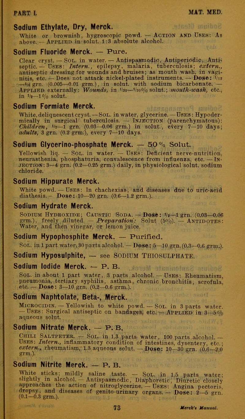 Sodium Ethylate, Dry, Merck. ^Vhite or brownish, hygroscopic powd. — Action and Uses: As above. — Applied in solut. 1:3 absolute alcohol. Sodium Fluoride Merck. — Pure. Clear cryst. — SOL. in water. — Antispasmodic, Antiperiodic, Anti- septic. — Uses : Intern., epilepsy. malaria, tuberculosis; extern., antiseptic dressing for wounds and bruises; as mouth wash, in vagi- nitis, etc. — Does not attack nickel-plated instruments. — Dose: Vis —bs grn. (0.005—0.01 grm.), in solut. with sodium bicarbonate. — Applied externally: Wmmds, in Vao—VioO/o solut.; mouth-ioasli, etc., in V»—lo/o solut. Sodium Formiate Merck. White, deliquescent cryst. — Sol. in water, glycerine.—Uses: Hypoder- mically in surgical tuberculosis. — Injection (parenchymatous): Children, >'2—1 grn. (0.03—0.06 grm.) in solut., every 7—10 days; adults, 3 grn. (0.2 grm.), every 7—10 days. Sodium Glycerino-phosphate Merck. — 50% Solut. Yellowish liq. — SoL. in water. — Uses: Deficient nerve-nutrition, neurasthenia, phosphaturia, convalescence from influenza, etc. — In- jection: 3—4 grn. (0.2—0.25 grm.) daily, in physiological solut. sodium chloride. Sodium Hippurate Merck. White powd. — Uses : In chachexias, and diseases due to uric-acid diathesis. - Dose: 10—20 grn. (0.6—1.2 grm.). Sodium Hydrate Merck. Sodium Hydkoxide; Caustic Soda.—Dose: Vj—igrn. (0.03—0.06 grm.), freely diluted. — iVepamffowV Solut (5<>/o). — Antidotes: Water, and then vinegar, or lemon juice. Sodium Hypophosphite Merck. — Purified. Sol. in 1 part water,30parts alcohol. — Dose: 5—10 grn. (0.3—0.6 grm.). Sodium Hyposulphite, — see Sodium Thiosulphate. Sodium Iodide Merck. — P. B. Sol. in about 1 part water, 3 parts alcohol. — Uses: Rheumatism, pneumonia, tertiary syphilis, asthma, chronic bronchitis, scrofula, etc. — Dose: 3—10 grn. (0.2—0.6 grm.). Sodium Naphtolate, Beta-, Merck. Micbocidin. — Yellowish to white powd. — Sol. in 3 parts water. — Uses: Surgical antiseptic on bandages, etc. — Applied in 3—5o/o aqueous solut. Sodium Nitrate Merck. — P. B. Chili Saltpeter. — Sol. in 1.3 parts water, 100 parts alcohol.— Uses: Intern., inflammatory condition of intestines, dysentery, etc.; extern., rheumatism, 1.3 aqueous solut.—Dose: 10—30 grn. (0.6—2 0 grm.). Sodium Nitrite Merck. — P. B. slicks; mildly saline taste. — Sol. in 1.5 parts water; slightly in alcohol. — Antispasmodic, Diaphoretic, Diuretic closely approaches the action of nitroglycerine.—Uses: Angina pectoris, dropsy, and diseases of genito-urinary organs. - Dose: 2—5 grn. (0.1—0.3 grm.).