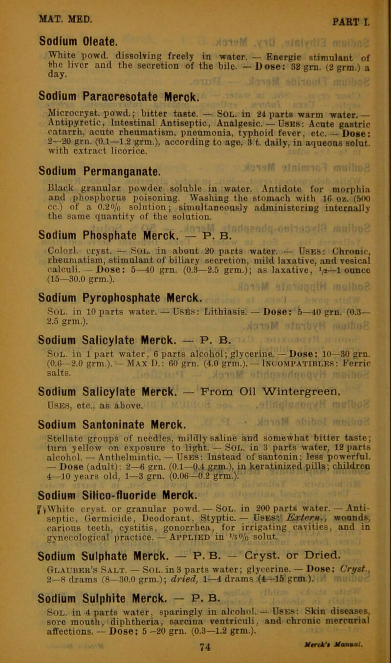 Sodium Oleate. White powd. dissoWinB freely in water. — Energic stimulant of the liver and the secretion of the bile. — D ose: 32 grn. (2 grm.) a Sodium Paracresotate Merck. Microcryst. powd.; bitter taste. — SoL. in 24 parts warm water. — Antipyretic, Intestinal Antiseptic, Analgesic. — Uses; Acute gastric catarrh, acute rheumatism, pneumonia, typhoid fever, etc.— Dose: 2—20 grn. (0.1—1.2 grm.), according to ago, 3 t. daily, in aqueous solut. with extract licorice. Sodium Permanganate. Black granular powder soluble in water. Antidote for morphia and phosphorus poisoning. Washing the stomach with IG oz. (.500 cc.) of a 0.20/u solution; simultaneously administering internally the same quantity of the solution. Sodium Phosphate Merck. — P. B. Colorl. cryst. — Son. in about 20 parts water. — Uses: Chronic, rheumatism, stimulant of biliary secretion, mild laxative, and vesical calculi. — Dose: 5—40 grn. (0.3—2.5 grm.); as laxative, >/*—1 ounce (15—30.0 grm.). Sodium Pyrophosphate Merck. Sol. in 10 parts w.ater. — Uses: Lithiasis. — Dose: 5—40 grn. (0.3— 2.5 grm.). Sodium Saiicyiate Merck. — P. B. Sol. in 1 part water, G p.arts alcohol; glycerine. — Dose: 10—30 grn. (O.G—2.0 grm.). — Max D.: GO grn. (4.0 grm.). — Inoomcatibles: Ferric salts. Sodium Salicylate Merck. — From Oil Wintergreen. Uses, etc., as above. Sodium Santoninate Merck. stellate groups of needles, mildly saline and somewhat bitter taste; turn yellow on exposure to light. — Sol. in 3 parts water, 12 parts alcohol. — Anthelmintic. — Uses: Instead of santonin; less powerful. — Dose (adult): 2—G grn. (0.1—0.4 grm.), in ker.atinized pills; children 4—10 years old, 1—3 grn. (O.OG—0.2 grm.); Sodium Silico-fluoride Merck. IfjlVliite cryst. or granular powd. — Sol. in 200 parts w.ater. — Anti- septic, Germicide, Deodorant, Styqjtic.— Uses: Extern., wounds, carious teeth, cystitis, gonorrhea, for irrigating cavities, and in gynecological practice. — Applied in Vso/o solut. Sodium Sulphate Merck. — P. B. — Cryst. or Dried. Glaubek’s Salt. — Sol. in 3 parts water; glycerine. — Dose: Cryst., 2—8 drams (8—30.0 grm.); dried, 1—4 drams (4—15 grm.). Sodium Sulphite Merck. — P. B. Sol. in 4 parts water, sparingly in alcohol. — Uses: Skin diseases, sore mouth, diphtheria, sarcina ventriculi, and chronic mercurial affections. — Dose: 5 -20 grn. (0.3—1.2 grm.).