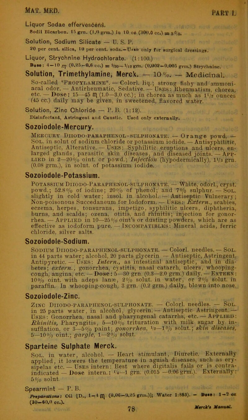 Liquor Sodae efferves6ehd. Sodil Blcarbon. 15 grn. (1.0 grm.) In 10 o* (300.0 cc.) = 8 0,0. Solution, Sodium Silicate — U. S. P. 20 per cent, silica, 10 per cent, soda.—Ussd only fur surgical dressings. Liquor, Strychnine Hydroohlorate. (1:100.) Dose: 4 — 10 nj (0.25-0.6 co.) = Vso—ViBgm. (0.002 -0.005 grm.) Strychnine. Solution, Trimethylamine, Merck. — lO«/o. — Medicinal, So-called “Pkopti,amine“. — Colorl. liq.; strong fishy and ammoni- aeal odor. — Antirheumatic, Sedative. — Uses: Rheutuatisni, chorea, etc. — Dose: 15—45 (1.0—3.0 cc.); in chorea as much as I'/e ounces (45 cc.) daily may be given, in sweetened, flavored water. Solution, Zinc Chloride — P. B. (1:12). Disinfectant, Astringent and Ganstlc. Used only externally. Sozoiodole-Mercury. Mercuey Diiodo-pakaphekol-sulphonate. — Orange powd. — Sol. in solut of sodium chloride or potassium iodide. — Antisyphilitic, Antiseptic, Alterative. — Uses: Syphilitic eruptions and ulcers, en- larged glands, p.arasitic skin diseases, and diseased joints. — App- lied in 2—200/o oiiit. or powd.; Injection (hypodermically), l‘/3grn. (0.08 grm.), in solut. of potassium iodide. Sozoiodole-Potassium. Potassium DiiODO-PARAPnENOL-siTLPHONATE. — White, odorl., cryst. powd.; 52.80/u of iodine; 20o/o of phenol; and 70^o sulphur. — Sol. slightly in cold water; iusol. in alcohol. — Antiseptic Vulnerary; Noil-poisonous Succedaneum for Iodoform. — Uses: Extern., scabies, eczema, herpes, tonsurans, impetigo, syphilitic ulcers, diphtheria, burns, and scalds; ozena, otitis, and rhinitis; injection for gonor- rhea. — Applied in 10—250/o oint’s or dusting powders, which are as effective as iodoform pure. — Incompatibles: Mineral acids, ferric chloride, silver salts. Sozoiodole-Sodium. Sodium Diiodo-paraphenol-sulphonate. — Colorl. needles. — Sol. ill 44 parts water; alcohol, 20 parts glycerin — Antiseptic, Astringent, Antipyretic. — Uses: Intern., as intestinal antiseptic, and in dia- betes; extern., gonorrhea, cystitis, nasal catarrh, ulcers, whooping- cough, angina, etc. — Dose: 5—30 grn. (0.3—2.0 grm.) daily. — Extern : 10«/o oint. with adeps lame, 20/o solut. in water, or 2o/o solut. in paraffin. In whooping-cough, 3 grn. (0.2 grm.) daily, blown into nose. Sozoiodole-Zinc. Zinc Diiodo-paraphenol-sulphonate. — Colorl. needles. — Sol. in 25 parts water, in alcohol, glycerin. — Antiseptic Astringent.— Uses: Gonorrhea, nasal and pharyngeiial catarrhs, etc. — Applied: Rhinitis, Pharyngitis, 6—lOu/u trituration with milk sugar by in- sufflation, or 3—6o/o paint; gonorrhea, —lo/o solut.; skin diseases, 5—lOO/o oint.; gargle, 1—20/o solut. Sparteine Sulphate Merck. Sol. in water, alcohol. — Heart stimnl.ant, Uiiiretic. Externally applied, it lowers the temperature in aguish diseases, such as ery- sipelas etc. — Uses intern: Best where digitalis fails or is contra- indicated — Dose intern.: '.4—1 grn. (0.015 —O.Ofigrm.). Externally: 50/0 solut. Spearmint — P. B. PnparaUmf. Oil ID., 1-1(11 (0.D6-U.25 grm.)); Water 1:863). - Daia: 1-9 or (30-80.0 cc.).