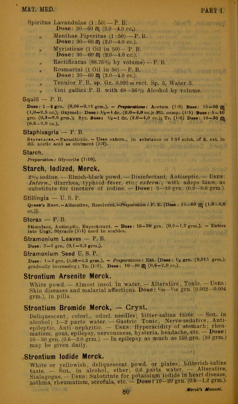 Spiritus Lavandulae (1: f)0) — P. B. ,i Dose: 30—GO (II (2.0—4.0 cc,). „ Menthae Piperitae (1 ; 50) — P. B. Dose: 30—GO 11) (2.0—4.0 cc.). „ Myrieticae (1 Oil in 50) - P. B. Dose: 30—60 (T) (2.0—4.0 CC.). „ Rectificatns (88.7Go/o by volume) — P. B. „ Rosmarini (1 Oil in 50) — P. B. Dose: 30—60 n\ (2.0—4.0 cc.). „ Tenuior P. B. sp. Gr. 0.920 = rect. Sp. 5, Water 3. „ Vini gallici P. B. with 48—56«/o Alcohol by volume. Squill — P. B. Dole: 1 —Sgra. (0.06—0.12 grm.). — PnparaUtms: Acetam (1:8) Uoie: 15—40 q) (1.0—2.5 cc.); Oxymet: Doie: Vs—ldr. (2.0—4.0 cc.): Pil. comp. (1:5) Dole: 5 — 10 gTU. (0.3—0.6 grm.); Syr. Doiei Vl—1 dr, (2.0—4.0 cc.);. Tr. (1:8) Doio: 10—30 (|) (0.6_2.n cc.). Staphisagria — P. B. Stathach.—Parasiticide. — Uiao extern., in iiibstance or 1:16 soint. of fl. ext. in dil. acetic acid as ointment (1:2). Starch. Preparation: Glycerito (1:10). Starch, Iodized, Merck. 2u/o iodine. — Bluish-black powd. — Disinfectant, Antiseptic. — USES; Intern., diarrhea, typhoid fever, etc.; extern., with adeps lame, as substitute for tincture of iodine. — I)ose: 3—10 grn. (0.2—0.6 grm.). Stillingia — U. S. P. Qaaaa’s Root.-Alterntlre, ReaolvenU—Preparation; P. E. [Dose: 15—60 gj (1.0—4.0 cc.)]. Storax — P. B. Stimulant, Antiseptic, Expectorant. — Dole: 10—20 grn. (0.6—1.2 grm.). — Enters into Ungt. Styracis (i^4) used in scabies. stramonium Leaves — P. B. Doie: 2—5 gm. (0,1—0,3 grm.), stramonium Seed D. S. P. Doie: 1-3 gm. (0.06-0.2 grm.). — Preparationa: Ext. [Deie: V* grn. (0.015 grm.); gradually increasing; Tr. (1:8). Dose: 10—30 g) (0,6—2.0 cc.). Strontium Arsenite Merck. White powd. — Almost insol. in water. — Alterative, Tonic.—Uses: Skin diseases and malarial affections. Dose: i/so—Vis grn. (0.002—0.004 grm.), in pills. Strontium Bromide Merck, — Gryst. Deliquescent, colorl., odorl. needles; bitter-saline taste. SOL. in alcohol; 1—2 parts water. — Gastric Tonic, Nerve-sedative, Anti- epilcptic. Anti-nephritic. — Uses; Hyperacidity of stomach; rheu- matism, gout, epilepsy, nervousness, hysteria, headache, etc. — Dose: 10—30 grn. (0.6—2.0 grm.). — In epilepsy as much as 150 grn. (10 grm.) may be given daily. ^Strontium Iodide Merck. White or yellowish, deliquescent powd. or plates; bitterish-saline taste. — Sol. in alcohol, ether; 0.6 parts water. Alterative, Sialagogue. — Uses ; Substitute for potassium iodide in heart disease, asthma, rheumatism, scrofula, etc. — Dose: 10—20 grn. (0.6 1.2 grm.). OA Mtrck*i Manuai.