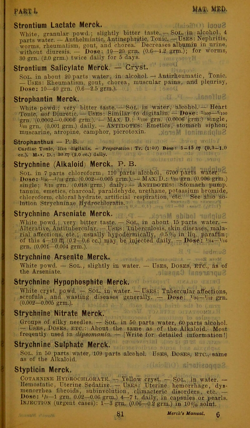 PAftT t strontium Lactate Mefck. White, granni.av powd.; slightly bitter taste./r-.SoL. iu alcohol, 4 parts water. — Anthelmintic, Antinephritic, Tonic. —Uses: Nephritis, worms, rheumatism, gout, and chorea. Decreases albumin in urine, without diuresis. — Dose: 10—20 grn. (0.6—1.2 grm.); for worms, 80 grn. (2.0 grm.) twice daily for 5 days. Strontium Salicylate Merck. — Gryst. Sol. in about 20 parts water, in alcohol. — Antirheumatic, Tonic. — Uses: Rheumatism, gout, chorea, muscular pains, and pleurisy. Dose: 10—40 grn. (0.6—2.5 grm.). Strophantin Merck. White powd.; very bitter taste.‘—^SOL. in water, hlcohol. — Heart Tonic, not Diuretic. — Uses : Similar fo digitalin. — Dose: ''aoo—Vioo grn. (0.0002—0.0006 grm.). — Max. D.: Vioo grn. (0.0006'grm.) single, '/6o grn. (0.001 grm.) daily. — Antidotes; Emetics, stomach siphon; muscarine, atropine, camphor, picrotoxin. • Strophanthus — P. B. . Cardiac Tonic, like digitalia. — Preparation: Tr. (1:10) Do»o: 5 — 15/7; (0.-3 —1.0 co.)» Max, D.: 30/T/(2.0 cc.) daily. Strychnine (Alkaloid) Merck. P. B. Sol. in 7 parts chloroform, 110'parts alcohol, 6700 parts water.'‘l:- Dose: '/so—Via grn. (0.002—0.005 grm.). — Max.D.: Vio'grn. (0.006 grm.) single; ».io grn. (0.018 grm.) daily.'4- Antidotes; Stomach pump, tannin, emetics, charcoal, paraldehyde, urethane, potassium bromide, chloroform, chloral hydrate, artificial respiration, etc, ' See also so- lution Strychninae Hydrochloratis. Strychnine Arseniate Merck. . , White powd.; very bitter taste. — SoL, in about 15 parts water. — Alterative, Antitubercular. — USES: Tuberculosis, skin diseases, mala- rial affections, etc,;' usually hypodermically, 0.5o/o in liq. paraffin; of this 4—10 III (0.2—0.6 cc.) may be injected daily. — Dose': Vsi—Vig grn. (0.001—0.004 grm.). Strychnine Arsenite Merck. White powd. — Sol., slightly in water. — Uses, Doses, etc., as of the Arseniate. , , Strychnine Hypophosphite Merck. White cryst. powd. — Sol. in water.— Uses: Tubercular affections, scrofula, and wasting diseases generally. — Dose; Vso—Via grn. (0.002—0.005 grm.). Strychnine Nitrate Merck. Groups of silky needles. — SOL. in 50 parts water, 60 parts alcohol. — Uses, Doses, etc.: About the same as of the Alkaloid. Most freqently used in Mpaomania. — [Write for detailed information!] Strychnine Sulphate Merck. Sol. in 50 parts water, 109 parts alcohol. Uses, Doses, etc.,-same as of the Alkaloid. Stypticin Merck, CoTAKNiNE Hydrochloeate. —! Yellow cryst. — Sol. in water. — Hemostatic, Uterine Sedative. — UsE.s: Uterine hemorrhage, dys- menorrhea fibroids, subinvolution, climacteric disorders, etc. — Doso: ‘/g—1 grn. 0.02—0.06 grm.) 4—7 t. daily, in capsules or pearls. Injection (urgent cases): 1—3 grn. (0.06—0.2 grm.) in lOo/o solut.
