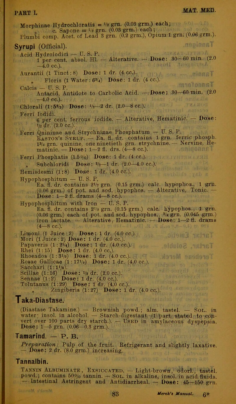 Morphinae Hydrochloratis = '/» grn. (0.03 grm.) each; c. Sapone = >/i! grn. (0.08 grm.) each; Plumbi comp. Acet. of Lead 3 grn. (0.2 grm.), Opium 1 grn. (0.06 grm.). Syrupi (Official). Acid Hydroiodici — U. S. P. 1 per cent, ahsol. HI. —i.O cc.). Anrantii (1 Tinct: 8) Dose: 1 dr. (4 cc.). „ Floris (1 Water : 6*/<) Dose; 1 dr. Alterative. ^ Dose: 30—00 min. (2.0 (4 cc.). Calcis — U. S. P. Antacid, Antidote to Carbolic Acid. — Dose: —4.0 cc.). Chlorall (l:6‘/j) Dose: Vs—2 dr. (2.0—8 cc.). 30—60 min. (2.0 Ferri lodidi. , „ . ,, 6 per cent, ferrous iodide. — Alterative, Hematmic. — Dose: >/2 dr. (2.0 cc.). Ferri Qnininae and Strychninae Phosphatum — D. S, P. Easton’s Syrup. — Ea. fl. dr. contains 1 grn. ferric pho.sph. 13/4 grn. quinine, one ninetieth grn. strychnine. — Nervine, He- matinic. — Dose: 1—2 fl. drs. (4—8 cc.). Ferri Phosphatis (1.5o/o) Dose: 1 dr. (4 cc.). „ Subchloridi Dose; Vs—1 dr. (2.0—4.0 cc.). Hemisdesmi (1:8) Dose: 1 dr. (4.0 cc.). Hypophosphitum — U. S. P. Ea. fl. dr. contains 2Vs grn. (0.15 grm.) calc, hypophos., 1 grn. (0.06 grm.) of pot. and sod. hypophos. — Alterative, Tonic. — Dose: 1—2 fl. drams (4—8 cc.). Hypophosphitum with Iron — U. S. P. Ea. fl. dr. contains 2*/2 grn. (0.15 grm.) calc, hypophos., 1 grn. (0.06 grm.) each of pot. and sod. hypophos., Vt: grn. (0.046 grm.) iron lactate. — Alterative, Hematinic. — Dose: 1—2 fl. drams (4—8 cc.). Limoni (1 Juice : 2) Dose: 1 dr. (4.0 cc.). Mori (1 Juice : 2) Dose: 1 dr. (4.0 cc.). Papaveris (1: 2V4) Dose: 1 dr. (4.0 cc.). Rhei (1:15) Dose: 1 dr. (4.0 cc,). Ehoeados (1: 3‘/2) Dose; 1 dr. (4.0 cc.). Rosae Gallicae (1: IVVj) DOse: 1 dr. (4,0 cc.). Sacchari (1:1V«). Scillae (1:16) Dose: Vs dr. (2.0 cc.). Sennae (1:2) Dose: 1 dr. (4.0 cc.). Tolutanns (1:29) Dose: 1 dr. (4.0 cc.). „ Zingiberis (1:27) Dose: 1 dr. (4.0 cc.). T aka-Diastase. (Diastase Takamine.) — Brownish powd.; aim. tastel. — Sol. in water; insol. in alcohol. — Starch-digestant (1 part stated to con- vert over 100 parts dry starch.). — Used in amylaceous dyspepsia. Dose: 1—5 grn. (0.06—0.3 grm.). Tamarind. — P. B. Preparation: Pulp of the fruit. Refrigerant and slightly laxative. — Dose: 2 dr. (8.0 grm.) increasing. Tannalbin. Tannin Albu.viinate, Exsiccated. —Light-brown, odorl., tastel. powd.; contains 500/0 tannin. — Sol. in alkaline, insol. in acid fluids. — Intestinal Astringent and Antidiarrheal. — Dose: 46—160 grn.