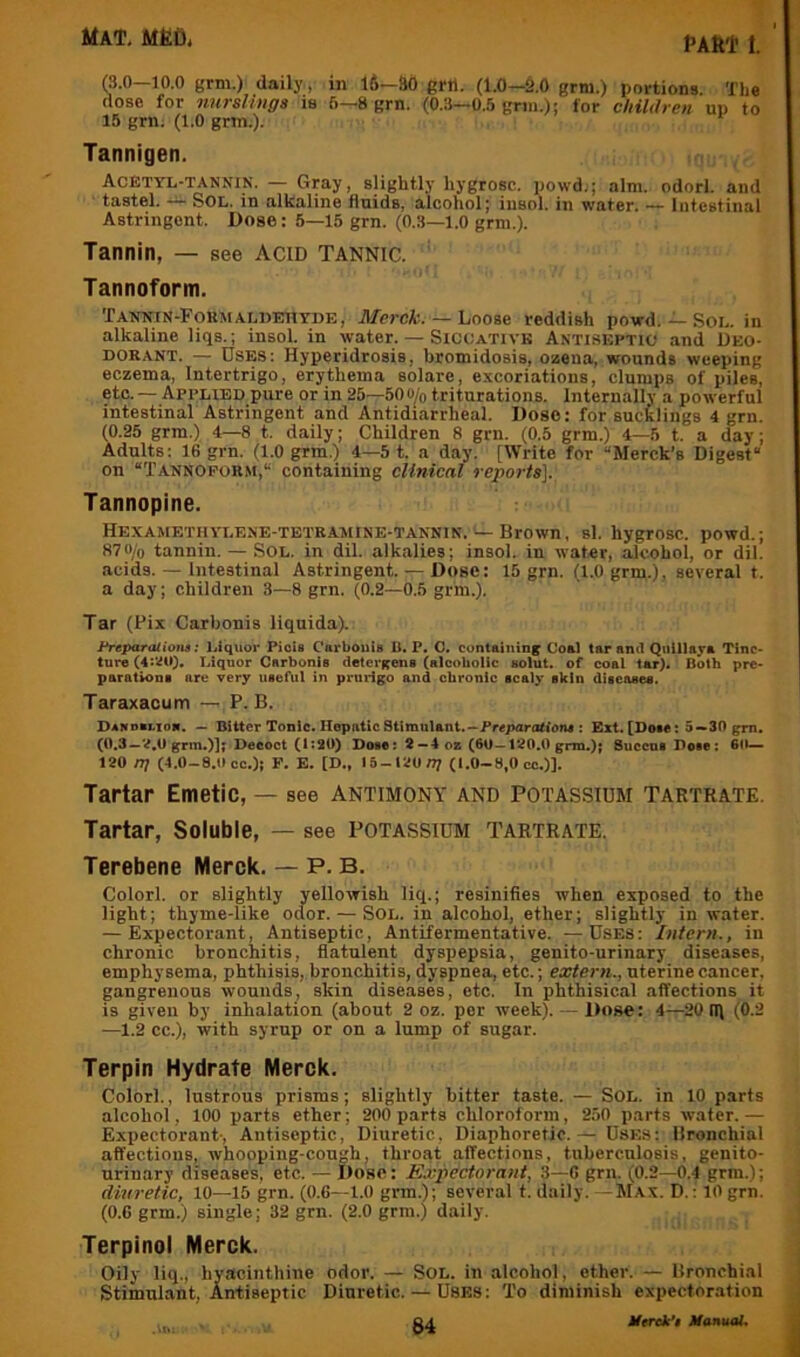 (3.0—10.0 grm.) daily , in 16—SO grn. (1.0—S.O grm.) portions. The dose for nursUnga is 6—8 grn. (0.3—0.5 grm.); for children up to 15 grn. (1.0 grm.). Tannigen. Acetyl-tannin. — Gray, slightly hygrosc. powd.; aim. odorl. and ■ tastel. — Sol. in alkaline fluids, alcohol; insol. in water. — Intestinal Astringent. Dose: 5—15 grn. (0.3—1.0 grm.). Tannin, — see Acid Tannic. ' Tannoform. Tannin-Formaldehyde, AfercA;. — Loose reddish powd. — Sol. in alkaline liqs.; insol. in water. — Siccative Antiseptic and Deo- dorant. — Uses: Hyperidrosis, bromidosis, ozeua, wounds weeping eczema, Intertrigo, erythema solare, excoriations, clumps of piles, etc. — Applied pure or in 25—50o^o triturations. Internally a powerful intestinal Astringent and Antidiarrheal. Dose: for sucklings 4 grn. (0.25 grm.) 4—8 t. daily; Children 8 grn. (0.5 grm.) 4—5 t. a day; Adults; 16 grn. (l.O grm.) 4—5 t. a day. [Write for “Merck’s Digest on “Tannopor.m, containing clinical reports]. Tannopine. Hexamethylene-tbtramine-tannin. — Brown, si. hygrosc. powd.; 870/o tannin. — Sol. in dil. alkalies; insol. in w'ater, alcohol, or dil. acids. — Intestinal Astringent. — Dose: 15 grn. (1.0 grm.), several t. a day; children 3—8 grn. (0.2—0.5 grm.). Tar (Fix Carbonis llquida). Freparaliom: Liquor Piois CarbouU U. P. O. containing Co&l tar and Qiiillaya Tinc- ture (4:^t0* Liquor Carbonis detergens (alcoholic solut. of coal tar). Both pre- parations are very uteAtl in prurigo and chronic scaly skin diseases. Taraxacum —,P. B. Dandbi.ion. — Bitter Tonic. Hepatic Stimulant.--Preparations : Ext. [Dose: 5-»30 grn. (0,3—‘^,0 grm.)]f Decoct (1:20) Dote; 2—4 ox (6U —120.0 grm.); SueensDose: 6(1— 120 nj (4.0-8.0 cc.); F. E. [D,, 15-120/77 (1.0-8,0 cc.)]. Tartar Emetic, — see antimony and potassium tartrate. Tartar, Soluble, — see potassium tartrate. Terebene Merck.— P.B. Colorl. or slightly yellowish liq.; resinifies when exposed to the light; thyme-like odor. — Sol. in alcohol, ether; slightly in water. — Expectorant, Antiseptic, Antifermentative. —Uses: Intern., in chronic bronchitis, flatulent dyspepsia, genito-urinary diseases, emphysema, phthisis, bronchitis, dyspnea, etc.; extern., uterine cancer, gangrenous wounds, skin diseases, etc. In phthisical affections it is given by inhalation (about 2 oz. per week). — Dose: 4—20 Iff (0.2 —1.2 cc.), with syrup or on a lump of sugar. Terpin Hydrate Merck, Colorl., lustrous prisms; slightly hitter taste. — Sol. in 10 parts alcohol, 100 parts ether; 200 parts chloroform, 250 parts water.— Expectorant-, Antiseptic, Diuretic, Diaphoretic.— Uses: Bronchial affections, whooping-cough, throat affections, tuberculosis, genito- urinary diseases, etc. — Dose: Expectorant, 3—6 grn. (0.2—0.4 grm.); diuretic, 10—15 grn. (0.6—1.0 grm.); several t. daily. — Max. D. : 10 grn. (0.6 grm.) single; 32 grn. (2.0 grm.) daily. Terpinol Merck. Oily liq., hyacinthine odor. — Sol. in alcohol, ether. — Bronchial Stimulant, Antiseptic Diuretic. — Uses : To diminish expectoration