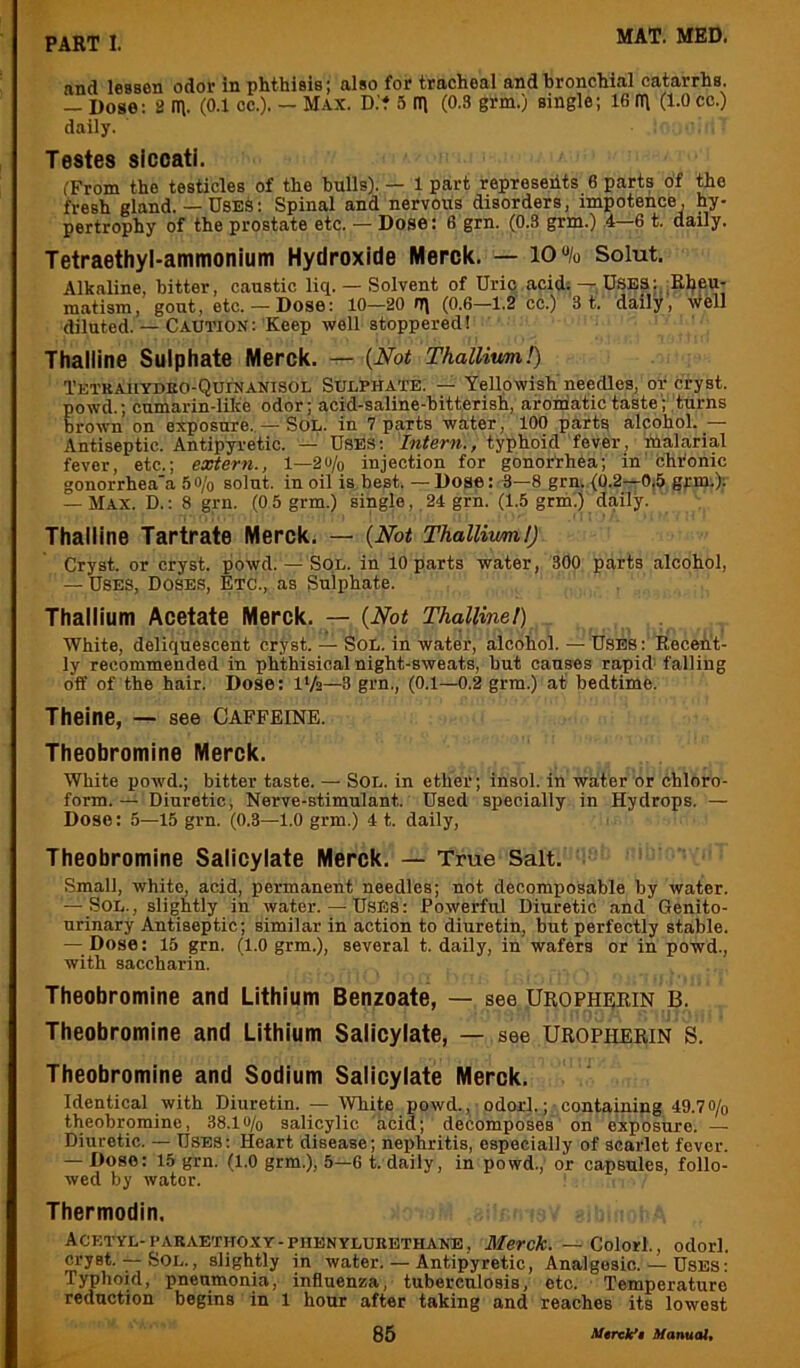 and lessen odor in phthisis; also for tracheal and bronchial catarrhs. — Dose: 8 in. (0.1 cc.). — Max. D.'t 5 in (0.3 grm.) single; 16 in (1.0 cc.) daily. Testes sicoati. IFrom the testicles of the bulls). — 1 part represehts 6 parts of the fresh gland. — Uses: Spinal and nervous disorders, impotence, hy- pertrophy of the prostate etc. — Dose: fi grn. (0.3 grm.) ,4—6 t. daily. Tetraethyl-ammonium Hydroxide Merck. — 10% Solut. Alkaline, bitter, caustic liq. — Solvent of Uric acid. — Uses:, Elfeu- matism, gout, etc.— Dose: 10-20 0) (0.6-1.2 cc.) '3 t. daily, well diluted —Caution: Keep well stoppered! Thalline Sulphate Merck. — {Not Thallium!) Tetkahydko-Quinanisol Sulphate. — Yellowish needles, or cryst. powd.; cumarin-lilce odor; acid-saline-hitterish, aromatic taste; turns brown on exposure. — Sol. in 7 parts water, 100 parts alcohol. — Antiseptic. Antipyretic. — Uses: Intern., typhoid fever, hialarial fever, etc.; extern., 1—2% injection for gonorrhea; in' chronic gonorrhea'a 5o/o solut. in oil is best. — Dose: 3—8 grn. (0.2—0.5 grm.); — Max. D. : 8 grn. (0 5 grm.) single,, 24 grn. (1.5 grm.) daily. Thalline Tartrate Merck. — {Not Thallium!) Cryst. or cryst. powd. — Sol. in 10 parts water, 300 parts alcohol, — Uses, Doses, Etc., as Sulphate. Thallium Acetate Merck. — {Not Thalline!) . White, deliquescent cryst. — Sol. in water, alcohol. — Uses : Recent- ly recommended in phthisical night-sweats, but causes rapid' falling off of the hair. Dose: IVa—3 grn., (0.1—0.2 grm.) at bedtime. Theine, — see Caffeine. Theobromine Merck. White powd.; bitter taste. — Sol. in ether; insol. in water or chloro- form.— Diuretic, Nerve-stimulant. Used specially in Hydrops. — Dose: 5—15 grn. (0.3—1.0 grm.) 4 t. daily. Theobromine Salicylate Merck. — True Salt. Small, white, acid, permanent needles; not decomposable by water. — Sol., slightly in water.—UsEs: Powerful Diuretic and Genito- urinary Antiseptic; similar in action to diuretin, hut perfectly stable. — Dose: 15 grn. (1.0 grm.), several t. daily, in wafers or in powd., with saccharin. Theobromine and Lithium Benzoate, — see Uropherin B. Theobromine and Lithium Salicylate, — see Uropherin S. Theobromine and Sodium Salicylate Merck. Identical with Diuretin. — White powd., odorl.;-containing 49.70/o theobromine, 38.1 o/o salicylic acid; decomposes on exposure. — Diuretic. — Uses: Heart disease; nephritis, especially of scarlet fever. — Dose: 15 grn. (1.0 grm.), 5—6 t. daily, in powd., or capsules, follo- wed by water. Thermodin. Acetyl-i|ARAETHOXY-PHBNYLUBETHANB, Merck. — Colorl., odorl. cryst. — Sol., slightly in water. — Antipyretic, Analgesic. — Uses: Typhoid, pneumonia, influenza, tuberculosis, etc. Temperature reduction begins in 1 hour after taking and reaches its lowest