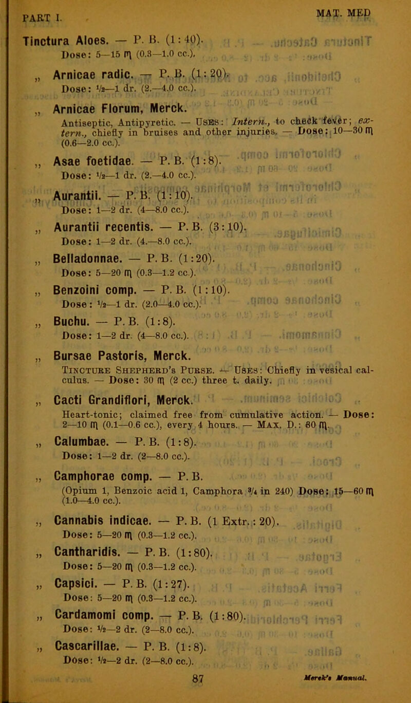 Tinctura Aloes. — P. B- (i: 40). Dose: 5—15 p\ (0.3—1.0 cc.). .jH'jsir.y jni!)}oniT Arnicae radio, -tt P. B. (1:20). ^ : ot’DiiO Dose: Vi—1 dr. (2.—4.0 cc.). ^ Arnicae Florum, Merck. Antiseptic, Antipyretic. — Uses: Intern., to check feVer; ex- tern., chiefly in bruises and other injuries. — Dose: 10—30 Oj (0.6—2.0 cc.). Asae foetidae. — P.B. (1:8). Dose: Vs—l dr. (2.—4.0 cc.). > jll <• „ Benzoini comp. — P.B. (1:10). , Dose : Va—1 dr. (2.0—4.0 cc.)J ‘ 1;= .Ou ■..flO..:.i‘i J , „ Buchu. — P.B. (1:8). ' ' ' ' Dose: 1—2 dr. (4—8.0 cc.). .■ ‘i.iOine^ ■ „ Bursae Pastoris, Merck. Tinctuee Shepherd’s Purse. Uses: Chiefly in vesical cal- culus. — Dose: 30 Ifl (2 cc.) three t. daily, ji, ■ „ Cacti Grandiflori, Merck.'i Heart-tonic; claimed free from cumulative action. — Dose: 2—10 n\ (0.1—0,6 cc.), every 4 hours. — Max, D. : 60 rfl. , „ Calumbae. — P.B. (1:8). Dose: 1—2 dr. (2—8.0 cc.). „ Camphorae comp. — P.B. (Opium 1, Benzoic acid 1, Camphora V* in 240) Dose: ,15—60rn (1.0—4.0 cc.). „ Cannabis indicae. — P.B. (1 Extr. : 20). Dose: 5—20 tt\ (0.3—1.2 cc.). „ Cantharidis. — P.B. (1:80). Dose: 5—20 IT\ (0.3—1.2 cc.). ,,, „ Capsici. — P.B. (1:27). .. Dose: 5—20 tt\ (0.3—1.2 cc.). j „ Cardamomi comp. — P.B. (1:80). ;-ny ; \r Dose; Va—2 dr. (2—8.0 cc.). „ Cascarillae. — P. B. (1:8). Dose; Va—2 dr. (2—8.0 cc.). Aurantii. — P.B. (ii 10).  Dose: 1—2 dr. (4—8.0 cc.). Aurantii recentis. — P.B. (3:10). Dose: 1—2 dr. (4.—8.0 cc.). } Belladonnae. — P.B. (i:20). Dose: 5—20 Ifl (0.3—1.2 cc).