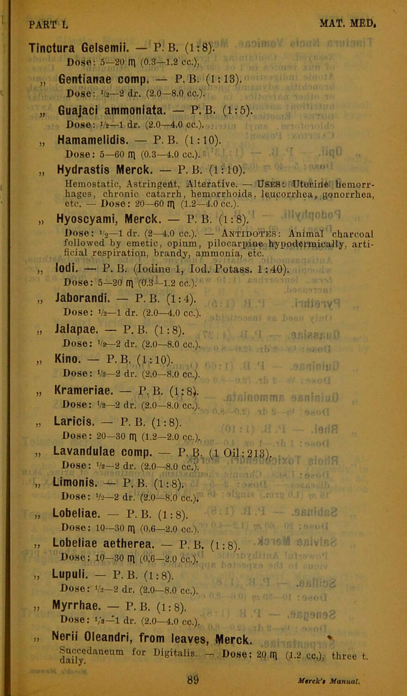 Tinctura Gelsemii. — P. B. (1:8). Dosoi 5—20 fl) (0.3—1.2 cc.), „ Gentianae comp. — P. B. (1:13). Dose: 'la—2 dr. (2.0—8,0 cc.). „ Guajaci ammoniata. — P. B. (1:5). Dose: Vi—1 dr. (2.0—4.0 cc.). „ Hamamelidis. — P. B. (1:10). Dose: 5—60 n\ (0.3—4.0 cc.). „ Hydrastis Merck. — P.B. (if 10). '■ Hemostatic, Astringent, Alterative. — Uses: Utoririe- hemorr- hages, chronic catarrh, hemorrhoids, le.ucorrhca, gonorrhea, etc. — Dose: 20—60 ni (1.2—4.0 cc.). „ Hyoscyami, Merck. — P. B. (1: 8).' Dose: a—I dr. (2—4.0 cc.). — Antidotos: Animal charcoal followed by emetic, opium, pilocarpine hypodermically, arti- ficial respiration, brandy, ammonia, etc. „ lodi. — P. B. (Iodine 1, lod. Potass. 1:40). Dose: 5—20 fi) (0'.Stl-i.2 cc.). „ Jaborandi. — P. B. (1:4). Dose: Va—1 dr. (2.0—4.0 cc.). „ Jalapae. — P. B. (1:8). ,v Dose: 'ia—2 dr. (2.0—8.0 cc.). „ Kino. — P. B. (1:10). Dose: Va—2 dr. (2.0—8.0 cc.). „ Krameriae. — P, B. (i: 8). Dose: Va—2 dr. (2.0—8.0 cc.). „ Laricis. — P. B. (1:8). Dose: 20—30 rri (1.2—2.0 cc.). „ Lavandulae comp. — P. B. (1 Oil: 213),. . Dose: Va—2 dr. (2.0—8,0 cc.)!^ ' „ Limonis.P. B. (1:8). Dose: Va—2 dr. (2.0—SiO cc.). „ Lobeliae. — P. B. (i:8). Dose: 10—30 ifi (0.6—2.0 cc.). „ Lobeliae aetberea. — P. b. (1:8). ■ Dose: 10—30 (0.6—2.0 cc.). „ Lupuli. — P. B. (1:8). Dose: Va—2 dr, (2.0—8.0 cc.). „ Myrrhae. — P. B. (1:8). Dose: Va-^l dr. (2.0—4.0 cc.),. „ Nerii Oleandri, from leaves, Merck. * Snccedaneum for Digitalis. . Dose: 20 (11 (1.2 cc.), three t.