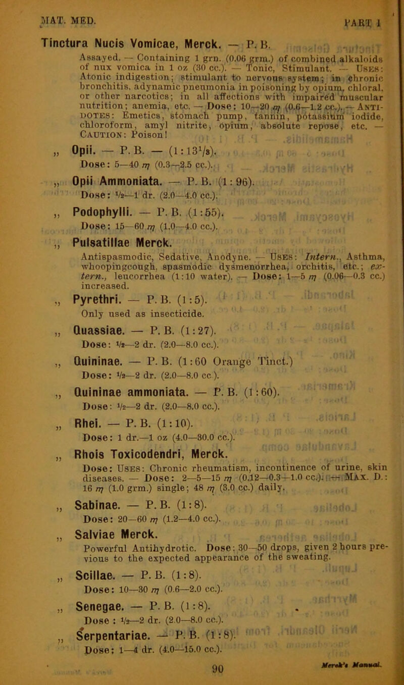 Tinctura Nucis Vomicae, Merck. — P. H. Assayed. — Containing 1 grn. (0.06 grm.) of combined alkaloids of nux vomica in 1 o/, (80 cc.)'. — Tonic, Stimulant. -• Uskk; Atonic indigestion; stimulant to nervous system; in chronic bronchitis, adynamic pneumonia in poisoning by opium, chloral, or other narcotics; in all affections with impaired muscular nutrition; anemia, etc.— Dose: 10—20.^ (0.6—1.2cc.),.—Anti- dotes: Emetics, stomach pump, taniiin, potassium^'iodide, chloroform, amyl nitrite, opium, absolute repose, etc. — Caution: Poison! , ,jj „ Opii. — P.B. — (l:13Vs). Dose: 5—40 n; (0.3—2.5 pc.).' ' V • „ Opii Ammoniata. — P. B. (1: 96). ! Dose: Va—I'dr. (2.0—4.0 cc.). „ Podophylli. - P.B. (1:55). ^ , irmiya.oYH Dose: 15—eo.n? (1.0—4.0CC.). „ Pulsatillae Merck. Antispasmodic, Sedative, Anodyne. — Uses: Intern., Asthma, whoopingcough, spasmodic dysmenorrhea,-orchitis, etc.; ex- tern., leucorrhea (1:10 water). — Dose: 1—b nj (0.06—0.3 cc.) increased. ., Pyrethri. — P.B. (i:5). < : Only used as insecticide. „ Quassiae. — P.B. (i:27). Dose: */i—2 dr. (2.0—8.0 cc.). „ Quininae. — P.B. (1:60 Orange Tinct.) Dose: Va—2 dr. (2.0—8.0 cc). „ Quininae ammoniata. — P.B. (i:60). Dose: Va—2 dr. (2.0—8.0 cc.). „ Rhei. — P.B. (1:10). Dose: 1 dr.—1 oz (4.0—30.0 cc.). „ Rhois Toxicodendri, Merck. Dose: Uses: Chronic rheumatism, incontinence of urine, skin diseases. — Dose: 2—5—15 n? (0.12—0.3—1.0 cc.);rrm'.Max. D.: 16 nj (1.0 grm.) single; 48 rq (3.0 cc.) daily. , , „ Sabinae. — P. B. (1:8). , ;o. Dose: 20—60 n? (1.2—4.0 cc.). „ Salviae Merck. r. Powerful Antihydrotic. Dose: 30—50 drops, given 2hours pre- vious to the expected appearance of the sweating. „ Scillae. — P.B. (1:8). Dose: 10—30 nj (0.6—2.0 cc.). „ Senegae. — P.B. (i:8). Dose : Va—2 dr. (2.0—8.0 cc.). „ ^erpentariae. — P. B. (1:8). Dose: 1—4 dr. (4.0—15.0 cc.).