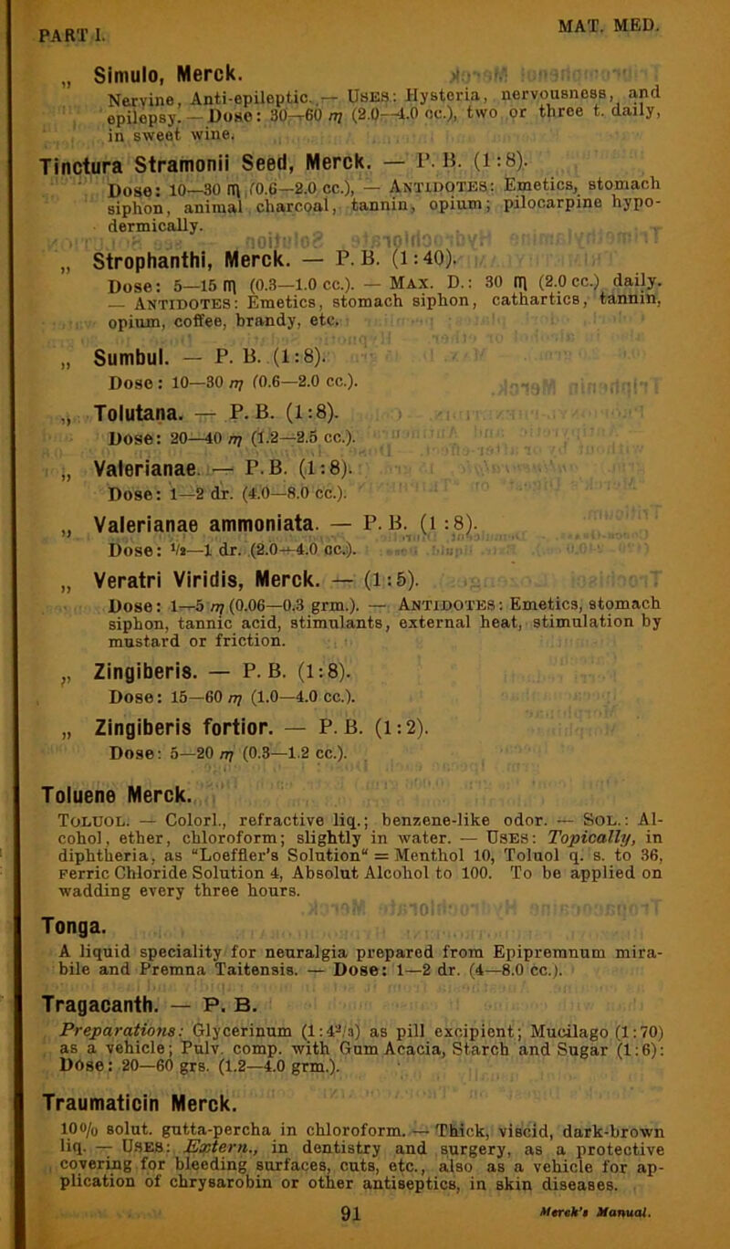 „ Simulo, Merck. a-.-- v Nervine, Anti-epUeptic.,^ Uses: Hysteria, nervousness, and epilepsy. —Dose: 30-r60 n; (2.0—4.0 oc.), two or three t. daily, in sweet wine. Tinctura Stramonii Seed, Merck. — r. B. (1: 8). Dose: 10—30 ttl,f0.e—2.0 cc.), — Antidotes; Emetics, stomach siphon, animal charcoal, tannin, opium; pilocarpine hypo- dermically. !0|i' ■ • ilO'l' „ Strophanthi, Merck. — P. B. (1:40). Dose: 5—15 (T\ (0.3—1.0 cc.). — Max. D.: 30 n) (2.0 cc.) daily. Antidotes; Emetics, stomach siphon, cathartics, tannin, opium, coffee, hrandy, etc. „ Sumbul. — p. B. (1:8). Dose: 10—30 nj (O.G—2.0 cc.). „ Tolutana. — p. B. (1:8). > Dose: 20—40 /i? (1.2—2.5 cc.). ' ' „ Valerianae. ~ P.B. (1:8). Dose: 1—2 dr. (4.0—8.0 cc.). „ Valerianae ammoniata. — P. B. (1:8). Dose: i/j—1 dr. (2.0-^4.0 oc.). ■ . „ Veratri Viridis, Merck. — (1:5). Dose: 1—5777(0.06—0.3 grm.). — Antidotes: Emetics, stomach siphon, tannic acid, stimulants, external heat, stimulation by mustard or friction. ,, Zingiberis. — P. B. (1:8). Dose: 15—60 n? (1.0—4.0 cc.). „ Zingiberis fortior. — P. B. (1:2). Dose; 5—20 n/ (0.3—1.2 cc.). Toluene Merck. Toluol. — Color!., refractive liq.; benzene-like odor. — Sol.: Al- cohol , ether, chloroform; slightly in water. — USES: Topically, in diphtheria, as “Loeffler’s Solution = Menthol 10, Toluol q. s. to 36, Ferric Chloride Solution 4, Absolut Alcohol to 100. To be applied on wadding every three hours. Tonga. A liquid speciality for neuralgia prepared from Epipremnum mira- bile and Premna Taitensis. — Dose: 1—2 dr. (4—8.0 cc.). Tragacanth. — P. B. Preparations: Glycerinum (l:4;*;a) as pill excipient; Mucilago (1:70) as a vehicle; Pulv. comp, with Gum Acacia, Starch and Sugar (1:6): Dose: 20—60 grs. (1.2—4.0 grm.). Traumaticin Merck. lOO/o solut. gutta-percha in chloroform Thick, viscid, dark-brown liq. — Uses : JEsotem., in dentistry and surgery, as a protective , covering for bleeding surfaces, cuts, etc., also as a vehicle for ap- plication of chrysarobin or other antiseptics, in skin diseases. .