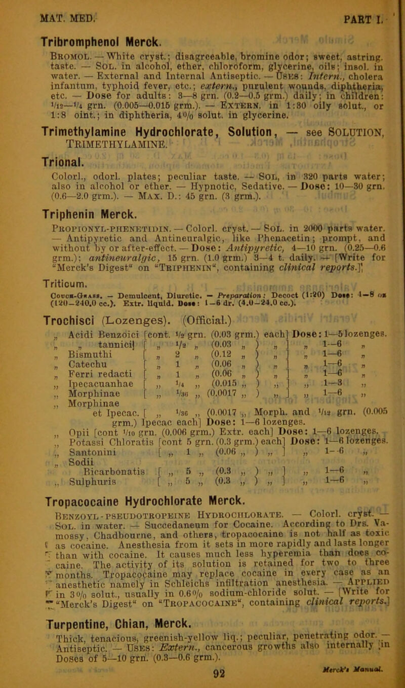 Tribromphenol Merck. Bromol. — White eryst.; disagreeable, bromine odor; sweet, astring. taste. — Sol. in alcohol, ether, chloroform, glycerine, oils; insol. in water. — External and Internal Antiseptic. — U8K8: Intern,, cholera infantum, typhoid fever, etc.; extern., purulent wounds, diphtheria, etc. — Dose for adults: 3—8 grn. (0.2—0.5 grm.) daily; in children: ‘/i2—Vi grn. (0.005—0.015 grm.). — Extern, in 1:80 oily solut., or 1:8 oint.; in diphtheria, 40/o solut. in glycerine. Trimethylamine Hydrochlorate, Solution, — see Solution, TRIMETHYLAMINE. Trional. Colorl., odorl. plates; peculiar taste. — Sol, in 320 parts water; also in alcohol or ether. — Hypnotic, Sedative. — Dose: 10—30 grn. (0.6—2.0 grm.). — Max. D. : 45 grn. (3 grm.). Triphenin Merck. Propionyl-phenetidin. — Colorl. cryst. — SoL. in 2000 parts water. — Antipyretic and Antineuralgic, like Phenacetin; prompt, and without by or after-effect. — Dose: Antipyretie, 4—10 grn. (0.25—0.6 grm.): antineuralgic, 15 grn. (1.0 grm.) 3—4 t. daily. [Write for “Merck’s Digest on “Triphenin, containing clinical reports.]', Triticum. Oovoa-CiRABi. — Demulcent, Diuretic. — Preparation; Decoct (1:80) Dote: 4—8 am (120-240.0 oc.). Extr. Uquld. Dot#: 1-6 dr. (4.0-24.0 co.). Trochisci (Lozenges). (Official.) „ Acidi Benzoici [cont. Vs gm. (0.03 grm.) each] Dose: 1—5lozenges. „ tannicij [ D 'h n (0.03 n » 1-6 „ Bismuthi [ n 2 n (0.12 n ) a n 1-6 „ Catechu r n 1 n (0.06 n ) # n 1-6 „ Ferri redacti [ n 1 n (0.06 n ) » n 1-6 , Ipecacuanhae [ 1) •/4 V (0.015 »} ) 7) 1-3 „ Morphinae Morphinae [ >7 Van )) (0.0017 ) 77 1-6 „ et Ipecac. [ jj Vao (0.0017 Morpli. and Vis grn. (0.005 grm.) Ipecac each] Dose: 1—6 lozenges. „ Opii [cont Vio grn. (0.006 grm.) Extr. each] Dose: l-r6 lozenges. „ Potassi Chloratis [cont 5 grn. (0.3 grm.) each] Dose: 1—6 lozenges. „ Santonini [ „ 1 „ (0.06 „ ) „ 1 „ l- C » „ Sodii Bicarbonatis [ „ 5 „ (0.3 „ ) „ ] „ 1—6 „ Sulphuris [ „ 5 „ (0.3 „ ) „ ] „ 1—6 „ Tropacocaine Hydrochlorate Merck. Benzoyl-PSEUDOTROPEINE Hydrochlorate. — Colorl. cryst. — Sol. in water. — Succedaneura for Cocaine. According to Drs. Va- mossy, Chadbourne, and others, tropacocaine is not half as toxic f as cocaine. Anesthesia from it sets in more rapidly and lasts longer ’V than with cocaine. It causes much less hyperemia than does co- ■ caine. The activity of its solution is retained for two to three Y months. Tropacocaine m.ay replace cocaine in every case as an  anesthetic namely in Schleichs infiltration anesthesia. — Applied 1^ in 30/0 solut., usu.ally in O.60/0 sodium-chloride solut. — [Write for ““Merck’s Digest on “Tropacocaine, containing clinical reporls.] Turpentine, Chian, Merck. Thick, tenacious, greenish-yelloiv li<i.; poculi.ar, penetrating odor. — Antiseptic. — Uses: Extern., c.ancorous growths also internally ;m Doses of 5—10 grn. (0.8—0.6 grm.). MtrclPe Itanuat.