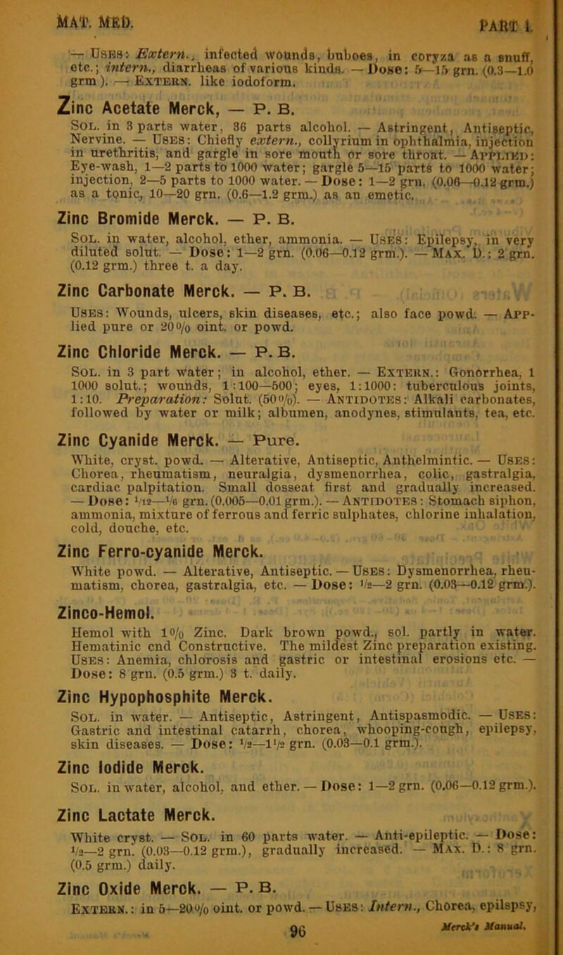 — USKSJ Extern., infected wounds, buljoes, in coryza as a snuff, etc.; intern., diarrheas of various kinds. — l)o»e: .“y—ir> grn. (0.3—i.o grm). —r Exteen, like iodoform. Zinc Acetate Merck, — P. B. Sol. in 3 parts water, 36 parts alcohol. — Astringent, Antiseptic, Nervine. — Uses: Chiefly extern., collyrinmin ophthalmia, injection in urethritis, and gargle in sore mouth or sore throat. — Atpliki) : Eye-wash, 1—2 parts to lOOO water; gargle 5—15 parts to 1000 water; injection, 2—5 parts to 1000 water. — Dose: 1—2 grn. (0.06—0.12 grm.) as a tonic, 10—20 grn. (0.6—1.2 grm.) as an emetic. Zinc Bromide Merck. — P. B. Sol. in water, alcohol, ether, ammonia. — Uses: Epilepsy, in very diluted solut. — Dose: 1—2 grn. (0.06—0.12 grm.). — Max. 1).: 2 grn. (0.12 grm.) three t. a day. Zinc Carbonate Merck. — P. B. Uses: Wounds, ulcers, skin diseases, etc.; also face powd. — App- lied pure or 200/o oint. or powd. Zinc Chloride Merck. — P. B. Sol. in 3 part water; in alcohol, ether. — Exteun. : Gonorrhea, 1 1000 solut.; wounds, 1:100—500; eyes, 1:1000: tuberculous joints, 1:10. Preparation: Solut. (50o/o). — Antidotes: Alkali carbonates, followed by water or milk; albumen, anodynes, stimulants, tea, etc. Zinc Cyanide Merck. — Pure. White, cryst. powd. — Alterative, Antiseptic, Anthelmintic.— Uses: Chorea, rheumatism, neuralgia, dysmenorrhea, colic, gastr.algia, cardiac palpitation. Small dosseat first and gradually increased. — Dose: ‘/12—Vo grn. (0.005—0.01 grm.). — Antidotes : Stomach siphon, ammonia, mixture of ferrous and ferric sulphates, chlorine inhalation, cold, douche, etc. Zinc Ferro-cyanide Merck. White powd. — Alterative, Antiseptic. — Uses : Dysmenorrhea, rheu- matism, chorea, gastralgia, etc. — Dose: ’/»—2 grn. (0.03—0.12 grm.). Zinco-Hemol. Hemol with lo/o Zinc. Dark brown powd., sol. partly in water. Hematinic end Constructive. The mildest Zinc preparation existing. Uses: Anemia, chlorosis and gastric or intestinal erosions etc. — Dose: 8 grn. (0.5 grm.) 3 t. daily. Zinc Hypophosphite Merck. Sol. in water. — Antiseptic, Astringent, Autispasmodic. —Uses: Gastric and intestinal catarrh, chorea, whooping-cough, epilepsy, skin diseases. — Dose: 'is—I'/a grn. (0.03—0.1 grm.). Zinc Iodide Merck. Sol. in water, alcohol, and ether. — Dose: 1—2 grn. (0.06—0.12 grm.). Zinc Lactate Merck. White cryst. — Sol. in 60 parts water. — Anti-epileptic. — Dose: Va—2 grn. (0.03—0.12 grm.), gradually increased. — Max. D.: 8 grn. (0.5 grm.) daily. Zinc Oxide Merck. — P. B. Exteen.: in 6—200/0 oint. or powd. —Uses; Intern., Chore.o, epilepsy, on Mmk’t Uauual.