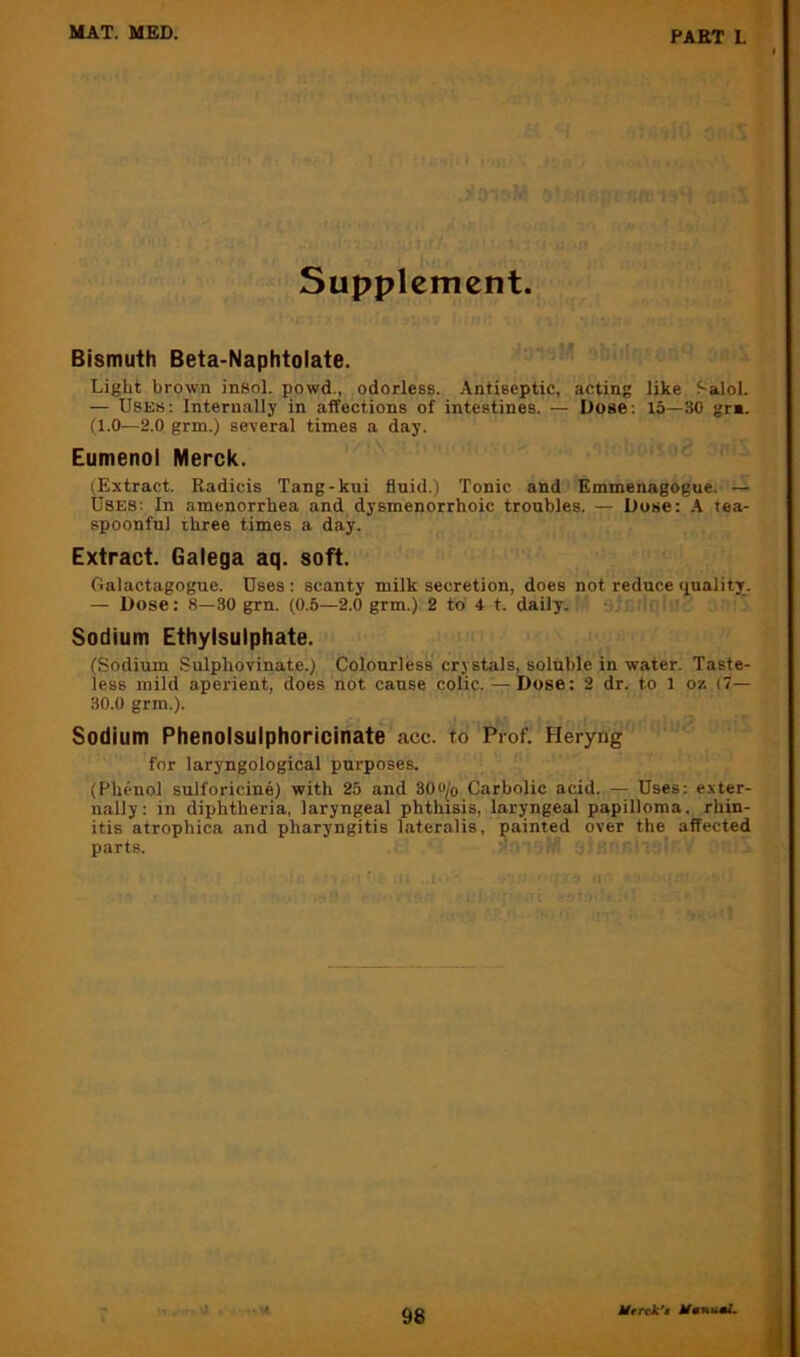 Supplement. Bismuth Beta-Naphtolate. Light brown insol. powd., odorless. Antiseptic, acting like f-alol. — Uses; Internally in affections of intestines. — Dose: 15—30 gr«. (1.0—2.0 grm.) several times a day. Eumenol Merck. (Extract. Radicis Tang-kui fluid.) Tonic and Emmenagogue. — Uses: In amenorrhea and dysmenorrhoic troubles. — Duse: A tea- spoonful three times a day. Extract. Galega aq. soft. Oalactagogue. Uses ; scanty milk secretion, does not reduce quality. — Dose: 8—30 grn. (0.5—2.0 grm.) 2 to 4 t. daily. Sodium Ethylsulphate. (Sodium Sulphovinate.) Colourless crystals, soluble in water. Taste- less mild aperient, does not cause colic.— Dose: 2 dr. to 1 or. (7— 30.0 grm.). Sodium Phenolsulphoricinate acc. to Prof. Heryng for laryngological purposes. (Phenol sulforicine) with 25 and 30e^o Carbolic acid. — Uses; exter- nally: in diphtheria, laryngeal phthisis, laryngeal papilloma, rhin- itis atrophica and pharyngitis lateralis, painted over the affected parts. I I Htrek*$