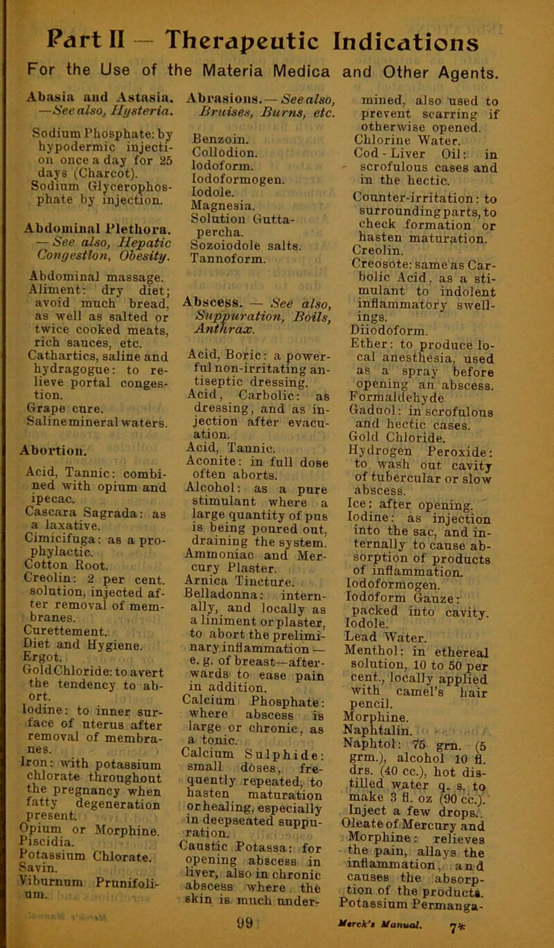 Part II — Therapeutic Indications For the Use of t Abasia and Astasia. —6'eealso, Hysteria. Sodium Phosphate: by hypodermic injecti- on once a day for 25 days (Charcot). Sodium Glycerophos- phate by injection. Abdomuial Plethora. — See also, Hepatic Congestion, Obesity. Abdominal massage. Aliment: dry diet; avoid much brea^ as well as salted or twice cooked meats, rich sauces, etc. Cathartics, saline and hydragogue: to re- lieve portal conges- tion. Grape cure. Salinemineral w'aters. Abortion. Acid, Tannic: combi- ned with opium and ipecac. Cascara Sagrada: as a laxative. Cimicifuga: as a pro- phylactic. Cotton Root. Creolin: 2 per cent, solution, injected af- ter removal of mem- branes. Curettement. Diet and Hygiene. Ergot. GoldChloride: to avert the tendency to ab- ort. Iodine: to inner sur- face of uterus after removal of membra- nes. Iron: with potassium chlorate throughout the pregnancy when fatty degeneration present. Opinm or Morphine. Piscidia. Potassium Chlorate. Savin. Viburnum Prunifoli- nm. e Materia Medica Abrasions. — See also, Bruises, Burns, etc. Benzoin. Collodion. Iodoform, lodoformogen. lodole. Magnesia. Solution Gutta- percha. Sozoiodole salts. Tannoform. Abscess. — See also. Suppuration, Boils, Anthrax. Acid, Boric: a power- ful non-irritating an- tiseptic dressing. Acid, Carbolic: as dressing, and as in- jection after evacu- ation. Acid, Tannic. Aconite: in full dose often aborts. Alcohol: as a pure stimulant where a large quantity of pus is being poured out, draining the system. Ammoniac and Mer- cury Plaster. Arnica Tincture. Belladonna: intern- ally, and locally as a liniment or plaster, to abort the prelimi- nary inflammation — e. g. of breast—after- wards to ease pain in addition. Calcium Phosphate: where abscess is large or chronic, as a tonic. Calcium Sulphide: small doses, fre- quently repeated, to hasten maturation or healing, especially in deepseated suppu- ration. Caustic Potassa: for opening abscess in liver, also in chronic abscess where the skin is much under- 99: and Other Agents. mined, also used to prevent scarring if otherwise opened. Chlorine Water. Cod-Liver Oil: in scrofulous cases and in the hectic. Counter-irritation: to surroundingparts, to check formation or hasten maturation. Creolin. Creosote: same as Car- bolic Acid, as a sti- mulant to indolent inflammatory swell- ings. Diiodoform. Ether: to produce lo- cal anesthesia, used as a spray before opening an abscess. Formaldehyde. Gaduol: in scrofulous and hectic cases. Gold Chloride. Hydrogen Peroxide: to wash out cavity of tubercular or slow abscess. Ice: after opening. Iodine: as injection into the sac, and in- ternally to cause ab- sorption of products of inflammation, lodoformogen. Iodoform Gauze: packed into cavity, lodole. Lead Water. Menthol: in ethereal solution, 10 to 50 per cent., locally applied with camel’s hair pencil. Morphine. Naphtalin. Naphtol: 75 gm. (5 grm.), alcohol 10 fl. drs. (40 cc.), hot dis- tilled water q. s. to make 3 fl. oz (90 cc.).' Inject a few drops.. Oleate of Mercury and Morphine: relieves the pain, allays the inflammation, and causes the absorp- tion of the products. Potassium Permanga- M9Tck*» Manual, 7^