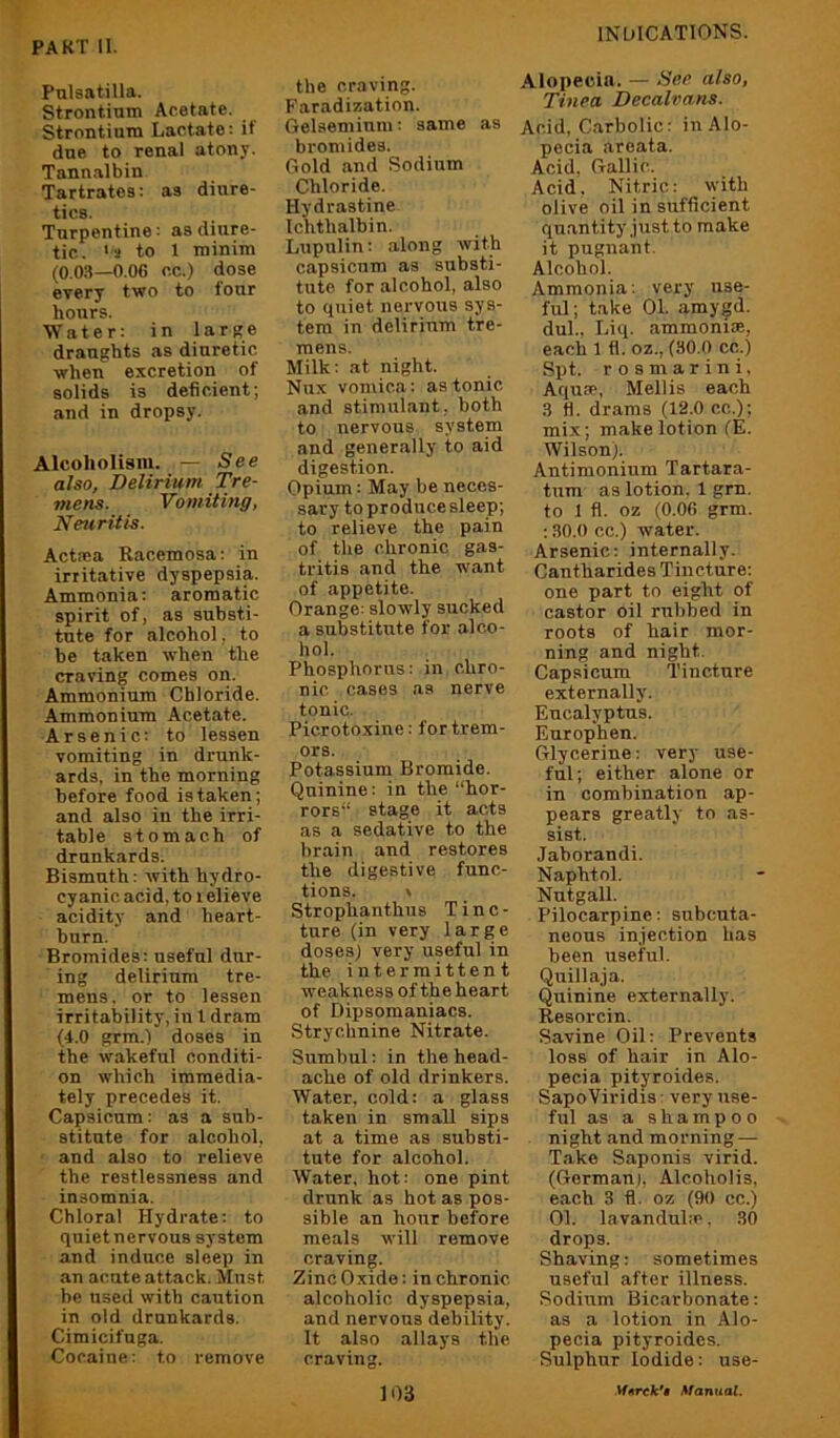 Pulsatilla. Strontium Acetate. Strontium Lactate: it due to renal atony. Tannalbin Tartrates: as diure- tics. Turpentine: as diure- tic. >3 to 1 minim (0.0.3—O.OG cc.) dose every two to four hours. Water: in large draughts as diuretic when excretion of solids is deficient; and in dropsy. Alcoholism. — See also, Delirium Tre- mens. Vomitmg, Neuritis. Actma Racemosa: in irritative dyspepsia. Ammonia: aromatic spirit of, as substi- tute for alcohol, to be taken when the craving comes on. Ammonium Chloride. Ammonium Acetate. Arsenic: to lessen vomiting in drunk- ards, in the morning before food is taken; and also in the irri- table stomach of drunkards. Bismuth: with hydro- cyanic acid, to i elieve acidity and heart- burn. Bromides: useful dur- ing delirium tre- mens. or to lessen irritability, in I dram (4.0 grm.l doses in the wakeful conditi- on which immedia- tely precedes it. Capsicum: as a sub- stitute for alcohol, and also to relieve the restlessness and insomnia. Chloral Hydrate: to quiet nervous system and induce sleep in an acute attack. Must be used with caution in old drunkards. Cimicifuga. Cocaine: to remove the craving. Faradization. Gelsemiuni: same as bromides. Gold and Sodium Chloride. Hydrastine Ichthalbin. Lupulin: along with capsicum as substi- tute for alcohol, also to quiet nervous sys- tem in delirium tre- mens. Milk: at night. Nux vomica: as tonic and stimulant, both to nervous system and generally to aid digestion. Opium: May be neces- sary to produce sleep; to relieve the pain of the chronic gas- tritis and the want of appetite. Orange: slowly sucked a substitute for alco- hol. Phosphorus: in chro- nic oases as nerve tonic. Picrotoxine: for trem- ors. Potassium Bromide. Quinine; in the “hor- rors stage it acts as a sedative to the brain and restores the digestive func- tions. » Strophanthus Tinc- ture (in very large doses) very useful in the intermittent weakness of the heart of Dipsomaniacs. Strychnine Nitrate. Sumbul: in the head- ache of old drinkers. Water, cold: a glass taken in small sips at a time as substi- tute for alcohol. Water, hot: one pint drunk as hot as pos- sible an hour before meals will remove craving. Zinc Oxide: in chronic alcoholic dyspepsia, and nervous debility. It also allays the craving. Alopecia. — See also, Tinea Decalvans. Acid, Carbolic: in Alo- pecia areata. Acid, Gallic. Acid. Nitric: with olive oil in sufficient quantity .just to make it pugnant. Alcohol. Ammonia: very use- ful; take 01. amygd. dul., Liq. ammonim, each 1 fl. oz., (30.0 cc.) Spt. r o s m a r i n i, Aquse, Mellis each 3 tl. drams (12.0 cc.); mix; make lotion (E. Wilson). Antimonium Tartara- tum as lotion. 1 gm. to 1 fl. oz (0.06 grm. ;30.()cc.) water. Arsenic: internally. Cantharides Tincture; one part to eight of castor oil rubbed in roots of hair mor- ning and night. Capsicum Tincture externally. Eucalyptus. Europhen. Glycerine: very use- ful; either alone or in combination ap- pears greatly to as- sist. Jaborandi. Naphtol. Nutgall. Pilocarpine: subcuta- neous injection has been useful. Quillaja. Quinine externally. Resorcin. Savine Oil: Prevents loss of hair in Alo- pecia pityroides. SapoViridis: very use- ful as a shampoo night and morning — T.ake Saponis virid. (Gorman), Alcoholis. each 3 fl. oz (90 cc.) 01. la vanduhc. 30 drops. Shaving: sometimes useful after illness. Sodium Bicarbonate; as a lotion in Alo- pecia pityroides. Sulphur Iodide: use-