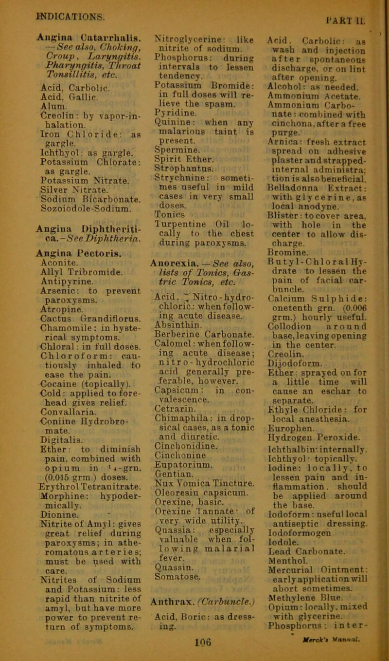 I‘AR'1 II. Angina Oatarrhalis. — See also, Choking, Croup, Laryngitis. Pharyngitis, Throat Tonsillitis, etc. Acid, Carbolic. Acid, Gallic, Alam. Creolin; by vapor-in- halation. Iron Chloride: as gargle, Ichthyol: as gargle. Potassium Chlorate: as gargle. Potassium Nitrate. Silver Nitrate. Sodium Bicarbonate. Sozoiodole-Sodium. Angina Diphtheriti- ca. -See Diphtheria. Angina Pectoris. Aconite. Allyl Tribromide. Antipyrine. Arsenic: to prevent paroxysms. Atropine. Cactus Grandiflorus. Chamomile: in hyste- rical symptoms. Chloral: in lull doses. Chloroform: cau- tiously inhaled to ease the pain. Cocaine (topically). Cold: applied to fore- head gives relief. Convallaria. Coniine Hydrobro- mate. Digitalis. Ether: to diminish pain, combined with opium in ‘4-grn. (0.015 grm) doses. Erythrol Tetranitrate. Morphine: hypoder- mically. Dionine. Nitrite of Amyl: gives great relief daring paroxysms; in athe- romatous arteries; must be used with care. Nitrites of Sodium and Potassium: less rapid than nitrite of amyl, but have more power to prevent re- turn of symptoms. Nitroglycerine: like nitrite of sodium. Phosphorus: daring intervals to lessen tendency. Potassium Bromide: in full doses will re- lieve the spasm. Pyridine, Quinine: when any malarious taint is present. Spermine. Spirit Ether. Strophantus. Strychnine: someti- mes useful in mild cases in very small doses. Tonics Turpentine Oil lo- cally to the chest during paroxysms. Anorexia.—See also, lists of Tonics, Gas- tric Tonics, etc. Acid.  Nitro-hydro- chloric: when follow- ing acute disease. Absinthin. Berberine Carbonate. Calomel: when follow- ing acute disease; nitro- hydrochloric acid generally pre- ferable, however. Capsicum; in con- valescence. Cetrarin. Chimaphila: in drop- sical cases, as a tonic and diuretic. Cinchonidine. Cinchonine Eupatorinm. Gentian. Nux Vomica Tincture. Oleoresin capsicum. Orexine, basic. Orexine Tannate' of very wide utility. Quassia: especially valu.able when fol- lowing malarial fever. Quassin. Somatose. Anthrax. (Carbuncle.) Acid, Boric: as dress- ing. 106 Acid. Carbolic: as wash and injection after spontaneons discharge, or on lint after opening. Alcohol: as needed. Ammonium Acetate. Ammonium Carbo- nate: combined with cinchona, after a free purge. Arnica: fresh extract spread on adhesive plaster and strapped- internal administra; tion is alsobeneficial. Belladonna Extract: with glycerine, as local anodyne. Blister: to cover area, with hole in the center to allow dis- charge. Bromine. Butyl-Chloral Hy- drate to lessen the pain of facial car- buncle. Calcium Sulphide: onetenth grn. (0.006 grm.) hourly useful. Collodion around base, leaving opening in the center. Creolin. Dijodoform. Ether: sprayed on for a little time will cause an eschar to separate. Ethyle Chloride: for local anesthesia. Europhen. Hydrogen Peroxide. Ichthalbin' internally. Ichthyol ■ topically. Iodine: locally, to lessen pain and in- flammation . should be applied around the base. Iodoform; useful local antiseptic dressing. lodoformogen lodole. Lead Carbonate. Menthol. Mercurial Ointment: early application will abort sometimes. Methylene Blue. Opium: locally, mixed with glycerine. Phosphorus: inter-