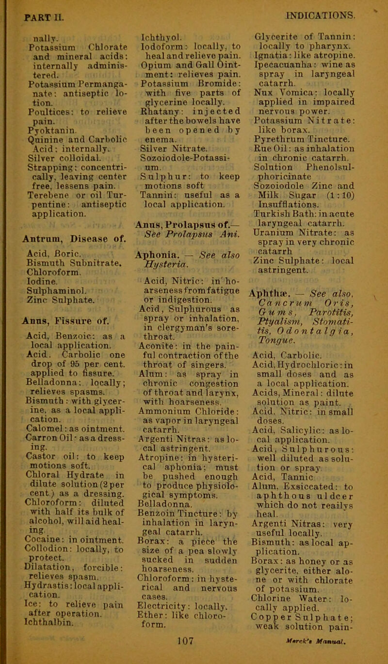 nall.v. Potassium Chlorate and mineral acids: internally adminis- tered. Potassium Permanga- nate ; antiseptic lo- tion. Poultices: to relieve pain. Pyoktanin. Quinine and Carbolic Acid: internally. Silver colloidal. Strapping: concentri- cally. leaving center free, lessens pain. Terebene or oil Tur- pentine : antiseptic application. Antrum, Disease of. Acid, Boric. Bismuth Subnitrate. Chloroform. Iodine. Sulphaminol. Zinc Sulphate. Anns, Fissure of. Acid, Benzoic: as a local application. Acid. Carbolic one drop of 95 per cent, applied to fissure. Belladonna: locally; relieves spasms. Bismuth: with glycer- ine. as a local appli- cation. Calomel: as ointment. Carron Oil • as a dress- ing. Castor oil: to keep motions soft. Chloral Hydrate in dilute solution (2 per cent ) as a dressing. Chloroform: diluted with half its bulk of alcohol, will aid heal- ing. Cocaine: in ointment. Collodion: locally, to protect. Dilatation, forcible: relieves spasm. Hydrastis: local appli- cation. Ice: to relieve pain after operation. Ichthalbin. Ichthyol. Iodoform: locally, to heal and relievo pain. Opium and Gall Oint- ment: relieves pain. Potassium Bromide: with five parts of glycerine locally. Rhatany: injected after the bowels have been opened by enema. Silver Nitrate. Sozoiodole-Potassi- um. Sulphur: to keep motions soft Tannin: useful as a local application. Anus, Prolapsus of.— See Prolapstis Ani. Aphonia. — See also Hysteria. Acid, Nitric: in'ho- arseness from fatigue or indigestion. Acid, Sulphurous as spray or inhalation, in clergyman’s sore- throat. Aconite; in the pain- ful contraction of the throat of singers. Alum: as spray in chronic congestion of throat and larynx, with hoarseness. Ammonium Chloride: as vapor in laryngeal catarrh. Argenti Nitras: as lo- cal astringent. Atropine: in hysteri- cal aphonia; must be pushed enough to produce physiolo- gical symptoms. Belladonna. Benzoin Tincture; by- inhalation in laryn- geal catarrh. Borax; a piece the size of a pea slowly- sucked in sudden hoarseness. Chloroform; in hyste- rical and nervous cases. Electricity; locally. Ether; like chloro- form. Glycerite of Tannin: locally to pharynx. Ignatia; like atropine. Ipecacuanha: wine as spray in laryngeal catarrh. Nux Vomica; locally applied in impaired nervous power. Potassium Nitrate: like borax. Pyrethrum Tincture. Rue Oil: as inhalation in chronic catarrh. Solution Phenolsul- phoricinate Sozoiodole Zinc and Milk Sugar (1:10) Insufflations. Turkish Bath: in acute laryngeal catarrh. Uranium Nitrate: as spray in very chronic catarrh Zinc Sulphate; local astringent. Aphthae. — See also, Cancrum Oris, Gums, Parotitis, Ptyalism, Stomati- tis, Odontalgia, Tongue. Acid, Carbolic. Acid. Hydrochloric: in small doses and as a local application. Acids, Mineral: dilute solution as paint. Acid. Nitric: in small doses. Acid. Salicylic: as lo- cal application. Acid, Sulphurous: well diluted as solu- tion or spray. Acid, Tannic Alum. Exsiccated: to aphthous uldcer which do not reailys heal. Argenti Nitras: very useful locally. Bismuth: as local ap- plication. Borax: as honey or as glycerite, either alo- ne or with chlorate of potassium. Chlorine Water: lo- cally applied. Copper Sulphate; weak solution pain-