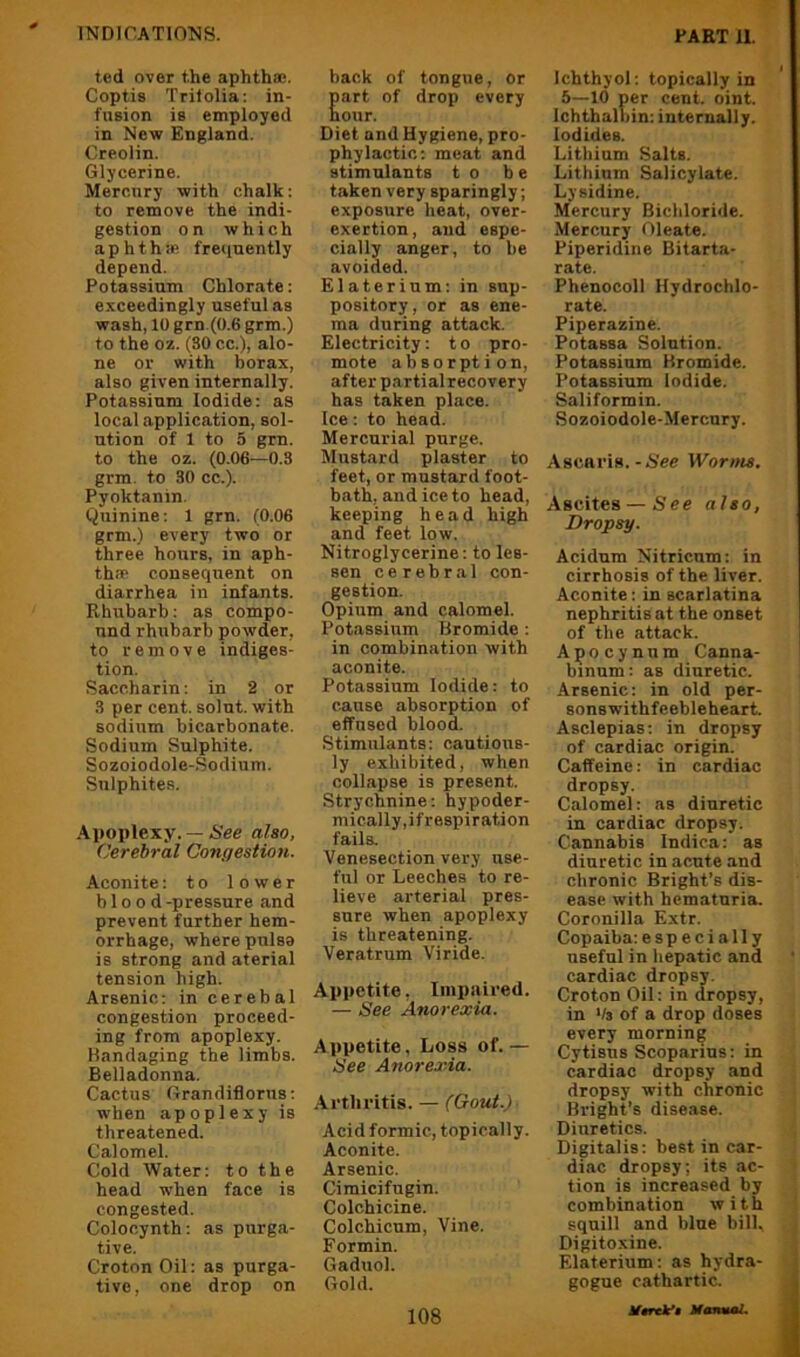ted over the aphthae. Coptis Trifolia; in- fusion is employed in New England. Creolin. Glycerine. Mercury with chalk; to remove the indi- gestion on which aphthip. frequently depend. Potassium Chlorate: exceedingly useful as wash, 10 grn.(0.6 grm.) to the oz. (30 cc.), alo- ne or with borax, also given internally. Potassium Iodide: as local application, sol- ution of 1 to 5 gm. to the oz. (0.06—0.3 grm. to 30 cc.). Pyoktanin. Quinine; 1 grn. (0.06 grm.) every two or three hours, in aph- thae consequent on diarrhea in infants. Rhubarb: as compo- und rhubarb powder, to remove indiges- tion. Saccharin: in 2 or 3 per cent, solnt. with sodium bicarbonate. Sodium Sulphite. Sozoiodole-Sodium. Sulphites. Apoplexy. — See also, Cerebral Congestion. Aconite: to lower blood -pressure and prevent further hem- orrhage, where pnlsa is strong and aterial tension high. Arsenic: in cerebal congestion proceed- ing from apoplexy. Handaging the limbs. Belladonna. Cactus Grandiflorus; when apoplexy is threatened. Calomel. Cold Water; to the head when face is congested. Colocynth: as purga- tive. Croton Oil; as purga- tive, one drop on back of tongue, or Eart of drop every our. Diet and Hygiene, pro- phylactic; meat and stimulants to be taken very sparingly; exposure heat, over- exertion, and espe- cially anger, to be avoided. Elaterium; in sup- pository, or as ene- ma during attack. Electricity: t o pro- mote absorption, after partial recovery has taken place. Ice: to head. Mercurial purge. Mustard plaster to feet, or mustard foot- bath, and ice to head, keeping head high and feet low. Nitroglycerine: to les- sen cerebral con- gestion. Opium and calomel. Potassium Bromide ; in combination with aconite. Potassium Iodide: to cause absorption of effused blood. Stimulants: cautious- ly exhibited, when collapse is present. Strychnine: hypoder- mically, if respiration fails. Venesection very use- ful or Leeches to re- lieve arterial pres- sure when apoplexy is threatening. Veratrum Viride. Appetite, Imi)aired. — See Anorexia. Appetite, Loss of.— See Anorexia. Arthritis. — (Gout.) Acid formic, topically. Aconite. Arsenic. Cimicifugin. Colchicine. Colchicum, Vine. Formin. Gaduol. Gold. 108 Ichthyol; topically in 5—10 per cent. oint. Ichthalbin; internally. Iodides. Lithium Salts. Lithium Salicylate. Lysidine. Mercury Bichloride. Mercury Oleate. Piperidine Bitarta- rate. Phenocoll Hydrochlo- rate. Piperazine. Potassa Solution. Potassium Hromide. Potassium Iodide. Saliformin. Sozoiodole-Mercury. Asenris.-See Worms. Ascites — See also, Dropsy. Acidum Nitricnm: in cirrhosis of the liver. Aconite; in scarlatina nephritis at the onset of the attack. Apocynnm Canna- binnm: as diuretic. Arsenic: in old per- sonswithfeebleheart. Asclepias; in dropsy of cardiac origin. Caffeine: in cardiac dropsy. Calomel: as diuretic in cardiac dropsy. Cannabis Indica: as diuretic in acute and chronic Bright’s dis- ease with hematuria. Coronilla Extr. Copaiba: especially useful in hepatic and cardiac dropsy. Croton Oil: in dropsy, in */s of a drop doses every morning Cytisus Scoparius: in cardiac dropsy and dropsy with chronic Bright’s disease. Diuretics. Digitalis: best in car- diac dropsy; its ac- tion is increased by combination with squill and blue bill, Digitoxine. Elaterium; as hydra- gogue cathartic. Utrtk’t MmmaL