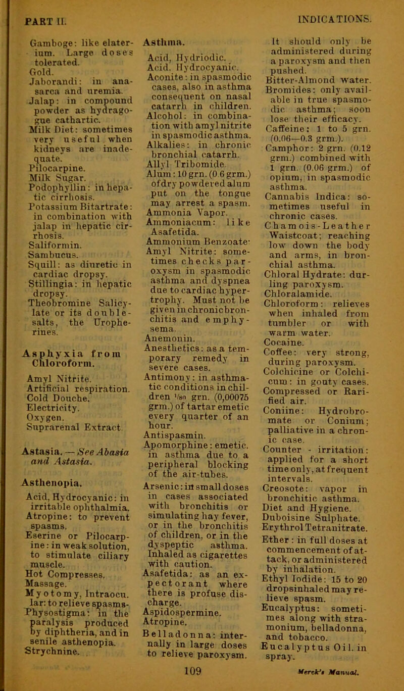 Gamboge: like elater- inm. Large doses tolerated. Gold. Jaborandi: in ana- sarca and uremia. Jalap: in compound powder as hydrago- gue cathartic. Milk Diet: sometimes very useful when kidneys are inade- quate. Pilocarpine. Milk Sugar. Podophyllin: in hepa- tic cirrhosis. Potassium Bitartrate: in combination with jalap in hepatic cir- rhosis. Saliformin. Sambncus. Squill: as diuretic in cardiac dropsy. Stillingia: in hepatic dropsy. Theobromine Salicy- late or its double- salts, the Urophe- rines. Asphyxia from Chloroform. Amyl Nitrite. Artificial respiration. Cold Douche. Electricity. Oxygen. Suprarenal Extract. Astasia. — See Abasia and Astasia. Asthenopia, Acid, Hydrocyanic: in irritable ophthalmia. Atropine: to prevent spasms. Eserine or Pilocarp- ine : in weak solution, to stimulate ciliary muscle. Hot Compresses. Massage. Myot 0 m y, Intraocu. lar: to relieve spasms- Physostigma; in the Earalysis produced y diphtheria, and in senile asthenopia. Strychnine. Asthma. Acid, llydriodic. Acid. Hydrocyanic. Aconite: in spasmodic cases, also in asthma consequent on nasal catarrh in children. Alcohol: in combina- tion with amyl nitrite in spasmodic asthma. Alkalies: in chronic bronchial catarrh. Allyl Tribomide. Alum: 10 grn. (0 6 grm.) ofdry powdered alum put on the tongue may arrest a spasm. Ammonia Vapor. Ammoniacum: like Asafetida. Ammonium Benzoate- Amyl Nitrite: some- times checks par- oxysm in spasmodic asthma and dyspnea due to cardiac hyper- trophy. Must not be given in chronicbron- chi tis and e m p h y - sema. Anemonin. Anesthetics: as a tem- porary remedy in severe cases. Antimony: in asthma- tic conditions in chil- dren Vsn grn. (0,00075 grm.) of tartar emetic every quarter of an hour. Antispasmin. Apomorphine: emetic, in asthma due to a peripheral blocking of the air-tubes. Arsenic: in small doses in cases associated with bronchitis or simulating hay fever, or in the bronchitis of children, or in the dyspeptic asthma. Inhaled as cigarettes with caution. Asafetida: as an ex- pectorant where there is profuse dis- charge. Aspidospermine. Atropine. Belladonna: inter- nally in large doses to relieve paroxysm. It should only be administered during a paroxysm and then pushed. Bitter-Almond water. Bromides: only avail- able in true spasmo- dic asthma; soon lose their efficacy. Caffeine: 1 to 5 grn. (0.06—0.3 grm.). Camphor: 2 gi-n. (0.12 grm.) combined with 1 grn. (0,06 grm.) of opium, in spasmodic asthma. Cannabis Indica: so- metimes useful in chronic cases. Chamois-Leather Waistcoat; reaching low down the body and arms, in bron- chial asthma. Chloral Hydrate; dur- ling paroxysm. Chloralamide. Chloroform: relieves when inhaled from tumbler or with warm water. Cocaine. Coffee: very strong, during paroxysm. Colchicine or Colchi- cum: in gouty cases. Compressed or Rari- fied air. Coniine: Hydrobro- mate or Conium; palliative in a chron- ic case. Counter - irritation: applied for a short time only, at frequent intervals. Creosote: vapor in bronchitic asthma. Diet and Hygiene. Duboisine Sulphate. Ery throl Tetranitrate. Ether: in full doses at commencement of at- tack, or administered by inhalation. Ethyl Iodide: 15 to 20 dropsinhaled may re- lieve spasm. Eucalyptus: someti- mes along with stra- monium, belladonna, and tobacco. Eucalyptus Oil. in spray.