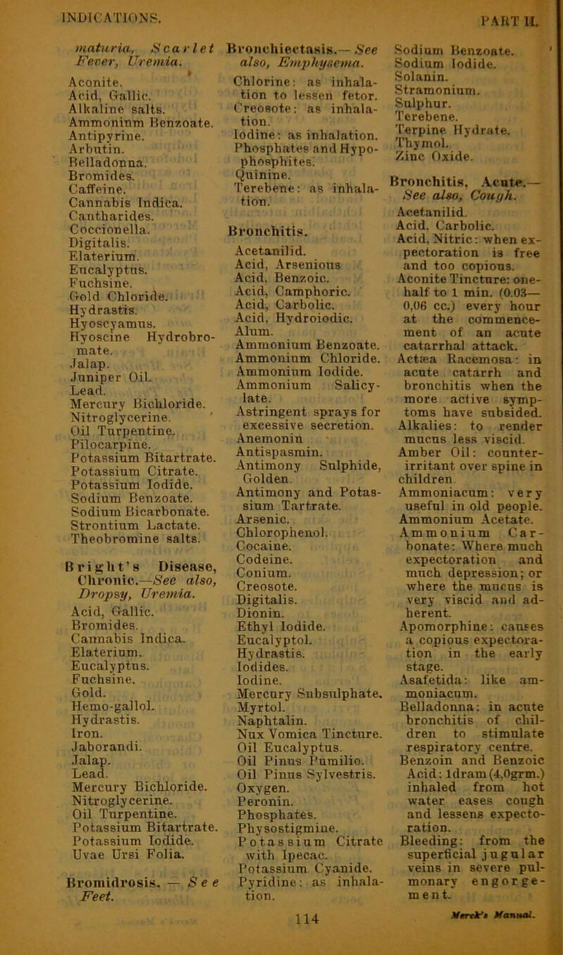 matnria, i^carlet Fever, Uremia. » Aconite, Acid, Gallic. Alkaline salts. Ammonintn Benzoate. Antipyrine. Arbntin. Belladonna. Bromides. Caffeine. Cannabis Indica. Cantharides. Coccionella. Digitalis. Elaterium, Encalyptns. Fuchsine. Gold Chloride. Hydrastis. Hyoscyamns. Hyoscine Hydrobro- mate. .lalap. Jnniper Oil. Lead. Mercury Bichloride. Nitroglycerine. Oil Turpentine. Pilocarpine. Potassium Bitartrate. Potassium Citrate. Potassium Iodide. Sodium Benzoate. Sodium Bicarbonate. Strontium Lactate. Theobromine salts. Bright’s Disease, Chronic.—See also, Dropsy, Uremia. Acid, Gallic. Bromides, Cannabis Indica. Elaterium. Eucalyptns. Fuchsine. Gold. Hemo-gallol. Hydrastis. Iron. Jaborandi. .Talap. Lead. Mercury Bichloride. Nitroglycerine. Oil Turpentine. Potassium Bitartrate. Potassium Iodide. Uvae Drsi Folia. Bromidrosis. — See Feet. Bronchiectasis.— See also, Fmphysenui. Chlorine: as inhala- tion to lessen fetor. Creosote: as inhala- tion. Iodine: as inhalation. Phosphates and Hypo- phosphites. Qninine. Terebene: as inhala- tion. Bronchitis. Aeetanilid. Acid, Arsenions Acid, Benzoic. Acid, Camphoric. Acid, Carbolic. Acid. Hydroiodic. Alum. Ammonium Benzoate. Ammonium Chloride. Ammonium Iodide. Ammonium Salicy- late. Astringent sprays for excessive secretion. Anemonin Antispasmin. Antimony .Sulphide, Golden. Antimony and Potas- sium Tartrate. Arsenic. Chlorophenol. Cocaine. Codeine. Conium. Creosote. Digitalis. Dionin. Ethyl Iodide. Eucalyptol. Hydrastis. Iodides. Iodine. Mercury Siibsnlphate. Myrtol. Naphtalin. Nux Vomica Tincture. Oil Eucalyptus. Oil Pinus Purailio. Oil Pinus Sylvestris. Oxygen. Peronin. Phosphates. Physostigmiue. Potassium Citrate with Ipecac. Potassium Cyanide. Pyridine: as inhala- tion. Sodium Benzoate. Sodium Iodide. Solanin. .Stramonium. Sulphur. Terebene. Terpine Hydrate. Thymol. Zinc Oxide. Bronchitis, .Acute.— See also, Couyh. Aeetanilid. Acid. Carbolic. Acid, Nitric: when ex- pectoration is free and too copious. Aconite Tincture: one- half to 1 min. (0.0.S— 0,06 cc.) every hour at the commence- ment of an acute catarrhal attack. Actsea Racemosa: in acute catarrh and bronchitis when the more active symp- toms have subsided. Alkalies: to render mucus less viscid. Amber Oil: counter- irritant over spine in children. Ammoniacum: very useful in old people. Ammonium Acetate. Ammonium Car- bonate: Where much expectoration and much depression; or where the mucus is very viscid and ad- herent. .Apomorphine: causes a copious expectora- tion in the early stage. Asafetida: like am- moniacum. Belladonna: in acute bronchitis of chil- dren to stimulate respiratory centre. Benzoin and Benzoic Acid: ldram(4,0grm.) inhaled from hot water eases cough and lessens expecto- ration. Bleeding: from the superficial jugular veins in severe pul- monary engorge- ment.