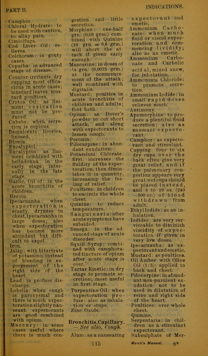 (’amphor. t:hloral Hydrate: to be used with caution, to allay pain. Cimicifuga. Cod Liver Oil: re- lieves. Colchicum: in gouty cases. Copaiba: in advanced stage of disease. Counter-irritants: dry cupping most effica- cious in acute cases; mustard leaves: mus- tard poultices. Croton Oil: as lini- ment; vesication must not be pro- duced. Cubebs: when secre- tion is copious. Demulcents: licorice, linseed. Dionin. Eucalyptol. Eucalyptus: as lini- ment combined with belladonna in the early stage; inter- nally in the late stage. Garlic, Oil of: in the acute bronchitis of children. Heroin. Ipecacuanha: when expectoration is scanty, dryness in chest, ipecacuanha in large doses; also when expectoration has become more abundant hut diffi- cult to expel. Iron. Jalap: with bitartrate of potassium instead of bleeding in en- gorgement of the right side of the heart. Lead: in profuse dis- charge. Lobelia: when cough is paroxysmal and there is much expec- toration slightly nau- seant. expectorants are good combined with opium. Mercury: in some cases useful where there is much con- gestion and little secretion. Morphine: one-half grn. (0,03 grm.) com- bined with Quinine (10 grn. = 0,6 grm.) will abort the at- tack if given early enough. Muscarine: in doses of >H grn. (0,0075 grm.) at the commence- ment of the attack; well combined with digitalis. Mustard: poultice in acute bronchitis of children and adults; foot bath. Opium: as Dover’s powder to cut short attack, and along with expectorants to lessen cough. Peronin. Pilocarpine: in abun- dant exudation. Potassium Chlorate: first increases the fluidity of the expec- toration, then dimin- ishes it in quantity, increasing the fee- ling of relief. Poultices: in children to encircle the whole chest. Quinine: to reduce temperature. Sanguin aria: after acute symptoms have subsided. Senega: in the ad- vanced stage of acute disorder. Squill Syrup: combi- ned with camphora- ted tincture of opium after acute stage is over.'^' ' ' Tartar Emetic: in dry stage to promote se- cretion; most useful in first stage. Turpentine Oil: when expectoration pro- fuse: also as initia- tion or stupe. Zinc Oxide. Bronchitis,Capillary. — See also, Cough. Alum: as a nauseating exiJCCtorant and emetic. Ammonium C a r b o - nate: when much fluid or viscid expec- toration and com- mencing lividity; also as an emetic. Ammonium Carbo- nate and Carbolic acid ail, mixed anew, for inhalation. Ammonium Chloride; to promote secre- tion. Ammonium Iodide: in small rapid ddses relieves much. Antimony. Apomorphiue: to pro- duce a plentiful fluid secretion; also as nauseant expecto- rant. Camphor: as expecto- rant and stimulant. Cupping: four to six dry cups over the back often give very great relief, and if the pulmonary con- gestion appears very great wet cups should be placed instead, and 8 to 10 oz. (240 —300 cc.) of blood withdrawn from adult. Ethyl Iodide: as an in- halation. Iodides: are very ser- viceable to diminish viscidity of expec- toration if given in very low doses. Ipecacuanha: as ex- pectorant and emetic. Mustard: as poultices. Oil Amber with Olive Oil (1:3): applied to back and chest. Pilocarpine: in abund- ant non-purulent ex- udation: not to be used in dilatation of veins and right side of the heart. Poultices: over whole chest. Quinine. Serpentaria: in chil- dren as a stimulant expectorant. Subsulphate of Mer- J 15 tferck*a Manual.