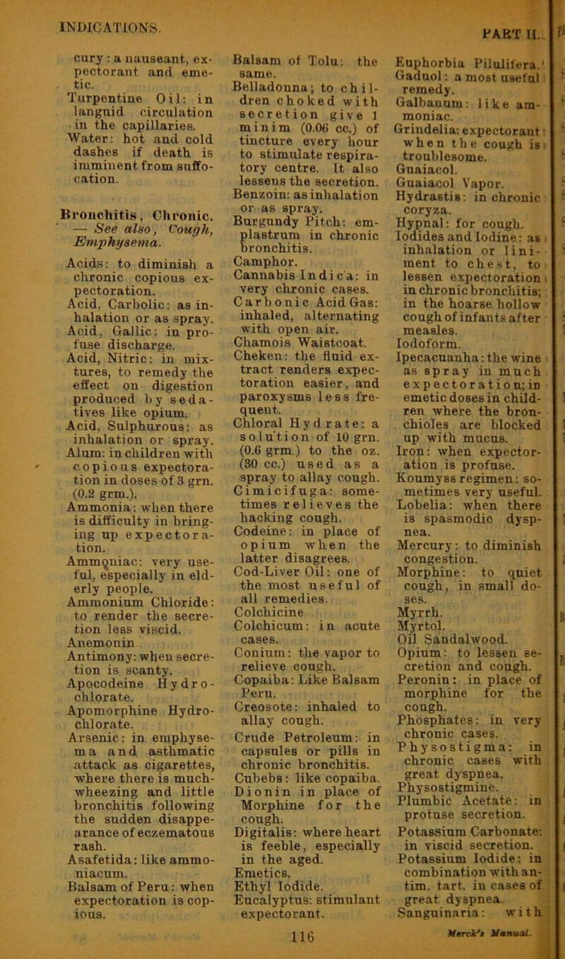 PART a. cury; a nuuseant, ex- pectorant and eme- tic. Turpentine Oil; in languid circulation in the capillaries. Water; hot and cold dashes if death is imminent from suffo- cation. Bronchitis, Olironic. — See also, Cough, Emphysema. Acids; to diminish a chronic copious ex- pectoration. Acid, Carbolic; as in- halation or as spray. Acid, Gallic; in pro- fuse discharge. Acid, Nitric; in mix- tures, to remedy the effect on digestion produced by seda- tives like opium. Acid, Sulphurous; as inhalation or spray. Alum; in children with copious expectora- tion in doses of 3 grn. (0.2 grm.). Ammonia; when there is difficulty in bring- ing up expectora- tion. Ammoniac; very use- ful, especially in eld- erly people. Ammonium Chloride; to render the secre- tion less viscid. Anemonin Antimony; when secre- tion is scanty. Apocodeine Hydro- chlorate. Apomorphine Hydro- chlorate. Arsenic; in emphyse- ma and asthmatic attack as cigarettes, where there is much- wheezing and little bronchitis following the sudden disappe- arance of eczematous rash. Asafetida; like ammo- niacum. Balsam of Peru; when expectoration is cop- ious. Balsam of Tolu; the same. Belladonna; to chil- dren choked with secretion give 1 minim (0.06 cc.) of tincture every hour to stimulate respira- tory centre. It also lessens the secretion. Benzoin; as inhalation or as spray. Burgundy Pitch; em- lastrum in chronic ronchitis. Camphor. Cannabis Indica; in very chronic cases. Carbonic Acid Gas; inhaled, alternating w'ith open air. Chamois Waistcoat. Cheken; the fluid ex- tract renders expec- toration easier, and paroxysms less fre- quent. Chloral Hydrate; a solu'tion of 10 grn. (0.6 grm.) to the oz. (80 cc.) used as a spray to allay cough. Cimicifuga; some- times relieves the hacking cough. Codeine; in place of opium when the latter disagrees. Cod-Liver Oil; one of the most useful of all remedies. Colchicine Colchicum; in acute cases. Conium; the vapor to relieve cough. Copaiba; Like Balsam Peru. Creosote; inhaled to allay cough. Crude Petroleum; in capsules or pills in chronic bronchitis. Cubebs; like copaiba. Dionin in place of Morphine for the cough. Digitalis; where heart is feeble, especially in the aged. Emetics. Ethyl Iodide. Eucalyptus; stimulant expectorant. 116 Euphorbia Pilulifera.' Gaduol; a most useful remedy. Galbauum; like am- moniac. Grindelia; expectorant when the cough is troublesome. Gnaiacol. Guaiacol Vapor. Hydrastis; in chronic coryza. Hypnal; for cough. Iodides and Iodine; as inhalation or lini- ment to chest, to lessen expectoration in chronic bronchitis; in the hoarse hollow cough of infants after measles. Iodoform. Ipecacuanha; the wine as spray in much expectoration; in emetic doses in child- ren where the bron- chioles are blocked up with mucus. Iron; when expector- ation is profuse. Koumyssregimen; so- metimes very useful. Lobelia; when there is spasmodic dysp- nea. Mercury; to diminish congestion. Morphine; to quiet cough, in small do- ses. Myrrh. Myrtol. Oil Sandalwood. Opium; to lessen se- cretion and cough. Peronin; in place of morphine for the cough. Phosphates; in very chronic cases. Physostigma; in chronic cases with great dyspnea. Physostigmine. Plumbic Acetate; in profuse secretion. Potassium Carbonate; in viscid secretion. Potassium Iodide: in combination with an- tim. tart, in cases of great dyspnea. Sanguinaria: with Hunual.