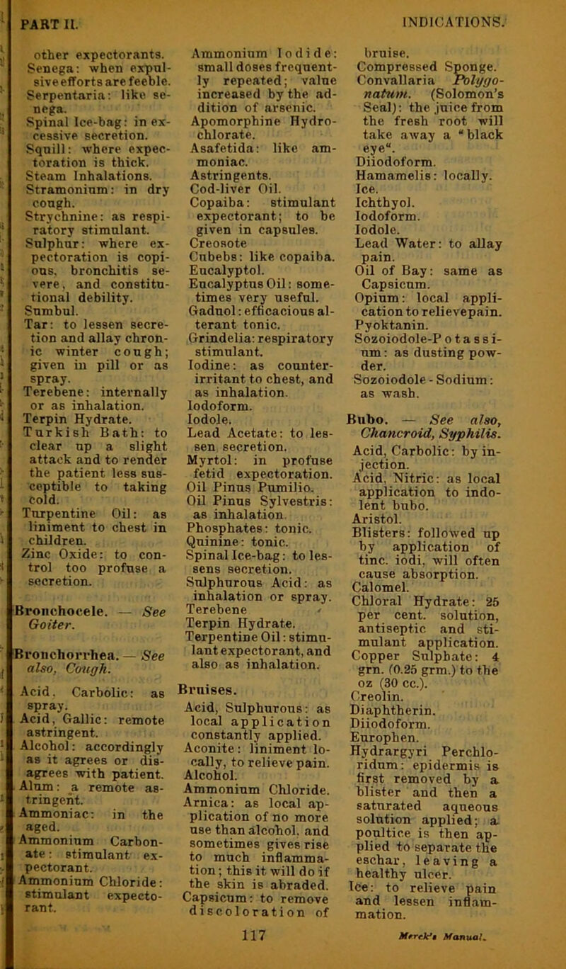 ,1 other expectorants. ^ Senega; when expul- sive efforts are feeole. Serpentaria; like se- nega. Spinal Ice-bag: in ex- ' cessive secretion. Squill: where expec- toration is thick. Steam Inhalations. Stramonium: in dry cough. Strychnine: as respi- I' ratory stimulant. Sulphur: where ex- pectoration is copi- ' ons, bronchitis se- ' vere, and constitu- ' tional debility. ‘ Sumbul. Tar: to lessen secre- tion and allay chron- ■ ic winter cough; * given in pill or as * spray. *■ Terebene: internally •, or as inhalation. * Terpin Hydrate. Turkish Hath: to clear up a slight attack and to render the patient less sus- - coptible to taking J cold. ' Turpentine Oil: as liniment to chest in j children. Zinc Oxide: to con- * trol too profuse a ^ secretion. Broiichocele. — See Goiter. Broiichorrhea. — See j also, Cough. ' Acid. Carbolic: as spray. 1 Acid, Gallic: remote astringent. * Alcohol: accordingly * as it agrees or dis- agrees with patient. Alum: a remote as- - tringeiit. Ammoniac; in the ' aged. Ammonium Carbon- : ate: stimulant ex- pectorant. Ammonium Chloride: stimulant expecto- rant. Ammonium Iodide: small doses frequent- ly repeated; value increased by the ad- dition of arsenic. Apomorphine Hydro- chlorate. Asafetida: like am- moniac. Astringents. Cod-liver Oil. Copaiba: stimulant expectorant; to be given in capsules. Creosote Cnbebs; like copaiba. Eucalyptol. Eucalyptus Oil; some- times very useful. Gadnol: efficacious al- terant tonic. Grindelia; respiratory stimulant. Iodine: as counter- irritant to chest, and as inhalation. Iodoform, lodole. Lead Acetate: to les- sen secretion. Myrtol: in profuse fetid expectoration. Oil Finns Pumilio. Oil Finns Sylvestris: as inhalation. Phosphates; tonic. Quinine: tonic. Spinal Ice-bag: to les- sens secretion. Sulphurous Acid: as inhalation or spray. Terebene • Terpin Hydrate. Terpentine Oil; stimu- lant expectorant, and also as inhalation. Bruises. Acid, Sulphurous: as local application constantly applied. Aconite: liniment lo- cally, to relieve pain. Alcohol. Ammonium Chloride. Arnica; as local .ap- plication of no more use than alcohol, and sometimes gives rise to much inflamma- tion ; this it will do if the skin is abraded. Capsicum: to remove discoloration of bruise. Compressed Sponge. Convallaria Polygo- natum. (Solomon’s Seal); the Juice from the fresh root will take .away a “black eye“. Diiodoform. Hamamelis: locally. Ice. Ichthyol. Iodoform. lodole. Lead Water: to allay pain. Oil of Bay: same as Capsicum. Opium: local appli- cation to relievepain. Pyoktanin. Sozoiodole-P o t a s s i- nm: as dusting pow- der. Sozoiodole - Sodium; as wash. Bubo. — See also. Chancroid, Syphilis. Acid, Carbolic; by in- jection. Acid, Nitric: as local application to indo- lent bubo. Aristol. Blisters: followed up by application of tine, iodi, will often cause absorption. Calomel. Chloral Hydrate: 25 per cent, solution, antiseptic and sti- mulant application. Copper Sulphate; 4 grn. 10.25 grm.) to the oz (30 cc.). Creolin. Diaphtherin. Diiodoform. Europhen. Hydrargyri Perchlo- ridum: epidermis is first removed by a blister and then a saturated aqueous solution applied; a poultice is then ap- plied to separate the eschar, leaving a healthy ulcer. Ice: to relieve pain and lessen infl.am- mation.