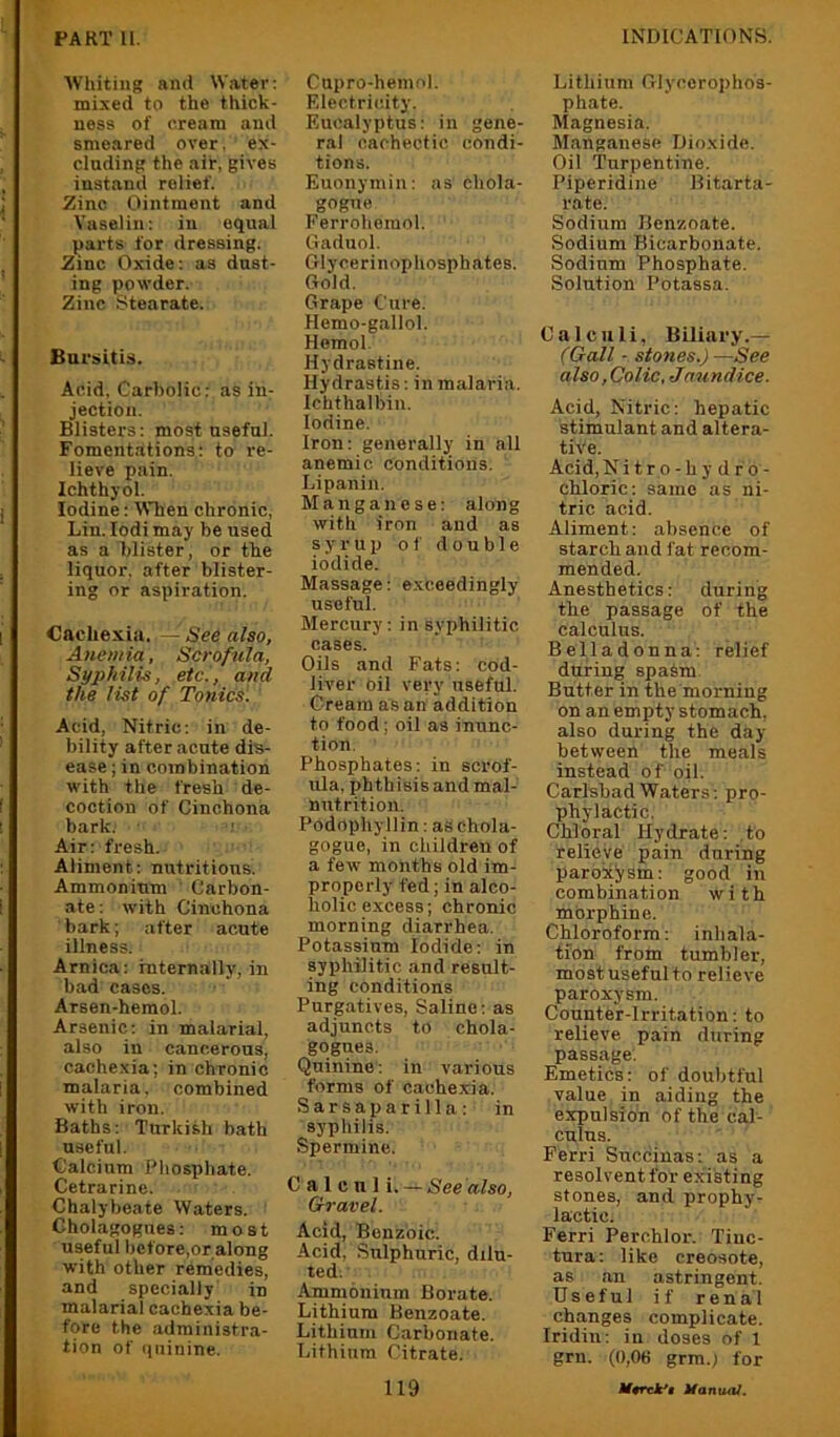 ■\Vhiting and Water; mixed to the thick- ness of cream and smeared over, ex- cluding the air, gives instand relief. Zinc Ointment and Vaselin: in equal parts for dressing. Zinc Oxide: as dust- ing powder. Zinc Stearate. Bursitis. Acid. Carbolic: as in- jection. Blisters: most useful. Fomentations: to re- lieve pain. Ichthyol. Iodine: tVhen chronic, Lin. lodi may be used as a blister, or the liquor, after blister- ing or aspiration. Cachexia. — See also, Anemia, Scrofula, Syphilis, etc'., and the list of Tonics. Acid, Nitric: in de- bility after acute dis- ease ; in combination with the fresh de- coction of Cinchona bark. Air: fresh. Aliment: nutritions. Ammonium ' Carbon- ate; with Cinchona bark; after acute illness. Arnica: internally, in had cases. Arsen-hemol. Arsenic; in malarial, also in cancerous, cachexia; in chronic malaria, combined with iron. Baths; Turkish bath useful. Calcium Phosphate. Cetrarine. Chalybeate Waters. Gholagogues: most useful hcfore,or along with other remedies, and specially in malarial cachexia be- fore the administra- tion of (|iiinine. Cnpro-hemol. Filectric.ity. Eucalyptus: in gene- ral cachectic condi- tions. Euonymin: as chola- gogne Ferrohemol. Gaduol. Glycerinophosphates. Gold. Grape Cure. Hemo-gallol. Homol. Hydrastine. Hydrastis; in malaria. Ichthalbin. Iodine. Iron; generally in all anemic conditions. Lipanin. Manganese: along with iron and as syrup of double iodide. Massage: exceedingly useful. Mercury: in syphilitic cases. Oils and Fats: cod- liver Oil very useful. Cream as an addition to food; oil as inunc- tion. Phosphates: in scrof- ula, phthisis and mal- nutrition. Podophyllin: as ehola- gogue, in children of a few months old im- properly fed; in alco- holic excess; chronic morning diarrhea. Potassium Iodide; in syphilitic and result- ing conditions Purgatives, Saline; as adjuncts to chola- gogues. Quinine; in various forms of cachexia. Sarsaparilla: in syphilis. Spermine. Calcnl See'also. Gravel. Acid, Benzoic. Acid, Sulphuric, dilu- ted. Ammonium Borate. Lithium Benzoate. Lithium Carbonate. Lithium Citrate. 119 Lithium Glycerophos- phate. Magnesia. Manganese Dioxide. Oil Turpentine. Piperidine Bitarta- rate. Sodium Benzoate. Sodium Bicarbonate. Sodium Phosphate. Solution Potassa. Calculi, Biliary.— (Gall - stones.) —See also, Colic, Jmind ice. Acid, Nitric: hepatic stimulant and altera- tive. Acid, N i t r o - h y d r o - chloric: same as ni- tric acid. Aliment: absence of starch and i'at recom- mended. Anesthetics: during the passage of the calculus. Belladonna; relief during spasm Butter in the morning on an empty stomach, also during the day between the meals instead of oil. Carlsbad Waters; pro- phylactic. Chloral Hydrate: to relieve pain during parok'ysm: good in combination with morphine. Chloroform: inhala- tion from tumbler, most useful to relieve paroxysm. Counter-Irritation: to relieve pain during passage. Emetics: of doubtful value in aiding the expulsion of the cal- culus. Ferri Succinas: as a resolvent for existing stones, and prophy- lactic. Ferri Perchlor. Tiuc- tura: like creosote, as an astringent. Useful if renal changes complicate. Iridiu: in doses of 1