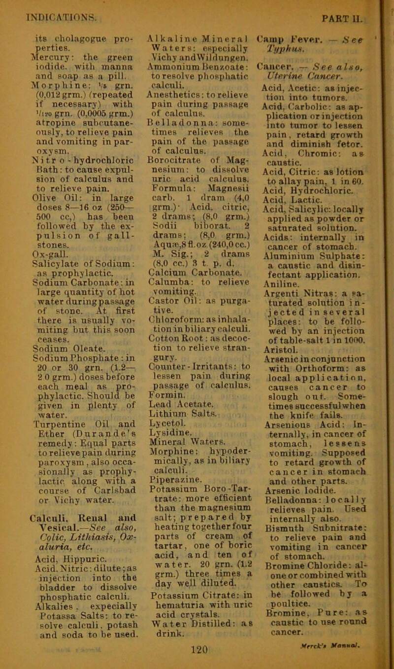its cholagogne pro- perties. Mercury: the green iodide, witli manna and soap as a pill. Morphine: '.'s grn. (0,012 grm.) (repeated if necessary) with Viso grn. (0,0005 grm.) atropine subcutane- ously, to relieve pain and vomiting in par- oxysm. Nitr o - hydrochloric Bath: to cause expul- sion of calculus and to relieve pain. Olive Oil; in large doses 8—16 oz (250— 500 cc,) has been followed by the ex- pulsion of gall- stones. Ox-gall. Salicylate of Sodium: as prophylactic. Sodium Carbonate : in large quantity of hot water during passage of stone. At first there is usually vo- miting but this soon ceases. Sodium Oleate. Sodium Phosphate; in 20 or 30 grn. (1.2— 2 0 grm.) doses before each meal as pro- phylactic. Should be given in plenty of water. Turpentine Oil and Ether (Durande’s remedy: Efiual parts to relieve pain during paroxysm, also occa- sionally as prophy- lactic. along with a course of Carlsbad or Vichy water. Calculi. Reual and Vesical.—See also, Colic, Lithiasis, Ox- aluria, etc. Acid, Hippuric. Acid. Nitric; dilute; as injection into the bladder to dissolve phosphatic calculi. Alkalies. expecially Potassa Salts: to re- solve calculi, potash and soda to be used. •Alkaline Mineral Waters; especially Vichy andWildungen. Ammonium Benzoate; to resolve phosphatic calculi. Anesthetics: to relieve pain during passage of calculus. Belladonna: some- times relieves the pain of the passage of calcnlns. Borocitrate of Mag- nesium: to dissolve uric acid calculus. Formula: Magnesii carb. 1 dram (4,0 grm.)' Acid, citric, 2 drams; (8,0 grm.) Sodii biborat. 2 drams; (8,0 grm.) Aqua;,8fl.oz (240,0cc.) M. Sig.; 2 drams (8,0 cc.) 3 t p. d. Calcium Carbonate. Calumba: to relieve vomiting. Castor Oil; as purga- tive. Chloroform: as inhala- tion in biliary calculi. Cotton Root: as decoc- tion to relieve stran- gury. Counter - Irritants: to lessen pain during passage of calculus. Formin. Lead Acetate. Lithium Salts. Lycetol. Lysidine. Mineral Waters. Morphine: hypoder- mically, as in biliary calculi. Piperazine. Potassium Boro-Tar- trate: more efficient than the magnesium salt; prepared by heating together four parts of cream of tartar, one of boric acid, and ten of water. 20 grn. (1.2 grm.) three times a day well diluted. Potassium Citrate: in hematuria with uric acid crystals. Water Distilled: as drink. 120 Camp Fever. — See TuphiVi. Cancer. — See also, Uterine Cancer. Acid, .Acetic: as injec- tion into tumors. Acid, Carbolic: as ap- plication or injection into tumor to lessen pain, retard growth and diminish fetor. Acid, Chromic: as caustic. Acid, Citric: as lotion to allay pain, 1 in 60. Acid, Hydrochloric. Acid, Lactic. Acid, Salicylic: locally applied as powder or saturated solution. Acids: internally in cancer of stomach. Aluminium Sulphate: a caustic and disin- fectant application. Aniline. Argenti Nitras: a sa- turated solution i n - jected in several places: to be follo- wed by an injection of table-salt 1 in lOOO. Aristol. Arsenic in conjunction with Orthoform: as local application, causes cancer to slough out. Some- times successful when the knife fails. Arsenious Acid: In- ternally. in cancer of stomach, lessens vomiting. Supposed to retard growth of cancer in stomach and other parts. Arsenic Iodide. Belladonna: locally relieves pain. Used internally also. Bismuth Subnitrate: to relieve pain and vomiting in cancer of stomach. Bromine Chloride: al- one or combined with other caustics. To be followed by a poultice. Bromine, Pure; as caustic to use round cancer. Mrrcff ManmaJ.