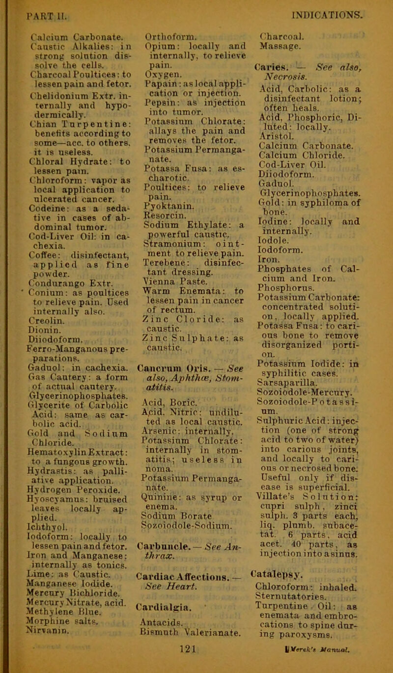 C'aloium Carbonate. Caustic Alkalies: in strong solution dis- solve the cells. Charcoal Poultices: to lessen pain and fetor. Chelidonium Extr. in- ternally and hypo- dermically. Chian Turpentine: benefits according to some—acc. to others, it is useless, t^hloral Hydrate: to lessen pain. Chloroform: vapor as local application to ulcerated cancer. Codeine: as a seda- tive in cases of ab- dominal tumor. Cod-Liver Oil: in ca- chexia. Coffee: disinfectant, applied as fine powder. Condurango Extr. Conium: as poultices to relieve pain. Used internally also. Creolin. Dionin. Diiodoform. Ferro-Manganous pre- parations. Gaduol: in cachexia. Gas Cautery: a form of actual cautery. Glycerinophosphates. Glycerite of Carbolic Acid: same as car- bolic acid. Gold and Sodium Chloride. Hematoxylin Extract: to a fungous growth. Hydrastis: as palli- ative application. Hydrogen Peroxide. Hyoscyamus: bruised leaves locally ap- plied. Ichthyol. Iodoform: locally to lessen pain and fetor. Iron and Manganese: internally as tonics. Lime: as Caustic. Manganese Iodide. Mercury IJichloride. -Mercury Nitrate, acid. Methylene Hlue. Morphine salts. Nirvanin. Orthoform. Opium: locally and internally, to relieve pain. Oxygen. Papain: as local appli- cation or injection. Pepsin: as injection into tumor. Potassium Chlorate: allays the pain and removes the fetor. Potassium Permanga- nate. Potassa Fnsa: ns es- charotic. Poultices: to relieve pain. Pyoktanin. Resorcin. Sodium Ethylate: a powerful caustic. Stramonium: o i n t - ment to relieve pain. Terebene: disinfec- tant dressing. Vienna Paste. Warm Enemata: to lessen pain in cancer of rectum. Zinc Cloride: as caustic. Zinc Sulphate: as caustic. Oaiicrum Oris. — See also, Ap/ithce, Stom- atitis. Acid, Boric. A,cid. Nitric: undilu- ted as local caustic. Arsenic: internally. Potassium Chlorate: internally in stom- atitis ; useless in noma. Potassium Permanga- nate. Quinine: as syrup or enema. Sodium Borate Sozoiodole-Sodium. Carbuncle. — See An- thrax. Cardiac Affections. — See Heart. Cardialffia. Antacids. Bismuth Valerianate. 121 Charcoal. Massage. Caries. — See also. Necrosis. Acid, Carbolic: as a disinfectant lotion; often heals. Acid, Phosphoric, Di- luted: locally. Aristol. Calcium Carbonate. Calcium Chloride. Cod-Liver Oil. Diiodoform. Gaduol. Glycerinophosphates. Gold: in syphiloma of bone. Iodine: locally and internally, lodole. Iodoform. Iron. Phosphates of Cal- cium and Iron. Phosphorus. Potassium Carbonate: concentrated soluti- on, locally applied. Potassa Fnsa: to cari- ous bone to remove disorganized porti- on. Potassium Iodide: in syphilitic cases. Sarsaparilla. Sozoiodole-Mercury. Sozoiodole-P o t assi- um. Sulphuric Acid: injec- tion (one of strong acid to two of water) into carious joints, and locally to cari- ous or necrosed bone. Useful only if dis- ease is superficial. Villate’s Solution: cupri sulph, zinci sulph. 3 parts each, liq. plumb, snbace- tat. 6 parts, acid acet. 40 parts, as injection into asinus. Catalepsy. Chloroform: inhaled. Sternutatories. Turpentine Oil: as enemata and embro- cations to spine dur- ing paroxysms. LITwcfc'* Manual.