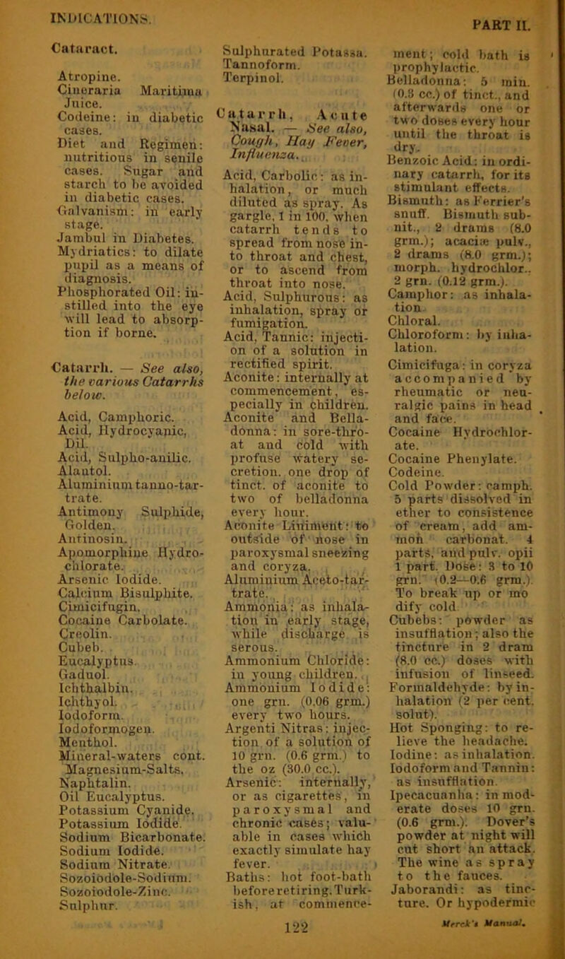 PART II. Catiiriict. Atropine. Cineraria Marithna Juice. Codeine: in diabetic cases. Diet and Regimen: nutritious in senile cases. Sugar and starch to 1>e avoided in diabetic cases. Galvanism: in early stage. Jambul in Diabetes. Mydriatics: to dilate puijil as a means of diagnosis. Phosphorated Oil: in- stilled into the eye will lead to absorp- tion if borne. Catarrh. — See also, the various Catarrhs below. Acid, Camphoric. Acid, Hydrocyanic, DU. Acid, Snlpho-anilic. Alantol. Aluminium tanno-tar- trate. Antimony Sulphide, Golden. Autinosin. Apomorphine Hydro- chlorate. Arsenic Iodide. Calcium Bisulphite. Cimicifugin. Cocaine Carbolate. Creolin. Cubeb. Eucalyptus. Gaduol. Ichthalbin. Ichthyol. Iodoform. lodoformogen. Menthol. Mineral-waters cont. Magnesium-Salts. Naphtalin. Oil Eucalyptus. Potassium Cyanide. Potassium Iodide. Sodium Bicarbonate. Sodium Iodide. Sodium Nitrate. Sozoiodole-Sodium. Sozoiodole-Zinc. Sulphur. Sulphurated Potassa. Tannoforrn. Terpinol. Catarrh, .Acute Nasal. ,— See also, Cough, Hay Feoer, Influenza., Acid, Carbolic: as in- halation, or much diluted as sx>ray. As gargle, 1 in 100, when catarrh tends to spread from nose in- to throat and chest, or to ascend from throat into nose. Acid, Sulphurous: as inhalation, spray or fumigation. Acid, Tannic: injecti- on of a solution in rectified spirit. Aconite: internally at commencement, es- pecially in children. Aconite and Bella- donna: in sore-thr'o- at and cold with profuse watery se- cretion. one drop of tinct. of aconite to two of belladonna every hour. Aconite Liniment; to outside of liose in paroxysmal sneezing and coryza, , Aluminium Aceto-tar- trate., Ammonia: as inhala- tion in .early stage, while discharge is serous. . Ammonium Chloride; in young children. . Ammonium Iodide*: one grn. (0.06 grm.) every two hours. Argenti Nitras: injec- tion, of a solution of 10 grn. (0.6 grm.l to the oz (30.0 cc.). Arsenic: internally, or as cigarettes , in paroxysmal and chronic cases; valu- able in cases which exactly simulate hay fever. > Baths: hot foot-bath before retiring. Turk- ish. at commence- ment ; cold bath is prophylactic. Belladonna; 5 min. fO.3 cc.) of tinct., and afterwards one or two doses every hour until the throat is dry. Benzoic Acid : in ordi- nary catarrh, for its stimulant effects. Bismuth: as Perrier's snuff. Bismuth sub- nit., a drams (8.0 grm. ); acaciic pulv., 2 drams (8.0 grm.); morph, hydrochlor.. 2 grn. (0.12 grm.). Camphor: as inhala- tion Chloral. Chloroform; by inha- lation. Cimicifuga: in coryza accompanied by rheumatic or neu- ralgic pains in head and face. Cocaine Hydrochlor- ate. Cocaine Phenylate. Codeine. Cold Powder; camph. 5 parts dissolved in ether to consistence of cream, add am- moh carbonat. 4 parts, and pulv. opii 1 part. Dose: 3 to 10 grn. 10.2—0.6 grm.l. To break up or mo dify cold Cubebs; powder as insufflation; also the tincture in 2 dram (8.0 cc.) doses with infusion of linseed. Formaldehyde: by in- halation (2 per cent, solut). Hot Sponging; to re- lieve the headache. Iodine; as inhalation. Iodoform and T.annin; as insufflation. Ipecacuanha: in mod- erate doses 10 grn. (0.6 grm.). Dover’s powder at night will cut short an attack. The wine as spray to the fauces. Jaborandi: as tinc- ture. Or hypodermic 1-22 Ufrck't Hanual,