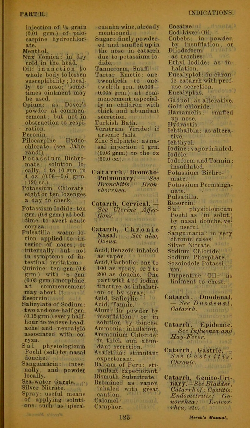 injection of ’'e (?rain (0.01 grm.) of pilo- carpine hydrochlor- atc. Menthol. Nnx Vomica; in dry cold in the head. Oil; inunction to whole body to lessen susceptibility; local- ly to nose; some- times ointment may be used. Opium; as Dover’s powder at commen- cement; but not in obstruction to respi- ration. Peronin. Pilocarpine Hydro- chlorate (see Jabo- randi). Potassium Bichro- mate; solution lo- cally, 1 to 10 grn.in 4 oz (0.06—0.6 grm. ; 120 cc.). Potassium Chlorate; eight or ten lozenges a day to check. Potassium Iodide; ten grn. (^0.6 grm.) at bed- time to avert acute coryza. Pulsatilla; warm lo- tion applied to in- terior of nares; or internally but not in symptoms of in- testinal irritation. Quinine; ten grn. (0.6 grm.) with ',2 grn. (0.03 grm.) morphine, a t commencement may abort it. Resorcin. Salicylate of Sodium; two and one-half grn. (0.16 grm.) every half- hour to relieve head- ache and neuralgia associated with co- ryza. Sal physiologicum Poehl (soL) by nasal douche.- Sanguinaria; inter- nally, and powder locally. Sea-water Qa.tgle. •, Silver Nitrate. Spray; useful means of applying soluti- ons such a.a ipeca- cuauha wine, already mentioned. Sugar; finely powder- ed and snuffed up in the nose in catarrh due to potassium io- dide. Tannoform, Snuff. Tartar Emetic; one- twentieth to one- twelfth grn. (0.003— 0.006 grm.) at com- mencement, especial- ly in children with thick and abundant secretion. Turkish Bath. Veratrum Viride; if arsenic fails. Zinc Sulphate; as na- sal injection 1 grn. (0.06 grm.) to the oz (30.0 cc.). Catarrh, Broncho- Pulmoiiary. — See Bronchitis, Bron- chorrhea. Catarrh, Cervical. — See Uterme Affec- tions. Catarrh, Chronic Nasal. — See also, Ozena. Acid, Benzoic; inhaled as vapor. Acid, Carbolic; one to 100 as spray, or 1 to 200 as douche. One part with 4 of iodinfe tincture as inhalati- on or by spray. Acid, Salicylic Acid. Tannic. Alum;' in powder by insufflation, or in solution by dofiche. Ammonia; inlialation. Ammonium ChloridC; in thick and abun- dant secretion. Asafetida; stimulant expectorant. Balsam of Peru; sti- mulant expectorant. Bismuth Subnitrate. Bromine; as vapor, inhaled with great caution. Calomel.' Camphor. Cocaine. Cod-Liver Oil. Cubebs; in powder, by insufflation, or Diiodoform. as troches. Ethyl Iodide; as in- halation. Eucalyptol: in chron- ic catarrh with prof- use secretion. Eucalyptus. Gaduol; as alterative. Gold chloride. Hamamelis; snuffed up nose. Hydrastis. Ichthalbin; as altera- tive. Ichthyol. Iodine; vapor inhaled, lodole. Iodoform and Tannin; insufflated. Potassium Bichro- mate. Potassium Permanga- nate. Pulsatilla. Resorcin. S a 1 physiologicum Poehl as (in solut.) by nasal douche, ve- ry useful. Sanguinaria; in vpry chronic cases Silver Nitrate. ' Sodium Chloride: ■ Sodium Phosphate. Sozoiodole-Potassi- um. ■ Turpentine Oil; as liniment to chest. Catarrh, Duodenal. — See Duodenal, CatarVh. Catarrh. Epidemic. — Sec lnfiuen,ta and Hay-Fever. Catarrh, Gastric. See Gastritis, Chronic. Catarrh, Genito-Uri- mxvy.—S'ec Bladder, Catarrh of; Cystitis; Endometritis; Go- norrhea ; Lencor- rhea, etc.