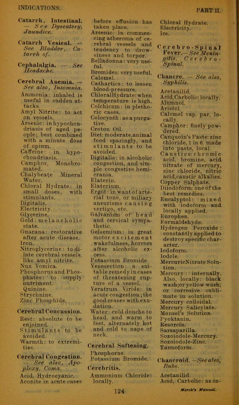 TART II. Catarrh, InteNtiiial. — See Dyaentery, Jaundice. Catarrh Vesical. —i- See Bladder, Ca- tarrh of. Cephalalgia. — See Headache. Cerebral Anemia. — See also, hiaoninia. Ammonia: inhaled is useful in sudden at- tacks. Amyl Nitrite: to act on vessels. Arsenic: in hypochon- driasis of aged pe- ople; best combined with a minute dose of opium. Caffeine: in hypo- chondriasis. Camphor, Monobro- mated. Chalybe.ate Mineral Water. Chloral Hydrate: in small doses, with stimulants. Digitalis. Electricity. Glycerine. Gold: melancholic state. Guarana: restorative after acute disease. Iron. Nitroglycerine: to di- late cerebral vessels, like amyl nitrite. Nux Vomica. Phosphorus and Phos- phates : to supply nutriment. Quinine. Strychnine. Zinc Phosphide. Cerebral Concussion. Rest: absolute to be en.ioined. Stimulants to be avoided. Warmth: to extremi- ties. Oerebi’al Congestion. — See also, Apo- plexy, Coma. Acid, Hydrocyanic. Aconite in acute cases before effusion has taken place. Arsenic: in commen- cing atheroma of ce- rebral vessels .and tendency to drow- siness and torpor. Belladonna: very use- ful. Bromides: very useful. Calomel. Cathartics: to lessen blood-pressure. ChioralHydrate: when temperature is high. Coichicum: in pletho- ric cases. Colocynth: as a purga- tive. Croton Oil. Diet: moderate,animal food sparingly, and stimulants to be avoided. Digitalis: in alcoholic congestion, and sim- ple congestive hemi- crania. Elaterin. Elaterium. Ergot: in want of arte- rial tone, or miliary aneurisms causing vertigo, etc. Galvanism of head and cervical sympa- thetic. Gelseminm: in great motor excitement wakefulness, horrors after alcoholic ex- cess. Potassium Bromide Venesection: a sui- table remedy in cases of threatening rup- ture of a vessel. Veratrum Viride: in acute congestion; the good ceases with exu- dation. Water: cold douche to head, and warm to feet, alternately hot and cold to nape of neck. Cerebral Softening. Phosphorus. Potassium Bromide. Cerebritis. Ammonium Chloride: locally. Chloral Hydrate. Electricity. Ice. C c r e b r o - .S p i n a 1 Fever.— See Menin- gitis. C er eh r 0 - Spinal. Chancre. — See also. Syphilis. Acetanilid. Acid,Carbolic: locally. Alumnol. Aristol. Calomel vap. par. lo- cally. Camphor: finely pow- dered. Canquoin’s Paste: zinc chloride, 1 in 6, made into paste, local. C a n B t i c s: c h r o mi c acid, bromine, acid nitrate of mercury, zinc chloride, nitric acid,canstic alkalies. Copper Sulphate. Diiodoform: one of the best remedies. Encalyptol: mixed with iodoform and locally applied. Europhen. Formaldehyde. Hydrogen Peroxide : constantly applied to destroy specific char- acter. Iodoform. lodole. MercuricNitrate Solu- tion. Mercury : internally. Also, locally: black wash;or yellow wash; or corrosive subli- mate in solution. Mercury colloidal. Mercury Salicylate. Monsel's Solution. Pyoktanin. Resorcin. Sarsaparilla. Sozoiodole-Mercnry. Sozoiodole-Zinc. Tannoform. Chancroid. —Seealso, Bubo. Acetanilid. Acid, Cnrbolic: as in-