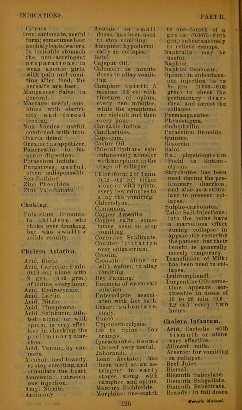 INIMCAT10N8. I'AKT H. Citrate. Iron: carbonate, usefnl form; sometimes best as chalybeate waters. In irritable stomach the non-astringent preparations: in weak anemic girls, with pain and vomi- ting after food, the persalts are best. Manganese Salts: in general. Massage: useful, com- bined with electri- city and forced feeding. Nux Vomica: useful, combiued with iron. Ovaria dried. Orexinc: as appetizer. Pancreatin : to int- prove digestion. Potassium Iodide. Purgatives: useful, often indispensable. Sea-Iiathing. Zinc Phosphide. Zinc Valerianate, Choking;. Potassium Bromide: in children who choke over drinking, but who swallow solids readily. Cholera .Asiatica. Acid. Boric. Acid, Carbolic: 2 min. (0.12 cc.) along with 2 grn. (0.12 grm.) of iodine, every hour. Acid. Hydrocyanic. Acid, Lactic. Acid, Nitric- Acid, Phosi>horic. Acid. Sulphuric, Dilu- ted: alone, or with opium, is very effec- tive in checking the ]) r e 1 i m i n a r y diar- rhea. Acid. Tannic, by ene- meta Alcohol: iced brandy, to stop vomiting, and stimulate the heart. Ammonia: intraven- ous injection. Amyl Nitrite. Antimony. Arsenic: in small doses, has been used to stop vomiting. Atropine: hypodermi- cally in collapse. Betol. Cajeput Oil. Calomel: in minute doses to allay vomit- ing. Camphor Spirit: 5 mimms (0.8 cc; with tincture of opium, every ten minutes, while the symptoms are violent: and then every hour. Cannabis indica. Cantharides. Capsicum. Castor Oil. Chloral Hydrate: sub- cntaneously. alone,or with morphine, in the stage of collapse. Chloroform; 2 or 3 min. (0.12—0.2 cc.) either alone or with opium, every few minutes to allay the vomiting. Chlorodyne. Cinnamon. Copper Araenite. Copper salts: some- times used to stop vomiting. Corrosive Sublimate. Counter- Irritation over epigastrium. Crcolin. Creosote: alone or with opium, to allay vomiting. Dry Packing. F.nemeta of warm salt solution. Enteroclysis associ - ated with hot bath. Ether; subcutane- ously. Guaco. Hypodermoclysis. Ice to Spine: for cramps. Ipecacuanha, deeme tinized very usefnl. Jaborandi. Lead Acetate; has been used as an as- tringent in early stages along with camphor and opium. Mercury Bichloride. Morphine: one-eighth 126 to one-fourth of a grain (O.tXra-0.015 grn.) subcutaneously to relievo cramps. Naphtalin ; may be useful. Naphtol. Naphtol Benzoate. Opium; in snbcntaiie- ons injection ',io to •/* grn. (0.008—0.03 grm.) to check the preliminary diar- rhea. and arrest the collapse. Permanganates. Physostigma. Podophyllin. Potassium Bromide. Quinine. Resorcin. Salol. Sal physiologi cum Poehl in Entero - clysms. Strychnine, has been used during the pre- liminary diarrhea, and also as a stimu- lant to prevent col- lapse. Sulpho-carbolates. Table Salt Injections: into the veins have a marvellous effect during collapse in apparently restoring the patient, but their benefit is generally merely temporary. Transfusion of Milk: has been used in col- lapse. Tribromphendl. Turpentine Oil: some- time appears ser- viceable in doses of 10 to 20 rain. (0.6— 1.2 cc.) every two hours. Cholei'a Infantum. Acid, Carbolic: with bismuth or alone very effective. Aliment; milk. Arsenic: for vomiting in collapse. Beef Juice. Bismal. Bismuth Salicylate. Bismuth Subgallate. Bismuth Subnitrate. Brandy; in full doses. Jf«rrV« XfantuU.