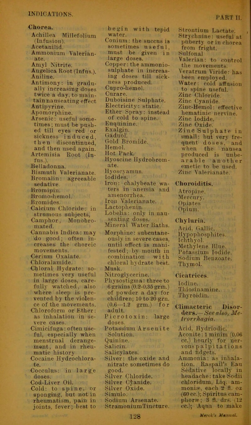 Chorea. Achillea Millefolium (Int'usioiO. Acetanilid. Ammonium Valerian- ate. Amyl Nitrite. Angelica Root (Infus.). Aniline. Antimony; in gradu- ally increasing doses twice a day. to main- tain nauseating effect Antipyrine. Apomorphine. Arsenic: useful sonie- times; must be push- ed till eyes red or sickness induced, then discontinued, and then used again. Artemisia Root (In- fus.). Belladonna. Bismuth Valerianate. Bromalin: agreeable sedative Broinipiii. Bromo-hemol. Bromides. Calcium Chloride: in strumous subjects, Camphor, Monobro- mated. Cannabis Indica: may do good; often in- creases the choreic movements. Cerium Oxalate. ChJoralamide. Chloral Hydrate: so- metimes very useful in large doses, care- fully watched, also where sleep is pre- vented by the violen- ce of the movements. Chloroform or Ether: as inhalation in se- vere cases. Cimicifuga: often use- ful, especially when menstrual derange- ment, and in rheu- matic history Cocaine Hydrochlora- te. Cocculns: in 1 a r g e doses. Cod-Liver Oil. Cold: to spine, or sponging, but not in rheumatism, pain in joints, fever; best to I'ART II. begin with tepid water. Conium: the succus is sometimes useful, must be given in large doses. Co))per: the ammonio- sulphate in increas- ing doses till sick- ness ])roduced. Cupro-hemol. Curare. Duboisine Sulphate. Electricity: static. Ether Spray: instead of cold to spine. Euqninino. Exalgin. Oaduol. Gold Bromide. Hemol. Hot Back. Hyoscine llydrobrom- ate. Hyoscyamus. Iodides. Iron; chalybeate wa- ters in anemia and amenorrhea. Iron Valerianate. Lactophenin Lobelia: only in nau- seating doses. Mineral Water Baths. Moi’iihine; subcutane- ously in severe cases, until effect is mani- fested; by mouth in combination with chloi’al hydrate best. Musk. Nitroglycerine. Pliysostigma; three to 6 grains (0.2-0.35 gim.) of powder a day for children; 10 to 20 grn. (0.6—1.2 grm.) for adult. Picrotoxin: large doses. Potassium Arsenite Solution. Quinine. Salicin. Salicylates. Silver: the oxide and nitrate sometimes do good. Silver Chloride. Silver CJ-anide. Silver Oxide. Simulo. Sodium Arsenate. StramoniumTincture. Strontium Lactate. , Strychnine; useful at puberty or in chorea from fright. Sulfonal Valerian; to control the movements. Veratrura Viride; has been employed. Water; cold affusion to spine useful. Zinc Chloride. Zinc Cyanide. Zinc-Hemol; effective hematinic nervine. Zinc Iodide. Zinc Oxide. Zin c S u1p h a t e in small: but very fre- quent doses, and when the nausea produced is unbe- arable another emetic to be used. Zinc Valerianate. Clio roiditis. Atropine. Mercury. Opiates Opium. CUjTui'in. Acid, (iallic. Hypophosphites. Ichthyol. Methylene Blue. Potassium Iodide. Sodium Benzoate. Thymol. Cicatrice.s. Iodine. Thiosinamine. Thyroidin. Climiictei'ic Disor- ders.— HeeaUo, Me- trorrlmfjia. Acid, Hydriodic. Aconite: 1 minim (0.06 cc.) hourly for ner- vous palpitations and fidgets. Ammonia; as inhala- tion. Raspail's Ean Sedative locally in headache; take Sodii chloridnm. Liq. am- moniie, each 2 fl. oz (60 C.C.); Spiritus cam- pliorre; 3 fl. drs. , 12 cc.); Aqua to make ik