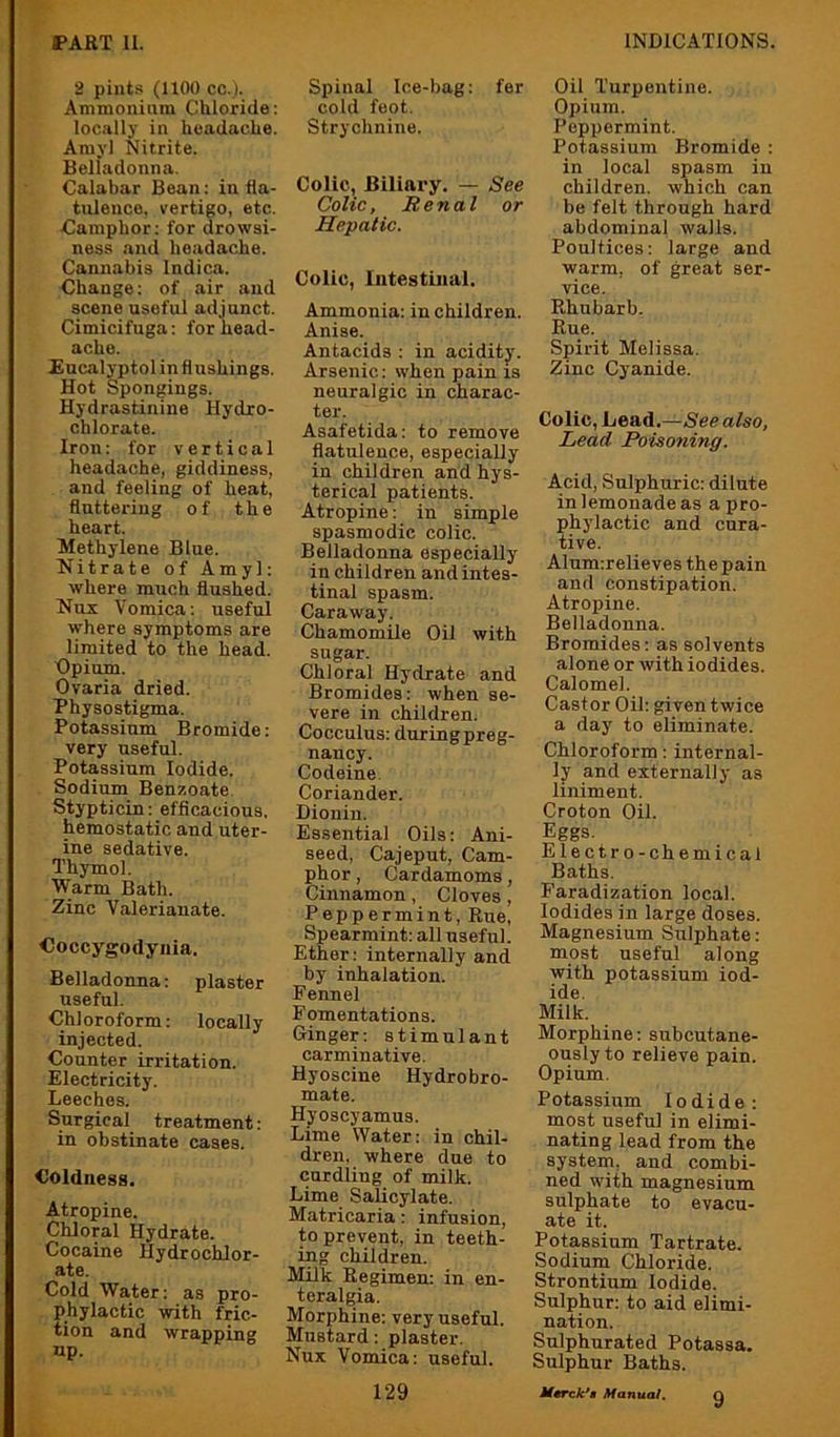 2 pints (1100 cc.l. Ammonium Chloride: locally in headache. Amyl Nitrite. Belladonna, Calabar Bean: in fla- tulence. vertigo, etc. damphor: for drowsi- ness and headache. Cannabis Indica. Change: of air and scene useful adjunct. Cimicifuga: for head- ache. Encalyptol in flushings. Hot Spongings. Hydrastinine Hydro- chlorate. Iron: for vertical headache, giddiness, and feeling of heat, fluttering of the heart. Methylene Blue. Nitrate of Amyl: where much flushed. Nos Vomica: useful where symptoms are limited to the head. Opium. Ovaria dried. Physostigma. Potassium Bromide: very useful. Potassium Iodide. Sodium Benzoate. Stypticin: efficacious, hemostatic and uter- ine sedative. Thymol. Warm Bath. Zinc Valerianate. Coccygodyiiia. Belladonna: plaster useful. Chloroform: locally injected. Counter irritation. Electricity. Leeches. Surgical treatment: in obstinate cases. Coldness. Atropine. Chloral Hydrate. Cocaine Hydrochlor- ate. Cold Water: as pro- phylactic with fric- tion and wrapping up. Spinal Ice-bag: fer cold feot. Strychnine. Colic, Biliary. — See Colic, Renal or Hepatic. Colic, Iiitestinal. Ammonia: in children. Anise. Antacids : in acidity. Arsenic: when pain is neuralgic in charac- ter. Asafetida: to remove flatulence, especially in children and hys- terical patients. Atropine: in simple spasmodic colic. Belladonna especially in children and intes- tinal spasm. Caraway. ChamomHe Oil with sugar. Chloral Hydrate and Bromides: when se- vere in children. Cocculus: during preg- nancy. Codeine. Coriander. Dionin. Essential Oils: Ani- seed, Cajeput, Cam- phor , Cardamoms, Cinnamon, Cloves, Peppermint, Rue, Spearmint: all useful. Ether: internally and by inhalation. Fennel Fomentations. Ginger: stimulant carminative. Hyoscine Hydrobro- mate. Hyoscyamus. Lime Water: in chil- dren. where due to curdling of milk. Lime Salicylate. Matricaria: infusion, to prevent, in teeth- ing children. Milk Regimen: in en- teralgia. Morphine: very useful. Mustard: plaster. Nux Vomica: useful. Oil Turpentine. Opium. Peppermint. Potassium Bromide : in local spasm in children, which can be felt through hard abdominal walls. Poultices: large and warm, of great ser- vice. Rhubarb. Rue. Spirit Melissa. Zinc Cyanide. Colic, Lead.—See also. Lead Poisoning. Acid, Sulphuric: dilute in lemonade as a pro- phj'lactic and cura- tive. Alum:relieves the pain and constipation. Atropine. Belladonna. Bromides: as solvents alone or with iodides. Calomel. Castor Oil: given twice a day to eliminate. Chloroform: internal- ly and externally as liniment. Croton Oil. Eggs. Electro-chemical Baths, Faradization local. Iodides in large doses. Magnesium Sulphate: most useful along with potassium iod- ide. Milk. Morphine: subcutane- ously to relieve pain. Opium. Potassium Iodide: most useful in elimi- nating lead from the system, and combi- ned with magnesium sulphate to evacu- ate it. Potassium Tartrate. Sodium Chloride. Strontium Iodide. Sulphur: to aid elimi- nation. Sulphurated Potassa. Sulphur Baths.