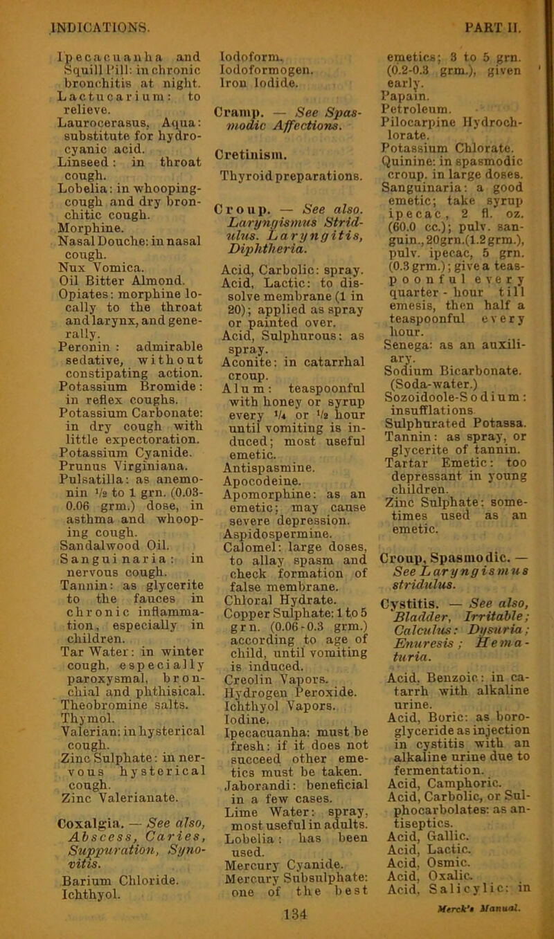Ipecao. uanha and ScLuill Pill; in chronic bronchitis at night. Lactucarium; to relievo. Laurocerasus, Aqua: substitute for hydro- cyanic acid. Linseed: in throat cough. Lobelia: in whooping- cough and dry bron- chitic cough. Morphine. Nasal Douche: in nasal cough. Nux Vomica. Oil Bitter Almond. Opiates: morphine lo- cally to the throat and larynx, and gene- rally. Peronin : admirable sedative, without constipating action. Potassium Bromide; in reflex coughs. Potassium Carbonate: in dry cough with little expectoration. Potassium Cyanide. Prunus Virginiana. Pulsatilla: as anemo- nin Vb to 1 grn. (0.03- 0.06 grm.) dose, in asthma and whoop- ing cough. Sandalwood Oil. Sanguinaria: in nervous cough. Tannin: as glycerite to the fauces in chronic inflamma- tion , especially in children. Tar Water: in winter cough, especially paroxysmal, bron- chial and phthisical. Theobromine salts. Thymol. Valerian: in hysterical cough. Zinc Sulphate: in ner- vous hysterical cough. Zinc Valerianate. Coxalgia, — See also, Abscess, Caries, Suppuration, Syno- vitis. Barium Chloride. Ichthyol. Iodoform. lodoformogen. Iron Iodide. Cramp. — See Spas- modic Affections. Cretinism. Thyroid preparations. Croup. — See also. Larynyismus Strid- ulus. Laryngitis, Diphtheria. Acid, Carbolic: spray. Acid, Lactic: to dis- solve membrane (1 in 20); applied as spray or painted over. Acid, Sulphurous: as spray. Aconite: in catarrhal croup. Alum: teaspoonful with honey or syrup every 'A or Vs hour until vomiting is in- duced; most useful emetic. Antispasmine. Apocodeiue. Apomorphine: as an emetic; may cause severe depression. Aspidospermine. Calomel; large doses, to allay spasm and check formation of false membrane. Chloral Hydrate. Copper Sulphate; 1 to 5 grn. (0.06-0.3 grm.) according to age of child, until vomiting is induced. Creolin Vapors. Hydrogen Peroxide. Ichthyol Vapors. Iodine. Ipecacuanha: must be fresh: if it does not succeed, other eme- tics must be taken. Jaborandi: beneficial in a few cases. Lime Water: spray, most useful in adults. Lobelia; has been used. Mercury Cyanide. Mercury Subsulphate; one of the best 134 emetics; 3 to 5 grn. (b.2-0.3 grm.), given early. Papain. Petroleum. Pilocarpine Ilydroch- lorate. Potassium Chlorate. Quinine; in spasmodic croup, in large doses. Sanguinaria; a good emetic; take syrup ipecac, 2 fl. oz. (60.0 cc.); pulv. san- guin., 20grn.(1.2 grm.), pulv. ipecac, 5 grn. (0.3 grm.); give a teas- poonful every quarter - hour till emesis, then half a teaspoonfnl every hour. Senega: as an auxili- ary. Sodium Bicarbonate. (Soda-water.) Sozoidoole-S odium: insufflations. Sulphurated Potassa. Tannin: as spray, or glycerite of tannin. Tartar Emetic: too depressant in young children. Zinc Sulphate; some- times used as an emetic. Croup, Spasmodic. — See Laryngismus stridulus. Cystitis. — See also, 'Bladder, Irritable; Calculus: Dysuria; Enuresis ; He ma - turia. Acid. Benzoic; in ca- tarrh with alkaline urine. Acid, Boric: as boro- glyceride as infection in cystitis with an alkaline urine due to fermentation. Acid, Camphoric. Acid, Carbolic, or Sul- phocarbolates; as an- tiseptics. Acid, Gallic. Acid, Lactic. Acid, Osmic. Acid, Oxalic. Acid, Salicylic: in
