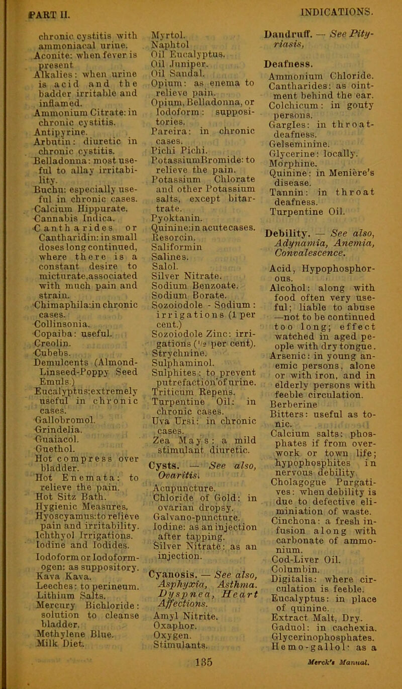 chronic cystitis with ammoniacal urine. Aconite: when fever is present Alkalies: when urine is acid and the badder irritaldo and inflamed. Ammonium Citrate: in chronic cystitis. Antipyrine. Arbntin: diuretic in chronic cystitis. Belladonna: most use- ful to allay irritabi- lity. Buchu: especially use- ful in chronic cases. Calcium Hippurate. ■Cannabis Indica. ■C anth arides or Cantharidin: in small doses long continued, where there is a constant desire to micturate.associated with much pain and strain. ■Chimaphila:in chronic cases. Collinsonia. ■Copaiba: useful. Creolin. •Cubebs. Demulcents (Almond- Linseed-Poppy Seed Emuls.) Eucalyptns:extremely useful in chronic cases. Gallobromol. Grindelia. Gnaiacol. Guethol. Hot compress over bladder. Hot Enemata: to relieve the pain. Hot Sitz Bath. Hygienic Measures. Hyoscyamus:to relieve pain and irritability. Ichthyol Irrigations. Iodine and Iodides. Iodoform or lodoform- ogen: as suppository. Kava Kava. Leeches: to perineum. Lithium Salts. Mercury Bichloride: solution to cleanse bladder. Methylene Blue. Milk Diet. Myrtol. Naplitol Oil Eucalyptus. Oil .luniper. Oil Sandal. Opium: as enema to relievo pain. Opium. Belladonna, or Iodoform: supposi- tories. Pareira: in chronic cases. Pichi Pichi. PotassiumBromide: to relieve the pain. Potassium Chlorate and other Potassium salts, except bitar- trate. Pyoktanin. Quiniiie:in acutecases. Resorcin. Saliformin Salines. Salol. Silver Nitrate. Sodium Benzoate. Sodium Borate. Sozoiodole - Sodium: irrigations (1 per cent.) Sozoiodole Zinc: irri- gations ('/s per cent). Strychnine. Sulphaminol. Sulphites: to prevent putrefaction'of urine. Triticum Repens. Turpentine Oil; in chronic cases. Uva Ursi: in chronic cases. Zea Mays: a mild stimulant diuretic. Cysts. — See also, Ovaritis, Acupuncture. Chloride of Gold: in ovarian dropsy. Galvano-puncture. Iodine: as an injection after tapping. Silver Nitrate: as an injection. Cyanosis. — See also. Asphyxia, Asthma. Dyspnea, Heart Affections. Amyl Nitrite. Oxaphor. Oxygen. Stimulants. Daiidrulf. — See Pity- riasis, Deafness. Ammonium Chloride. Cantharides: as oint- ment behind the oar. Colchicum: in gouty persons. Gargles: in t h r o a t- deafness. Gelseminine. Glycerine: locally. Morphine. Quinine: in Meniere’s disease. Tannin: in throat deafness. Turpentine Oil. Debility. — See also, Adynamia, Anemia, Convalescence. Acid, Hypophospbor- ons. Alcohol: along with food often very use- ful; liable to abuse —not to be continued too long; effect watched in aged pe- ople with dry tongue. Arsenic: in young an- emic persons, alone or with iron, and in elderly persons with feeble circulation. Berberine Bitters: useful as to- nic. Calcium salts: phos- phates if from over- work or town life; hypophosphites in nervous debility. Cholagogue Purgati- ves : when debility is due to defective eli- miniation of waste. Cinchona: a fresh in- fusion along with carbonate of ammo- nium. Cod-Liver Oil. Columbin. Digitalis: where cir- culation is feeble. Eucalyptus: in place of quinine. Extract Malt, Dry. Gaduol: in cachexia. Glycerinophosphates. Hemo-gallol- as a