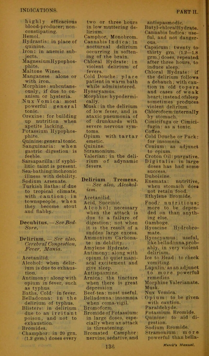 highly efficacious blood-ijroducer; non- constipating. Hemol. Hydrastis: in place of quinine. Iron: in anemic sub- jects. MagnesiumHypophos- phite. Maltone Wines. Manganese alone or with iron. Morphine: subcutane- ously, if due to on- anism or hysteria. Nux Vomica: most powerful general tonic. Orexine: for building up nutrition when apetite lacking. Potassium Hypophos- phite. Quinine: general tonic. Sanguinaria: when gastric digestion is feeble. Sarsaparilla: if syphi- litic taint is present. Sea-bathing:inchronic illness with debility. Sodium Arsenate. Turkish Baths: if due to tropical climate, with caution; in townspeople, when they become stout and flabby. Decubitus. — See Bed- Sore. Delirium. — See also, Cerebral Congestion, Fever, Mania. Acetanilid. Alcohol: when delir- ium is due to exhaus- tion. Antimony: along with opium in fever, such as typhus. Baths, Cold- in fever. Belladonna: in the delirium of typhus. Blisters: in delirium due to an irritant poison, and not to exhaustion. Bromides. Champhor: in 20 grn. (1.2 grm.) doses every two or three hours in low muttering de- lirium. Camphor, Monobrom. Cannabis I n d i c a: in nocturnal delirium occurring in soften- ing of the brain. Chloral Hydrate: in violent delirium of fevers. Cold Douche: place patient in warm bath while administered. Hyoscyamus. Morphine: hypodermi- cally. Musk: in the delirium of low fever, and in ataxic pneumonia of of drunkards with severe nervous sym- toms. Opium with tartar emetic. Quinine. Stramonium. Valerian: in the deli- rium o f adynamic fevers. Delii'inm Tremens. — See also. Alcohol- ism. Acetanilid. Acid, Succinic. Alcohol: necessary when the attack is due to a failure of digestion; not when it is the result of a sudden large excess. Ammonium Carbona- te: in debility. Amylene Hydrate. Antimony: along with opium, to quiet mani- acal excitement and give sleep. Antispasmine. Arnica: the tincture when there is great depression Beef-tea: most useful. Belladonna: insomnia when coma-vigil. Bromoform. Bromide of Potassium: in large doses, espe- cially when an attack is threatening. Bromated Camphor: nervine, sedative, and 13R antispasmodic. Butyl-chloralHydrate. Cannabis Indica: use- ful, and not danger- ous. Capsicum; twenty to thirty grn. (1.2—1.8 grm.) doses, repeated after three hours, to induce sleep. Chloral Hydrate; if the delirium follows a debauch; with cau- tion in old topers and cases of weak heart; instead ofsleep sometimes produces violent delirium. Chloroform:internally by stomach. Cimicifuga or Cimici- fugin; as a tonic. Coffee. Cold Douche or Pack: for insomnia. Conium: as adjunct to opium. Croton Oil:purgative. Digitalis: in large doses has had some success. Duboisine. Enemata; nutritive^ when stomach does not retain food. Ethylene Bromide. Food.- nutritious; more to be depen- ded on than anyth- ing else. Gamboge. Hyoscine Hydrobro- mate. Hyoscyamus; useful, like belladonna.prob- ably, in very violent delirium. Ice to Head: to check vomiting. Lupulin; as an adjunct to more powerful remedies Morphine Valerianate. Musk. Nux Vomica. Opium: to be given with caution. Paraldehyde. Potassium Bromide. Quinine: to aid di- gestion. Sodium Bromide. Stramonium; more powerful than bella-