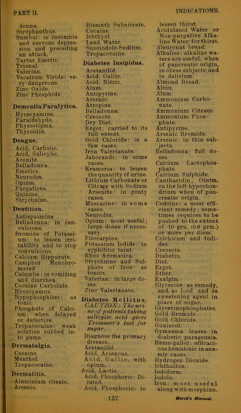 donna. Strophanthns. Snmuul: in insomnia and nervous depres- sion and preceding an attack. Tartar Emetic. Trional. Valerian. Veratrum Viride; ve- ry dangerous. Zinc Oxide. Zinc Phosphide. Dementia Pai'alytica. Hyoscjamine. Paraldehyde. Physostigma. Thyroidin. Dengue. Acid, Carbolic. Acid, Salicylic. Aconite. Belladonna. Emetics. Neurodin. Opium. Purgatives. Quinine. Strychnine. Dentition. Antispasmine. Belladonna: in con- vulsions. Bromide of Potassi- um : to lessen irri- tability and to stop convulsions. Calcium Hippurate. Camphor Monobro- mated Calumba: in vomiting and diarrhea. Cocaine Carbolate. Hyoscyamus. Hypophosphites: as tonic. Phosphate of Calci- um : when delayed or defective. Tropacocaine: weak solution rubbed in- to gums. Dermatalgia. Cocaine. Menthol. Tropacocaine. Dermatitis. Aluminium Oleate. Arsenic. Bismuth Subnitrate. Cocaine. Ichthyol. Lead Water. Sozoiodole-Sodium. Tropacocaine. Diabetes Insipidus. Acetanilid. Acid. Gallic. Acid, Nitric. Alum. Antipyrine. Arsenic. Atropine. Belladonna. Creosote. Dry Diet. Ergot: carried to its full extent. Gold Chloride: in a few cases. Iron Valerianate. Jaborandi: in some cases. Krameria: to lessen the quantity of urine. Lithium Carbonate or Citrate with Sodium Arsenite: in gouty cases. Muscarine: in some cases. Neurodin. Opium: most useful; large doses if neces- sary. Pilocarpine. Potassium Iodide: in syphilitic taint, Rhus Aromatica. Strychnine and Sul- phate of Iron: as tonics. Valerian: in large do- ses. Zinc Valerianate. Di.abetes Mellitus. CAUTION: The uri- ne of patients taking salicylic acid gives Trommer’s test for sugar. Diagnose the primary disease. Acetanilid. Acid, Arsenous. Acid, Gallic, with opium. Acid, Lactic. Acid. Phosphoric: Di- luted. Acid, Phosphoric: to lessen thirst. Acidulated Water or Non-purgative Alka- line Water: for thirst. Aleuronat bread. Alkalies: alkaline wa- ters are useful, when of pancreatic origin, in obese subjects; and. in delirium. Almond Bread. Aloin. Alum. Ammonium Carbo- nate. Ammonium Citrate. Ammonium Phos- phate. Antipyrine. Arsenic Bromide. Arsenic: in thin sub- jects. Belladonna: full do- ses. Calcium Lactophos- phate. Calcium Sulphide. Cantharidin, Ointm^ on the left hypochon- drinm when of pan- creatic origin. Codeine: a most effi- cient remedy; some- times requires to bo pushed to the extent of 10 grn. (0.6 grm.). or more per diem. Colchicum and Iodi- des. Creosote. Diabetin. Diet. Ergot. Ether. Exalgin. Glycerine: as remedy,, and as food and as- sweetening agent in place of sugar. Glycerinophosphates. Gold Bromide. Gold Chloride. Guaiacol. Gymnema leaves in diabetic parageusia. Hemo-gallol: efficaci- ous hematinic in ane- mic cases. Hydrogen Dioxide. Ichthalbin. Iodoform. lodole. Iron: most useful along with morphine^