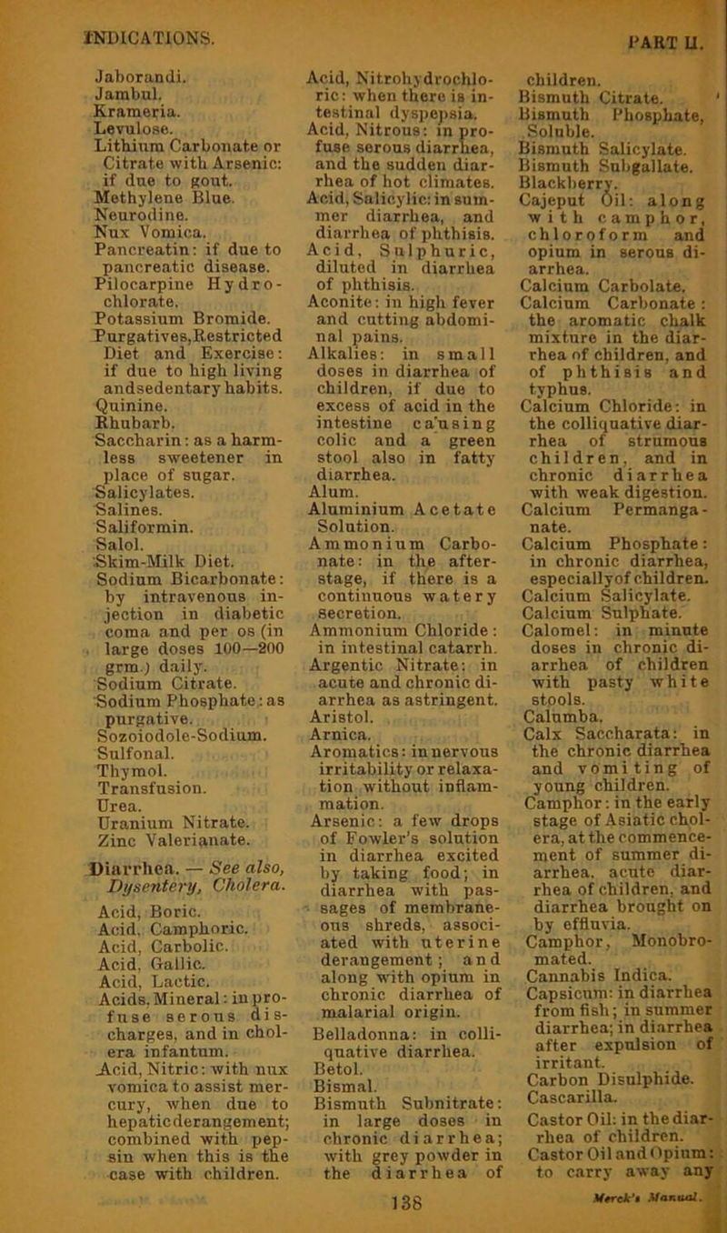 Jaborundi. Jarabul. Krameria. Levulose. Litbinm Carbonate or Citrate witk Arsenic: if due to Rout. Methylene Blue. Neurodine. Nux Vomica. Pancreatin: if due to pancreatic disease. Pilocarpine Hydro- chlorate. Potassium Bromide. Purgatives,Restricted Diet and Exercise: if due to high living andsedentary habits. Quinine. Rhubarb. Saccharin; as a harm- less sweetener in place of sugar. Salicylates. Salines. Saliformin. Salol. Skim-Milk Diet. Sodium Bicarbonate: by intravenous in- jection in diabetic coma and per os (in . large doses 100—200 grm.j daily. Sodium Citrate. Sodium Phosphate: as purgative. Sozoiodole-Sodium. Sulfonal. Thymol. Transfusion. Urea. Uranium Nitrate. Zinc Valerianate. Diarrhea. — See also, Dysentej'y, Cholera. Acid, Boric. Acid, Camphoric. Acid, Carbolic. Acid, Gallic. Acid, Lactic. Acids, Mineral: in pro- fuse serous dis- charges, and in chol- era infantum. Jl.cid, Nitric: with nux vomica to assist mer- cury, when due to hepaticderangement; combined with pep- sin when this is the case with children. Acid, Nitrohydrochlo- ric: when there is in- testinal dyspepsia. Acid, Nitrous: m pro- fuse serous diarrhea, and the sudden diar- rhea of hot climates. Acid, Salicylic: in sum- mer diarrhea, and diarrhea of phthisis. Acid. Sulphuric, diluted in diarrhea of phthisis. Aconite: in high fever and cutting abdomi- nal pains. Alkalies: in small doses in diarrhea of children, if due to excess of acid in the intestine ca'using colic and a green stool also in fatty diarrhea. Alum. Aluminium Acetate Solution. Ammonium Carbo- nate: in the after- stage, if there is a continuous watery secretion. Ammonium Chloride: in intestinal catarrh. Argentic Nitrate: in acute and chronic di- arrhea as astringent. Aristol. Arnica. Aromatics: in nervous irritability or relaxa- tion without inflam- mation. Arsenic: a few drops of Fowler’s solution in diarrhea excited by taking food; in diarrhea with pas- ■ sages of membrane- ous shreds, associ- ated with uterine derangement; and along w'ith opium in chronic diarrhea of malarial origin. Belladonna: in colli- quative diarrhea. Betol. Bismal. Bismuth Subnitrate: in large doses in chronic diarrhea; with grey powder in the diarrhea of children. Bismuth Citrate. ' Bismuth Phosphate, Soluble. Bismuth Salicylate. Bismuth Subgallate. Blackberry. Cajeput Oil: along with camphor, chloroform and opium in serous di- arrhea. Calcium Carbolate. Calcium Carbonate : the aromatic chalk mixture in the diar- rhea of children, and of phthisis and typhus. Calcium Chloride: in the colliquative diar- rhea of strumous children, and in chronic diarrhea with weak digestion. Calcium Permanga - nate. Calcium Phosphate; in chronic diarrhea, especiallyof children. Calcium Salicylate. Calcium Sulphate. Calomel: in minute doses in chronic di- arrhea of children with pasty white stools. Calumba. Calx Saccharata: in the chronic diarrhea and vomiting of young children. Camphor; in the early stage of Asiatic chol- era, at the commence- ment of summer di- arrhea. acute diar- rhea of children, and diarrhea brought on by effluvia. Camphor, Monobro- mated. Cannabis Indica. Capsicum: in diarrhea from fish; in summer diarrhea; in diarrhea , after expulsion of' irritant. Carbon Disulphide. Cascarilla. Castor Oil: in the diar- rhea of children. i Castor Oil and Opium: I to carry away anyr