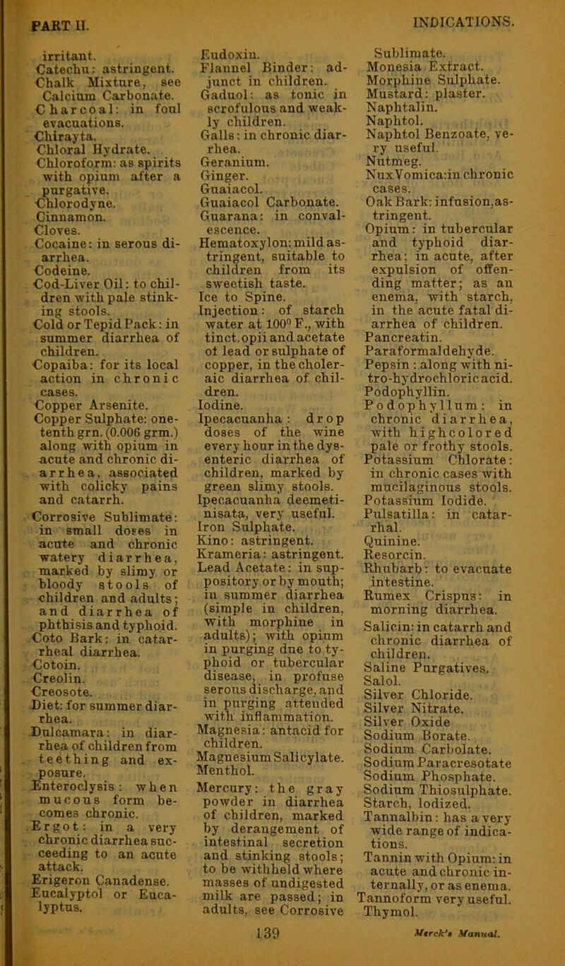 irritant. Catechu: astringent. Chalk Mixture, see Calcium Carbonate. Charcoal: in foul evacuations. Chirayta. Chloral Hydrate. Chloroform: as spirits with opium after a purgative. ■Chlorodyne. Cinnamon. Cloves. Cocaine: in serous di- arrhea. Codeine. Cod-Liver Oil: to chil- dren with pale stink- ing stools. Cold or Tepid Pack: in summer diarrhea of children. Copaiba: for its local action in chronic cases. Copper Arsenite. Copper Sulphate; one- tenth grn. (0.006 grm.) along with opium in acute and chronic di- arrhea, associated with colicky pains and catarrh. Corrosive Sublimate: in small doses in acnte and chronic watery diarrhea, marked by slimy or hloody stools of children and adults; and diarrhea of phthisis and typhoid. Coto Bark; in catar- rheal diarrhea. Cotoin. Creolin. Creosote. Diet: for summer diar- rhea. Dulcamara; in diar- rhea of children from teething and ex- posure. Rnteroclysis : when mucous form be- comes chronic. Ergot: in a very chronic diarrhea suc- ceeding to an acute attack. Erigeron Canadense. Eucalyptol or Euca- lyptus. Eudoxin. Flannel Binder: ad- junct in children. Gaduol; as tonic in scrofulous and weak- ly children. Galls: in chronic diar- rhea. Geranium. Ginger. Guaiacol. Guaiacol Carbonate. Guarana: in conval- escence. Hematoxylon: mild as- tringent, suitable to children from its sweetish taste. Ice to Spine. Injection: of starch water at 100“ F., with tinct. opii and acetate of lead or sulphate of copper, in the choler- aic diarrhea of chil- dren. Iodine. Ipecacuanha: drop doses of the wine every hour in the dys- enteric diarrhea of children, marked by green slimy stools. Ipecacuanha deemeti- nisata, very useful. Iron Sulphate. Kino: astringent. Krameria: astringent. Lead Acetate: in sup- pository or by mouth; in summer diarrhea (simple in children, with morphine in adults); with opium in purging due to ty- phoid or tubercular disease, in profuse serous discharge, and in purging attended with inflammation. Magnesia: antacid for children. Magnesium Salicylate. Menthol. Mercury: the gray powder in diarrhea of children, marked by derangement of intestinal secretion and stinking stools; to be withheld where masses of undigested milk are passed; in adults, see Corrosive Sublimate. Monesia Extract. Morphine Sulphate. Mustard: plaster. Naphtalin. Naphtol. Naphtol Benzoate, ve- ry useful. Nutmeg. NuxVomica:in chronic cases. Oak Bark: infnsion,as- tringent. Opium: in tubercular and typhoid diar- rhea; in acute, after expulsion of offen- ding matter; as an enema, with starch, in the acute fatal di- arrhea of children. Pancreatin. Paraformaldehyde. Pepsin : along with ni- tro-hy drochloric acid. Podophyllin. Podophyllum: in chronic diarrhea, with highcolored pale or frothy stools. Potassium Chlorate; in chronic cases with mucilaginous stools. Potassium Iodide. Pulsatilla: in catar- rhal. Quinine. Resorcin. Rhubarb: to evacuate intestine. Rumex Crispus: in morning diarrhea. Salicin: in catarrh and chronic diarrhea of children. Saline Purgatives. Salol. Silver Chloride. Silver Nitrate. Silver Oxide Sodium Borate. Sodium Carbolate. Sodium Paracresotate Sodium Phosphate. Sodium Thiosulphate. Starch, Iodized. Tannalbin: has a very wide range of indica- tions. Tannin with Opium; in acute and chronic in- ternally, or as enema. Tannoform very useful. Thymol.