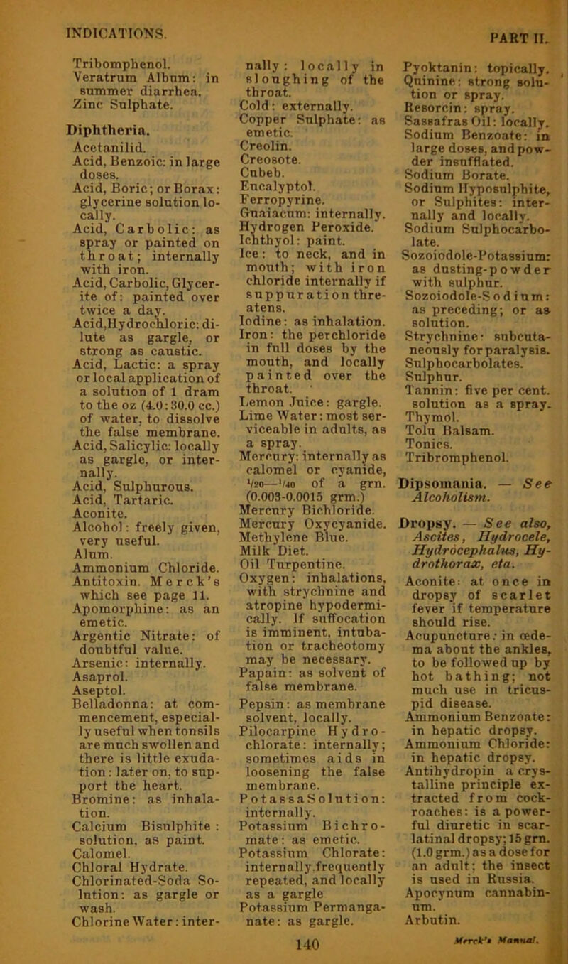 Tribomphcnol. Veratnim Album; in summer diarrhea. Zinc Sulphate. Diphtheria. Acetanilid. Acid, Benzoic: in large doses. Acid, Boric; or Borax: glycerine solution lo- cally. Acid, Carbolic: as spray or painted on throat; internally with iron. Acid, Carbolic, Gly cer- ite of; painted over twice a day. Acid,Hydrochloric: di- lute as gargle, or strong as caustic. Acid, Lactic: a spray or local application of a solution of 1 dram to the oz (4.0:30.0 cc.) of water, to dissolve the false membrane. Acid, Salicylic; locally as gargle, or inter- nally. Acid, Sulphurous. Acid, Tartaric. Aconite. Alcohol; freely given, very useful. Alum. Ammonium Chloride. Antitoxin. Merch’s which see page 11. Apomorphine; as an emetic. Argentic Nitrate: of doubtful value. Arsenic: internally. Asaprol. Aseptol. Belladonna: at com- mencement, especial- ly useful when tonsils are much swollen and there is little exuda- tion : later on, to sup- port the heart. Bromine: as inhala- tion. Calcium Bisulphite ; solution, as paint. Calomel. Chloral Hydrate. Chlorinated-Soda So- lution; as gargle or wash. Chlorine Water: inter- nally : locally in sloughing of the throat. Cold: externally. Copper Sulphate; as emetic. Creolin. Creosote. Cnbeb. Eucalyptol. Ferropyrine. Gnaiacnm: internally. Hydrogen Peroxide. Ichthyol: paint. Ice: to neck, and in mouth; with iron chloride internally if suppuration thre- atens. Iodine; as inhalation. Iron: the perchloride in full doses by the mouth, and locally painted over the throat. Lemon Juice: gargle. Lime Water: most ser- viceable in adults, as a spray. Mercury; internally as calomel or cyanide, 1/20—'/4o of a grn. (0.003-0.0015 grm.) Mercury Bichloride. Mercury Oxycyanide. Methylene Blue. Milk Diet. Oil Turpentine. Oxygen: inhalations, with strychnine and atropine hypodermi- cally. If suffocation is imminent, intuba- tion or tracheotomy may be necessary. Papain; as solvent of false membrane. Pepsin: as membrane solvent, locally. Pilocarpine Hydro- chlorate: internally; sometimes aids in loosening the false membrane. PotassaSolution: internally. Potassium Bichro- mate; as emetic. Potassium Chlorate: internally.frequently repeated, and locally as a gargle Potassium Permanga- nate: as gargle. 140 Pyoktanin: topically. Quinine: strong solu- tion or spray. Resorcin; spray. Sassafras Oil: locally. Sodium Benzoate: in large doses, and pow- der insufflated. Sodium Borate. Sodium Hyposulphite, or Sulphites: inter- nally and locally. Sodium Snlphocarbo- late. Sozoiodole-Potassium: as dusting-powder with sulphur. Sozoiodole-S odium: as preceding; or as solution. Strychnine- subcuta- neously for paralysis. Sulphocarbolates. Sulphur. Tannin; five per cent, solution as a spray. Thymol. Tolu Balsam. Tonics. Tribromphenol. Dipsomania. — See Alcoholism. Dropsy. — See also. Ascites, Hydrocele, Hydrocephalus, Hy- drothorax, eta. Aconite: at once in dropsy of scarlet fever if temperature should rise. Acupuncture; in oede- ma about the ankles, to be followed up by hot bathing; not much use in tricus- pid disease. Ammonium Benzoate: in hepatic dropsy. Ammonium Chloride: in hepatic dropsy. Antihydropin a crys- talline principle ex- tracted from cock- roaches; is a power- ful diuretic in scar- latinal dropsy; 15 gm. (1.0 grm.) as a dose for an adult; the insect is used in Russia. Apocynum cannabin- iim. Arbutin.