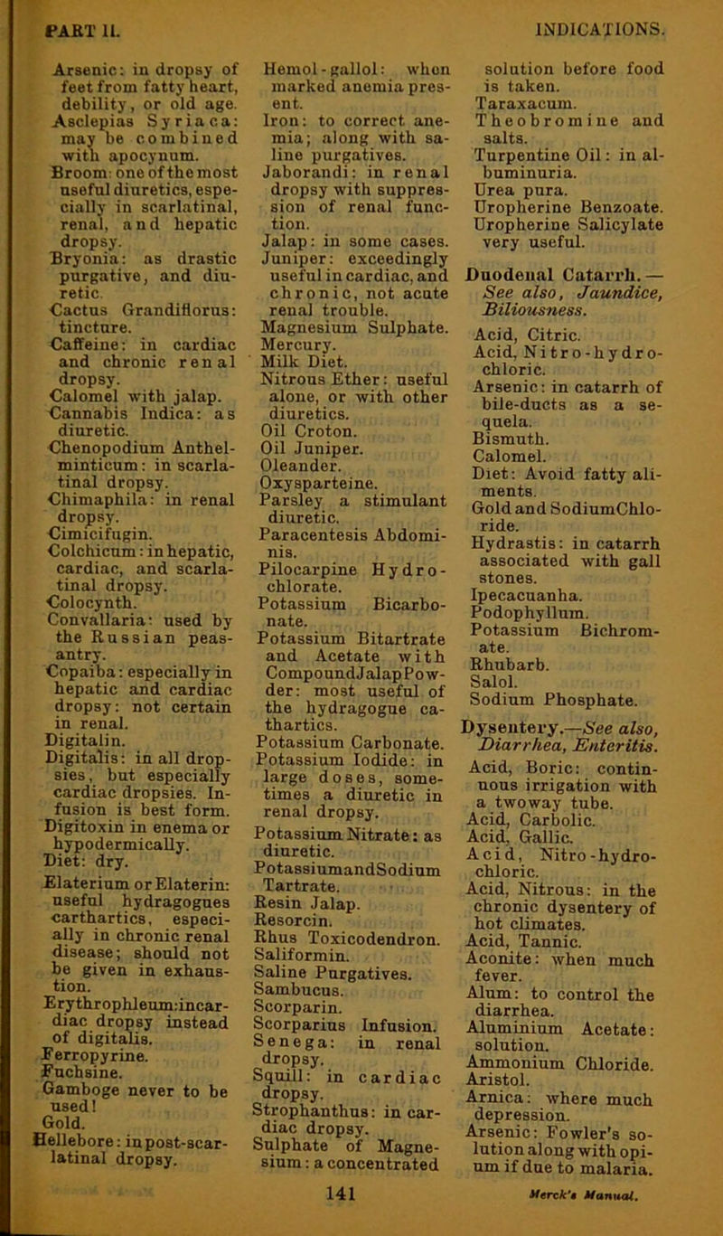 Arsenic: in dropsy of feet from fatty heart, debility, or old age. Asclepias Syria ca: may be combined with apocynnm. Broom: one of the most nsefnl diuretics, espe- cially in scarlatinal, renal, and hepatic dropsy. Bryonia: as drastic purgative, and diu- retic. Cactus Grandiflorus: tincture. Caffeine: in cardiac and chronic renal dropsy. Calomel with jalap. Cannabis Indica: as diuretic. Chenopodium Anthel- minticum: in scarla- tinal dropsy. Chimaphila: in renal drojpsy. Cimicifugin. Colchicum: in hepatic, cardiac, and scarla- tinal dropsy. Colocynth. Convallaria; used by the Russian peas- antry. Copaiba: especially in hepatic and cardiac dropsy: not certain in renal. Digitalin. Digitalis: in all drop- sies, but especially cardiac dropsies. In- fusion is best form. Digitoxin in enema or hypodermically. Diet: dry. Elaterium orElaterin: useful hydragogues carthartics, especi- ally in chronic renal disease; should not be given in exhaus- tion. Erythrophleum;incar- diac dropsy instead of digitalis, Eerropyrine. Each sine. Gamboge never to be used! Gold. Hellebore: in post-scar- latinal dropsy. Hemol-gallol; when marked anemia pres- ent. Iron: to correct ane- mia; along with sa- line purgatives. Jaborandi: in renal dropsy with suppres- sion of renal func- tion. Jalap: in some cases. Juniper: exceedingly useful in cardiac, and chronic, not acute renal trouble. Magnesium Sulphate. Mercury. Milk Diet. Nitrous Ether: useful alone, or with other diuretics. Oil Croton. Oil Juniper. Oleander. Oxysparteine. Parsley a stimulant diuretic. Paracentesis Abdomi- nis. Pilocarpine Hydro- chlorate. Potassium Bicarbo- nate. Potassium Bitartrate and Acetate with CompoundJalapPow- der: most useful of the hydragogue ca- thartics. Potassium Carbonate. Potassium Iodide: in large doses, some- times a diuretic in renal dropsy. Potassium Nitrate: as diuretic. PotassiumandSodium Tartrate. Resin Jalap. Resorcin. Rhus Toxicodendron. Saliformin. Saline Purgatives. Sambucus. Scorparin. Scorparius Infusion. Senega: in renal dropsy. Squill: in cardiac dropsy. Strophanthus: in car- diac dropsy. Sulphate of Magne- sium : a concentrated solution before food is taken. Taraxacum. Theobromine and salts. Turpentine Oil: in al- buminuria. Urea pura. Dropherine Benzoate. Dropherine Salicylate very useful. Duodenal Catarrh.— See also, Jaundice, Biliousness. Acid, Citric. Acid, Nitro-hydro- chloric. Arsenic: in catarrh of bile-ducts as a se- quela. Bismuth. Calomel. Diet: Avoid fatty ali- ments. Gold and SodiumChlo- ride. Hydrastis: in catarrh associated with gall stones. Ipecacuanha. Podophyllum. Potassium Bichrom- ate. Rhubarb. Salol. Sodium Phosphate. Dysentery.—A'ee also, Diarrhea, Enteritis. Acid, Boric: contin- uous irrigation with a two way tube. Acid, Carbolic. Acid, Gallic. Acid, Nitro-hydro- chloric. Acid, Nitrous: in the chronic dysentery of hot climates. Acid, Tannic. Aconite: when much fever. Alum: to control the diarrhea. Aluminium Acetate: solution. Ammonium Chloride. Aristol. Arnica: where much depression. Arsenic: Fowler’s so- lution along with opi- um if due to malaria.